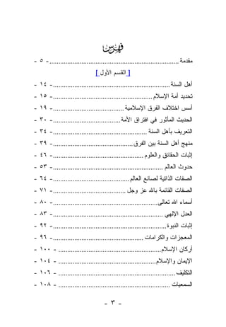 ‫‪‬‬
‫ﻤﻘﺩﻤﺔ ......................................................................... - ٥ -‬
                                 ‫] ﺍﻟﻘﺴﻡ ﺍﻷﻭل [‬
‫ﺃﻫل ﺍﻟﺴﻨﺔ ..................................................................- ٤١ -‬
‫ﺘﺤﺩﻴﺩ ﺃﻤﺔ ﺍﻹﺴﻼﻡ ........................................................- ٥١ -‬
‫ﺃﺴﺱ ﺍﺨﺘﻼﻑ ﺍﻟﻔﺭﻕ ﺍﻹﺴﻼﻤﻴﺔ ........................................- ٩١ -‬
‫ﺍﻟﺤﺩﻴﺙ ﺍﻟﻤﺄﺜﻭﺭ ﻓﻲ ﺍﻓﺘﺭﺍﻕ ﺍﻷﻤﺔ ......................................- ٠٣ -‬
‫ﺍﻟﺘﻌﺭﻴﻑ ﺒﺄﻫل ﺍﻟﺴﻨﺔ .....................................................- ٤٣ -‬
‫ﻤﻨﻬﺞ ﺃﻫل ﺍﻟﺴﻨﺔ ﺒﻴﻥ ﺍﻟﻔﺭﻕ .............................................- ٩٣ -‬
‫ﺇﺜﺒﺎﺕ ﺍﻟﺤﻘﺎﺌﻕ ﻭﺍﻟﻌﻠﻭﻡ ...................................................- ٦٤ -‬
‫ﺤﺩﻭﺙ ﺍﻟﻌﺎﻟﻡ ..............................................................- ٣٥ -‬
‫ﺍﻟﺼﻔﺎﺕ ﺍﻟﺫﺍﺘﻴﺔ ﻟﺼﺎﻨﻊ ﺍﻟﻌﺎﻟﻡ ...........................................- ٤٦ -‬
‫ﺍﻟﺼﻔﺎﺕ ﺍﻟﻘﺎﺌﻤﺔ ﺒﺎﷲ ﻋﺯ ﻭﺠل .........................................- ١٧ -‬
‫ﺃﺴﻤﺎﺀ ﺍﷲ ﺘﻌﺎﻟﻰ...........................................................- ٠٨ -‬
‫ﺍﻟﻌﺩل ﺍﻹﻟﻬﻲ ..............................................................- ٣٨ -‬
‫ﺇﺜﺒﺎﺕ ﺍﻟﻨﺒﻭﺓ ................................................................- ٢٩ -‬
‫ﺍﻟﻤﻌﺠﺯﺍﺕ ﻭﺍﻟﻜﺭﺍﻤﺎﺕ ...................................................- ٦٩ -‬
‫ﺃﺭﻜﺎﻥ ﺍﻹﺴﻼﻡ.......................................................... - ٠٠١ -‬
‫ﺍﻹﻴﻤﺎﻥ ﻭﺍﻹﺴﻼﻡ ....................................................... - ٤٠١ -‬
‫ﺍﻟﺘﻜﻠﻴﻑ .................................................................. - ٦٠١ -‬
‫ﺍﻟﺴﻤﻌﻴﺎﺕ ............................................................... - ٨٠١ -‬

                                     ‫-٣-‬
 