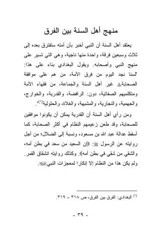 ‫ﻤﻨﻬﺞ ﺃﻫل ﺍﻟﺴﻨﺔ ﺒﻴﻥ ﺍﻟﻔﺭﻕ‬
‫ﻴﻌﺘﻘﺩ ﺃﻫل ﺍﻟﺴﻨﺔ ﺃﻥ ﺍﻟﻨﺒﻲ ﺃﺨﺒﺭ ﺒﺄﻥ ﺃﻤﺘﻪ ﺴﺘﻔﺘﺭﻕ ﺒﻌﺩﻩ ﺇﻟﻰ‬
‫ﺜﻼﺙ ﻭﺴﺒﻌﻴﻥ ﻓﺭﻗﺔ، ﻭﺍﺤﺩﺓ ﻤﻨﻬﺎ ﻨﺎﺠﻴﺔ، ﻭﻫﻲ ﺍﻟﺘﻲ ﺘﺴﻴﺭ ﻋﻠﻰ‬
‫ﻤﻨﻬﺞ ﺍﻟﻨﺒﻲ ﻭﺃﺼﺤﺎﺒﻪ. ﻭﻴﻘﻭل ﺍﻟﺒﻐﺩﺍﺩﻱ ﺒﻨﺎﺀ ﻋﻠﻰ ﻫﺫﺍ:‬
‫"ﻟﺴﻨﺎ ﻨﺠﺩ ﺍﻟﻴﻭﻡ ﻤﻥ ﻓﺭﻕ ﺍﻷﻤﺔ، ﻤﻥ ﻫﻡ ﻋﻠﻰ ﻤﻭﺍﻓﻘﺔ‬
‫ﺍﻟﺼﺤﺎﺒﺔ‪ ‬ﻏﻴﺭ ﺃﻫل ﺍﻟﺴﻨﺔ ﻭﺍﻟﺠﻤﺎﻋﺔ، ﻤﻥ ﻓﻘﻬﺎﺀ ﺍﻷﻤﺔ‬
‫ﻭﻤﺘﻜﻠﻤﻴﻬﻡ ﺍﻟﺼﻔﺎﺘﻴﺔ، ﺩﻭﻥ: ﺍﻟﺭﺍﻓﻀﺔ، ﻭﺍﻟﻘﺩﺭﻴﺔ، ﻭﺍﻟﺨﻭﺍﺭﺝ،‬
     ‫ﻭﺍﻟﺠﻬﻤﻴﺔ، ﻭﺍﻟﻨﺠﺎﺭﻴﺔ، ﻭﺍﻟﻤﺸﺒﻬﺔ، ﻭﺍﻟﻐﻼﺓ، ﻭﺍﻟﺤﻠﻭﻟﻴﺔ)١(".‬
‫ﻭﻤﻥ ﺭﺃﻱ ﺃﻫل ﺍﻟﺴﻨﺔ ﺃﻥ ﺍﻟﻘﺩﺭﻴﺔ ﻴﻤﻜﻥ ﺃﻥ ﻴﻜﻭﻨﻭﺍ ﻤﻭﺍﻓﻘﻴﻥ‬
‫ﻟﻠﺼﺤﺎﺒﺔ، ﻭﻗﺩ ﻁﻌﻥ ﺯﻋﻴﻤﻬﻡ ﺍﻟﻨﻅﺎﻡ ﻓﻲ ﺃﻜﺜﺭ ﺍﻟﺼﺤﺎﺒﺔ، ﻜﻤﺎ‬
‫ﺃﺴﻘﻁ ﻋﺩﺍﻟﺔ ﻋﺒﺩ ﺍﷲ ﺒﻥ ﻤﺴﻌﻭﺩ، ﻭﻨﺴﺒﺔ ﺇﻟﻰ ﺍﻟﻀﻼل؛ ﻤﻥ ﺃﺠل‬
‫ﺭﻭﺍﻴﺘﻪ ﻋﻥ ﺍﻟﺭﺴﻭل ‪ :‬ﺇﻥ ﺍﻟﺴﻌﻴﺩ ﻤﻥ ﺴﻌﺩ ﻓﻲ ﺒﻁﻥ ﺃﻤﻪ،‬
‫ﻭﺍﻟﺸﻘﻲ ﻤﻥ ﺸﻘﻲ ﻓﻲ ﺒﻁﻥ ﺃﻤﻪ‪ .‬ﻭﻜﺫﻟﻙ ﺭﻭﺍﻴﺘﻪ ﺍﻨﺸﻘﺎﻕ ﺍﻟﻘﻤﺭ.‬
      ‫ﻭﻟﻡ ﻴﻜﻥ ﻫﺫﺍ ﻤﻥ ﺍﻟﻨﻅﺎﻡ ﺇﻻ ﺇﻨﻜﺎﺭﺍ ﻟﻤﻌﺠﺯﺍﺕ ﺍﻟﻨﺒﻲ‪.‬‬
                       ‫‪‬‬




                                                          ‫)١(‬
                ‫ﺍﻟﺒﻐﺩﺍﺩﻱ: ﺍﻟﻔﺭﻕ ﺒﻴﻥ ﺍﻟﻔﺭﻕ، ﺹ ٨١٣ – ٩١٣.‬


                        ‫- ٩٣ -‬
 