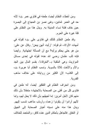 ‫ﻭﻤﻥ ﺃﺨﻁﺎﺀ ﺍﻟﻨﻅﺎﻡ ﺃﻴ ‪‬ﺎ، ﻁﻌﻨﻪ ﻓﻲ ﻓﺘﺎﻭﻱ ﻋﻤﺭ ‪‬؛ ﻷﻨﻪ‬
                           ‫ﻀ‬
‫ﺤﺩ ﻓﻲ ﺍﻟﺨﻤﺭ ﺜﻤﺎﻨﻴﻥ، ﻭﻨﻔﻰ ﻨﺼﺭ ﺒﻥ ﺍﻟﺤﺠﺎﺝ ﺇﻟﻰ ﺍﻟﺒﺼﺭﺓ‬
‫ﺤﻴﻥ ﺨﺎﻑ ﻓﺘﻨﺔ ﻨﺴﺎﺀ ﺍﻟﻤﺩﻴﻨﺔ ﺒﻪ. ﻭﻴﺩل ﻫﺫﺍ ﻤﻥ ﺍﻟﻨﻅﺎﻡ ﻋﻠﻰ‬
                                    ‫ﻗﻠﺔ ﻏﻴﺭﺓ ﻋﻠﻰ ﺍﻟﺤﺭﻡ.‬
‫ﻭﻗﺩ ﻁﻌﻥ ﺍﻟﻨﻅﺎﻡ ﻜﺫﻟﻙ ﻓﻲ ﻓﺘﺎﻭﻯ ﻋﻠﻲ ‪‬؛ ﻟﻘﻭﻟﻪ ﻓﻲ‬
‫ﺃﻤﻬﺎﺕ ﺍﻷﻭﻻﺩ، ﺜﻡ ﻗﻭﻟﻪ: "ﺭﺃﻴﺕ ﺃﻨﻬﻥ ﻴﺒﻌﻥ". ﻭﻗﺎل ﻋﻥ ﻋﻠﻲ:‬
‫ﻤﻥ ﻫﻭ ﺤﺘﻰ ﻴﺤﻜﻡ ﺒﺭﺃﻴﻪ؟ ﻤﻊ ﺃﻥ ﺍﻟﻤﺴﺄﻟﺔ ﺍﺠﺘﻬﺎﺩﻴﺔ. ﻭﺃﻴ ‪‬ﺎ‬
 ‫ﻀ‬
‫ﻓﺈﻨﻪ ﺜﻠﺏ ﻋﺜﻤﺎﻥ ﺭﻀﻲ ﺍﷲ ﻋﻨﻪ؛ ﻟﻘﻭﻟﻪ ﻓﻲ ﺇﺤﺩﻯ ﻤﺴﺎﺌل‬
‫ﺍﻟﻤﻭﺍﺭﻴﺙ ﻭﻫﻲ ﺍﻟﻤﻠﻘﺒﺔ ﺒـ"ﺍﻟﺨﺭﻗﺎﺀ"، ﺒﻘﺴﻡ ﺍﻟﻤﺎل ﺒﻴﻥ ﺍﻟﺠﺩ‬
‫ﻭﺍﻷﻡ ﻭﺍﻷﺨﺕ ﺜﻼ ﹰﺎ ﺒﺎﻟﺴﻭﻴﺔ. ﻭﻨﺴﺏ ﺍﻟﻨﻅﺎﻡ ﺃﺒﺎ ﻫﺭﻴﺭﺓ ‪،‬‬
                                   ‫ﺜ‬
‫ﺇﻟﻰ ﺍﻟﻜﺫﺏ؛ ﻷﻥ ﺍﻟﻜﺜﻴﺭ ﻤﻥ ﺭﻭﺍﻴﺎﺘﻪ ﻋﻠﻰ ﺨﻼﻑ ﻤﺫﻫﺏ‬
                                                 ‫ﺍﻟﻘﺩﺭﻴﺔ.‬
‫ﻭﻤﻥ ﺍﻨﺤﺭﺍﻑ ﺍﻟﻨﻅﺎﻡ ﻓﻲ ﺍﻟﺘﻔﻜﻴﺭ ﺃﻴﻀﺎ، ﺃﻨﻪ ﻁﻌﻥ ﻓﻲ‬
             ‫‪‬‬
‫ﻓﺘﺎﻭﻯ ﻜل ﻤﻥ ﺃﻓﺘﻰ ﻤﻥ ﺍﻟﺼﺤﺎﺒﺔ ﺒﺎﻻﺠﺘﻬﺎﺩ؛ ﻤﺘﻌﻠﻼ ﺒﺄﻥ ﺫﻟﻙ‬
        ‫ﹰ‬
‫ﻤﻨﻬﻡ ﻜﺎﻥ ﻷﺠل ﺃﻤﺭﻴﻥ: ﺇﻤﺎ ﻟﺠﻬﻠﻬﻡ ﺒﺄﻥ ﺫﻟﻙ ﻻ ﻴﺤل ﻟﻬﻡ، ﻭﺇﻤﺎ‬
‫ﻷﻨﻬﻡ ﺃﺭﺍﺩﻭﺍ ﺃﻥ ﻴﻜﻭﻨﻭﺍ ﺯﻋﻤﺎﺀ ﻭﺃﺭﺒﺎﺏ ﻤﺫﺍﻫﺏ ﺘﻨﺴﺏ ﺇﻟﻴﻬﻡ.‬
‫ﻭﻴﺩل ﻫﺫﺍ ﻤﻨﻪ ﻋﻠﻰ ﻨﺴﺒﺘﻪ ﺃﺨﻴﺎﺭ ﺍﻟﺼﺤﺎﺒﺔ ﺇﻟﻰ ﺍﻟﺠﻬل‬
‫ﺃﻭ ﺍﻟﻨﻔﺎﻕ. ﻓﺎﻟﺠﺎﻫل ﺒﺄﺤﻜﺎﻡ ﺍﻟﺩﻴﻥ ﻋﻨﺩﻩ ﻜﺎﻓﺭ، ﻭﺍﻟﻤﺘﻌﻤﺩ ﻟﻠﺨﻼﻑ‬


                        ‫- ٠٤ -‬
 