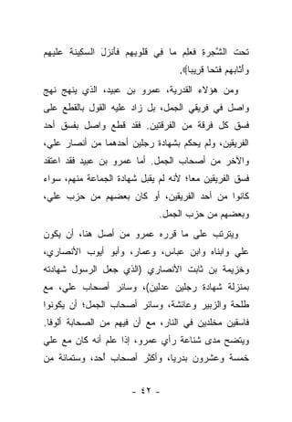 ‫ﺘﺤﺕ ﺍﻟﺸﺠﺭﺓ ﻓ ‪  ِ ‬ﺎ ِﻲ ﻗﹸﻭﺒﻬﻡ ﻓﺄﻨ ‪‬ل ﺍﻟﺴ ِﻴﻨﺔ ﻋﻠﻴﻬﻡ‬
‫ﹶ ‪ ‬ﹶ ﱠ ‪ ِ  ‬ﹶﻌﻠﻡ ﻤ ﻓ ﹸﻠ ِ ِ ‪ ‬ﹶ َ ﹾﺯ َ ‪‬ﻜ ﹶ ﹶ ‪ ‬ﹶ ‪ ِ ‬‬
                                     ‫ﻭﺃ ﹶﺎﺒﻬﻡ ﻓﺘ ‪‬ﺎ ﻗ ِﻴ ‪‬ﺎ‪.‬‬
                                        ‫‪َ‬ﺜ ‪   ‬ﹶ ﹾﺤ ﹶﺭ ﺒ‬
‫ﻭﻤﻥ ﻫﺅﻻﺀ ﺍﻟﻘﺩﺭﻴﺔ، ﻋﻤﺭﻭ ﺒﻥ ﻋﺒﻴﺩ، ﺍﻟﺫﻱ ﻴﻨﻬﺞ ﻨﻬﺞ‬
‫ﻭﺍﺼل ﻓﻲ ﻓﺭﻴﻘﻲ ﺍﻟﺠﻤل، ﺒل ﺯﺍﺩ ﻋﻠﻴﻪ ﺍﻟﻘﻭل ﺒﺎﻟﻘﻁﻊ ﻋﻠﻰ‬
‫ﻓﺴﻕ ﻜل ﻓﺭﻗﺔ ﻤﻥ ﺍﻟﻔﺭﻗﺘﻴﻥ. ﻓﻘﺩ ﻗﻁﻊ ﻭﺍﺼل ﺒﻔﺴﻕ ﺃﺤﺩ‬
‫ﺍﻟﻔﺭﻴﻘﻴﻥ، ﻭﻟﻡ ﻴﺤﻜﻡ ﺒﺸﻬﺎﺩﺓ ﺭﺠﻠﻴﻥ ﺃﺤﺩﻫﻤﺎ ﻤﻥ ﺃﻨﺼﺎﺭ ﻋﻠﻲ،‬
‫ﻭﺍﻵﺨﺭ ﻤﻥ ﺃﺼﺤﺎﺏ ﺍﻟﺠﻤل. ﺃﻤﺎ ﻋﻤﺭﻭ ﺒﻥ ﻋﺒﻴﺩ ﻓﻘﺩ ﺍﻋﺘﻘﺩ‬
‫ﻓﺴﻕ ﺍﻟﻔﺭﻴﻘﻴﻥ ﻤﻌﺎ؛ ﻷﻨﻪ ﻟﻡ ﻴﻘﺒل ﺸﻬﺎﺩﺓ ﺍﻟﺠﻤﺎﻋﺔ ﻤﻨﻬﻡ، ﺴﻭﺍﺀ‬
‫‪‬‬                                      ‫‪‬‬
‫ﻜﺎﻨﻭﺍ ﻤﻥ ﺃﺤﺩ ﺍﻟﻔﺭﻴﻘﻴﻥ، ﺃﻭ ﻜﺎﻥ ﺒﻌﻀﻬﻡ ﻤﻥ ﺤﺯﺏ ﻋﻠﻲ،‬
                                ‫ﻭﺒﻌﻀﻬﻡ ﻤﻥ ﺤﺯﺏ ﺍﻟﺠﻤل.‬
‫ﻭﻴﺘﺭﺘﺏ ﻋﻠﻰ ﻤﺎ ﻗﺭﺭﻩ ﻋﻤﺭﻭ ﻤﻥ ﺃﺼل ﻫﻨﺎ، ﺃﻥ ﻴﻜﻭﻥ‬
‫ﻋﻠﻲ ﻭﺍﺒﻨﺎﻩ ﻭﺍﺒﻥ ﻋﺒﺎﺱ، ﻭﻋﻤﺎﺭ، ﻭﺃﺒﻭ ﺃﻴﻭﺏ ﺍﻷﻨﺼﺎﺭﻱ،‬
‫ﻭﺨﺯﻴﻤﺔ ﺒﻥ ﺜﺎﺒﺕ ﺍﻷﻨﺼﺎﺭﻱ )ﺍﻟﺫﻱ ﺠﻌل ﺍﻟﺭﺴﻭل ﺸﻬﺎﺩﺘﻪ‬
‫ﺒﻤﻨﺯﻟﺔ ﺸﻬﺎﺩﺓ ﺭﺠﻠﻴﻥ ﻋﺩﻟﻴﻥ(، ﻭﺴﺎﺌﺭ ﺃﺼﺤﺎﺏ ﻋﻠﻲ، ﻤﻊ‬
‫ﻁﻠﺤﺔ ﻭﺍﻟﺯﺒﻴﺭ ﻭﻋﺎﺌﺸﺔ، ﻭﺴﺎﺌﺭ ﺃﺼﺤﺎﺏ ﺍﻟﺠﻤل؛ ﺃﻥ ﻴﻜﻭﻨﻭﺍ‬
‫ﻓﺎﺴﻘﻴﻥ ﻤﺨﻠﺩﻴﻥ ﻓﻲ ﺍﻟﻨﺎﺭ، ﻤﻊ ﺃﻥ ﻓﻴﻬﻡ ﻤﻥ ﺍﻟﺼﺤﺎﺒﺔ ﺃﻟﻭﻓﺎ.‬
  ‫ﹰ‬
‫ﻭﻴﺘﻀﺢ ﻤﺩﻯ ﺸﻨﺎﻋﺔ ﺭﺃﻱ ﻋﻤﺭﻭ، ﺇﺫﺍ ﻋﻠﻡ ﺃﻨﻪ ﻜﺎﻥ ﻤﻊ ﻋﻠﻲ‬
                 ‫‪‬‬
‫ﺨﻤﺴﺔ ﻭﻋﺸﺭﻭﻥ ﺒﺩﺭﻴﺎ، ﻭﺃﻜﺜﺭ ﺃﺼﺤﺎﺏ ﺃﺤﺩ، ﻭﺴﺘﻤﺎﺌﺔ ﻤﻥ‬
              ‫ُ‬               ‫‪‬‬


                        ‫- ٢٤ -‬
 