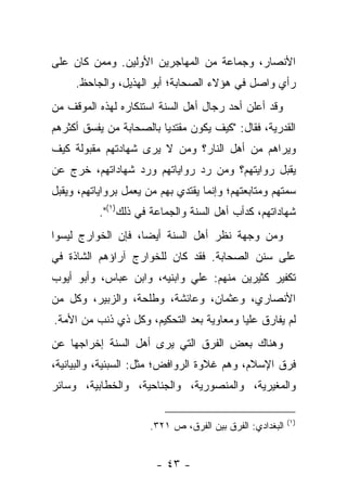 ‫ﺍﻷﻨﺼﺎﺭ، ﻭﺠﻤﺎﻋﺔ ﻤﻥ ﺍﻟﻤﻬﺎﺠﺭﻴﻥ ﺍﻷﻭﻟﻴﻥ. ﻭﻤﻤﻥ ﻜﺎﻥ ﻋﻠﻰ‬
     ‫ﺭﺃﻱ ﻭﺍﺼل ﻓﻲ ﻫﺅﻻﺀ ﺍﻟﺼﺤﺎﺒﺔ؛ ﺃﺒﻭ ﺍﻟﻬﺫﻴل، ﻭﺍﻟﺠﺎﺤﻅ.‬
‫ﻭﻗﺩ ﺃﻋﻠﻥ ﺃﺤﺩ ﺭﺠﺎل ﺃﻫل ﺍﻟﺴﻨﺔ ﺍﺴﺘﻨﻜﺎﺭﻩ ﻟﻬﺫﻩ ﺍﻟﻤﻭﻗﻑ ﻤﻥ‬
‫ﺍﻟﻘﺩﺭﻴﺔ، ﻓﻘﺎل: "ﻜﻴﻑ ﻴﻜﻭﻥ ﻤﻘﺘﺩﻴﺎ ﺒﺎﻟﺼﺤﺎﺒﺔ ﻤﻥ ﻴﻔﺴﻕ ﺃﻜﺜﺭﻫﻡ‬
                         ‫‪‬‬
‫ﻭﻴﺭﺍﻫﻡ ﻤﻥ ﺃﻫل ﺍﻟﻨﺎﺭ؟ ﻭﻤﻥ ﻻ ﻴﺭﻯ ﺸﻬﺎﺩﺘﻬﻡ ﻤﻘﺒﻭﻟﺔ ﻜﻴﻑ‬
‫ﻴﻘﺒل ﺭﻭﺍﻴﺘﻬﻡ؟ ﻭﻤﻥ ﺭﺩ ﺭﻭﺍﻴﺎﺘﻬﻡ ﻭﺭﺩ ﺸﻬﺎﺩﺍﺘﻬﻡ، ﺨﺭﺝ ﻋﻥ‬
‫ﺴﻤﺘﻬﻡ ﻭﻤﺘﺎﺒﻌﺘﻬﻡ؛ ﻭﺇﻨﻤﺎ ﻴﻘﺘﺩﻱ ﺒﻬﻡ ﻤﻥ ﻴﻌﻤل ﺒﺭﻭﺍﻴﺎﺘﻬﻡ، ﻭﻴﻘﺒل‬
           ‫ﺸﻬﺎﺩﺍﺘﻬﻡ، ﻜﺩﺃﺏ ﺃﻫل ﺍﻟﺴﻨﺔ ﻭﺍﻟﺠﻤﺎﻋﺔ ﻓﻲ ﺫﻟﻙ)١(".‬
‫ﻭﻤﻥ ﻭﺠﻬﺔ ﻨﻅﺭ ﺃﻫل ﺍﻟﺴﻨﺔ ﺃﻴﻀﺎ، ﻓﺈﻥ ﺍﻟﺨﻭﺍﺭﺝ ﻟﻴﺴﻭﺍ‬
                    ‫‪‬‬
‫ﻋﻠﻰ ﺴﻨﻥ ﺍﻟﺼﺤﺎﺒﺔ. ﻓﻘﺩ ﻜﺎﻥ ﻟﻠﺨﻭﺍﺭﺝ ﺁﺭﺍﺅﻫﻡ ﺍﻟﺸﺎﺫﺓ ﻓﻲ‬
‫ﺘﻜﻔﻴﺭ ﻜﺜﻴﺭﻴﻥ ﻤﻨﻬﻡ: ﻋﻠﻲ ﻭﺍﺒﻨﻴﻪ، ﻭﺍﺒﻥ ﻋﺒﺎﺱ، ﻭﺃﺒﻭ ﺃﻴﻭﺏ‬
‫ﺍﻷﻨﺼﺎﺭﻱ، ﻭﻋﺜﻤﺎﻥ، ﻭﻋﺎﺌﺸﺔ، ﻭﻁﻠﺤﺔ، ﻭﺍﻟﺯﺒﻴﺭ، ﻭﻜل ﻤﻥ‬
‫ﻟﻡ ﻴﻔﺎﺭﻕ ﻋﻠ ‪‬ﺎ ﻭﻤﻌﺎﻭﻴﺔ ﺒﻌﺩ ﺍﻟﺘﺤﻜﻴﻡ، ﻭﻜل ﺫﻱ ﺫﻨﺏ ﻤﻥ ﺍﻷﻤﺔ.‬
                                          ‫ﻴ‬
‫ﻭﻫﻨﺎﻙ ﺒﻌﺽ ﺍﻟﻔﺭﻕ ﺍﻟﺘﻲ ﻴﺭﻯ ﺃﻫل ﺍﻟﺴﻨﺔ ﺇﺨﺭﺍﺠﻬﺎ ﻋﻥ‬
‫ﻓﺭﻕ ﺍﻹﺴﻼﻡ، ﻭﻫﻡ ﻏﻼﻭﺓ ﺍﻟﺭﻭﺍﻓﺽ؛ ﻤﺜل: ﺍﻟﺴﺒﺌﻴﺔ، ﻭﺍﻟﺒﻴﺎﻨﻴﺔ،‬
‫ﻭﺍﻟﻤﻐﻴﺭﻴﺔ، ﻭﺍﻟﻤﻨﺼﻭﺭﻴﺔ، ﻭﺍﻟﺠﻨﺎﺤﻴﺔ، ﻭﺍﻟﺨﻁﺎﺒﻴﺔ، ﻭﺴﺎﺌﺭ‬

                                                          ‫)١(‬
                      ‫ﺍﻟﺒﻐﺩﺍﺩﻱ: ﺍﻟﻔﺭﻕ ﺒﻴﻥ ﺍﻟﻔﺭﻕ، ﺹ ١٢٣.‬


                        ‫- ٣٤ -‬
 