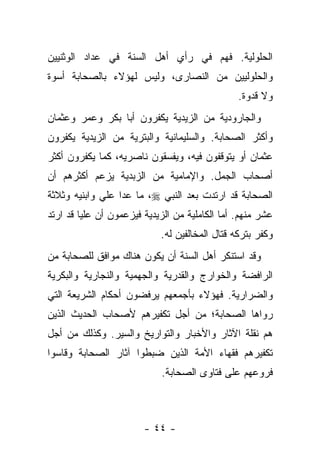 ‫ﺍﻟﺤﻠﻭﻟﻴﺔ. ﻓﻬﻡ ﻓﻲ ﺭﺃﻱ ﺃﻫل ﺍﻟﺴﻨﺔ ﻓﻲ ﻋﺩﺍﺩ ﺍﻟﻭﺜﻨﻴﻴﻥ‬
‫ﻭﺍﻟﺤﻠﻭﻟﻴﻴﻥ ﻤﻥ ﺍﻟﻨﺼﺎﺭﻯ، ﻭﻟﻴﺱ ﻟﻬﺅﻻﺀ ﺒﺎﻟﺼﺤﺎﺒﺔ ﺃﺴﻭﺓ‬
                                                ‫ﻭﻻ ﻗﺩﻭﺓ.‬
‫ﻭﺍﻟﺠﺎﺭﻭﺩﻴﺔ ﻤﻥ ﺍﻟﺯﻴﺩﻴﺔ ﻴﻜﻔﺭﻭﻥ ﺃﺒﺎ ﺒﻜﺭ ﻭﻋﻤﺭ ﻭﻋﺜﻤﺎﻥ‬
‫ﻭﺃﻜﺜﺭ ﺍﻟﺼﺤﺎﺒﺔ. ﻭﺍﻟﺴﻠﻴﻤﺎﻨﻴﺔ ﻭﺍﻟﺒﺘﺭﻴﺔ ﻤﻥ ﺍﻟﺯﻴﺩﻴﺔ ﻴﻜﻔﺭﻭﻥ‬
‫ﻋﺜﻤﺎﻥ ﺃﻭ ﻴﺘﻭﻗﻔﻭﻥ ﻓﻴﻪ، ﻭﻴﻔﺴﻘﻭﻥ ﻨﺎﺼﺭﻴﻪ، ﻜﻤﺎ ﻴﻜﻔﺭﻭﻥ ﺃﻜﺜﺭ‬
‫ﺃﺼﺤﺎﺏ ﺍﻟﺠﻤل. ﻭﺍﻹﻤﺎﻤﻴﺔ ﻤﻥ ﺍﻟﺯﺒﺩﻴﺔ ﻴﺯﻋﻡ ﺃﻜﺜﺭﻫﻡ ﺃﻥ‬
‫ﺍﻟﺼﺤﺎﺒﺔ ﻗﺩ ﺍﺭﺘﺩﺕ ﺒﻌﺩ ﺍﻟﻨﺒﻲ ‪ ،‬ﻤﺎ ﻋﺩﺍ ﻋﻠﻲ ﻭﺍﺒﻨﻴﻪ ﻭﺜﻼﺜﺔ‬
‫ﻋﺸﺭ ﻤﻨﻬﻡ. ﺃﻤﺎ ﺍﻟﻜﺎﻤﻠﻴﺔ ﻤﻥ ﺍﻟﺯﻴﺩﻴﺔ ﻓﻴﺯﻋﻤﻭﻥ ﺃﻥ ﻋﻠﻴﺎ ﻗﺩ ﺍﺭﺘﺩ‬
         ‫‪‬‬
                            ‫ﻭﻜﻔﺭ ﺒﺘﺭﻜﻪ ﻗﺘﺎل ﺍﻟﻤﺨﺎﻟﻔﻴﻥ ﻟﻪ.‬
‫ﻭﻗﺩ ﺍﺴﺘﻨﻜﺭ ﺃﻫل ﺍﻟﺴﻨﺔ ﺃﻥ ﻴﻜﻭﻥ ﻫﻨﺎﻙ ﻤﻭﺍﻓﻕ ﻟﻠﺼﺤﺎﺒﺔ ﻤﻥ‬
‫ﺍﻟﺭﺍﻓﻀﺔ ﻭﺍﻟﺨﻭﺍﺭﺝ ﻭﺍﻟﻘﺩﺭﻴﺔ ﻭﺍﻟﺠﻬﻤﻴﺔ ﻭﺍﻟﻨﺠﺎﺭﻴﺔ ﻭﺍﻟﺒﻜﺭﻴﺔ‬
‫ﻭﺍﻟﻀﺭﺍﺭﻴﺔ. ﻓﻬﺅﻻﺀ ﺒﺄﺠﻤﻌﻬﻡ ﻴﺭﻓﻀﻭﻥ ﺃﺤﻜﺎﻡ ﺍﻟﺸﺭﻴﻌﺔ ﺍﻟﺘﻲ‬
‫ﺭﻭﺍﻫﺎ ﺍﻟﺼﺤﺎﺒﺔ؛ ﻤﻥ ﺃﺠل ﺘﻜﻔﻴﺭﻫﻡ ﻷﺼﺤﺎﺏ ﺍﻟﺤﺩﻴﺙ ﺍﻟﺫﻴﻥ‬
‫ﻫﻡ ﻨﻘﻠﺔ ﺍﻵﺜﺎﺭ ﻭﺍﻷﺨﺒﺎﺭ ﻭﺍﻟﺘﻭﺍﺭﻴﺦ ﻭﺍﻟﺴﻴﺭ. ﻭﻜﺫﻟﻙ ﻤﻥ ﺃﺠل‬
‫ﺘﻜﻔﻴﺭﻫﻡ ﻓﻘﻬﺎﺀ ﺍﻷﻤﺔ ﺍﻟﺫﻴﻥ ﻀﺒﻁﻭﺍ ﺁﺜﺎﺭ ﺍﻟﺼﺤﺎﺒﺔ ﻭﻗﺎﺴﻭﺍ‬
                            ‫ﻓﺭﻭﻋﻬﻡ ﻋﻠﻰ ﻓﺘﺎﻭﻯ ﺍﻟﺼﺤﺎﺒﺔ.‬



                        ‫- ٤٤ -‬
 