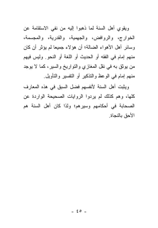 ‫ﻭﻴﻘﻭﻱ ﺃﻫل ﺍﻟﺴﻨﺔ ﻟﻤﺎ ﺫﻫﺒﻭﺍ ﺇﻟﻴﻪ ﻤﻥ ﻨﻔﻲ ﺍﻻﺴﺘﻘﺎﻤﺔ ﻋﻥ‬
‫ﺍﻟﺨﻭﺍﺭﺝ، ﻭﺍﻟﺭﻭﺍﻓﺽ، ﻭﺍﻟﺠﻬﻤﻴﺔ، ﻭﺍﻟﻘﺩﺭﻴﺔ، ﻭﺍﻟﻤﺠﺴﻤﺔ،‬
‫ﻭﺴﺎﺌﺭ ﺃﻫل ﺍﻷﻫﻭﺍﺀ ﺍﻟﻀﺎﻟﺔ؛ ﺃﻥ ﻫﺅﻻﺀ ﺠﻤﻴ ‪‬ﺎ ﻟﻡ ﻴﺅﺜﺭ ﺃﻥ ﻜﺎﻥ‬
                ‫ﻌ‬
‫ﻤﻨﻬﻡ ﺇﻤﺎﻡ ﻓﻲ ﺍﻟﻔﻘﻪ ﺃﻭ ﺍﻟﺤﺩﻴﺙ ﺃﻭ ﺍﻟﻠﻐﺔ ﺃﻭ ﺍﻟﻨﺤﻭ. ﻭﻟﻴﺱ ﻓﻴﻬﻡ‬
‫ﻤﻥ ﻴﻭﺜﻕ ﺒﻪ ﻓﻲ ﻨﻘل ﺍﻟﻤﻐﺎﺯﻱ ﻭﺍﻟﺘﻭﺍﺭﻴﺦ ﻭﺍﻟﺴﻴﺭ، ﻜﻤﺎ ﻻ ﻴﻭﺠﺩ‬
          ‫ﻤﻨﻬﻡ ﺇﻤﺎﻡ ﻓﻲ ﺍﻟﻭﻋﻅ ﻭﺍﻟﺘﺫﻜﻴﺭ ﺃﻭ ﺍﻟﺘﻔﺴﻴﺭ ﻭﺍﻟﺘﺄﻭﻴل.‬
‫ﻭﻴﺜﺒﺕ ﺃﻫل ﺍﻟﺴﻨﺔ ﻷﻨﻔﺴﻬﻡ ﻓﻀل ﺍﻟﺴﺒﻕ ﻓﻲ ﻫﺫﻩ ﺍﻟﻤﻌﺎﺭﻑ‬
‫ﻜﻠﻬﺎ، ﻭﻫﻡ ﻜﺫﻟﻙ ﻟﻡ ﻴﺭﺩﻭﺍ ﺍﻟﺭﻭﺍﻴﺎﺕ ﺍﻟﺼﺤﻴﺤﺔ ﺍﻟﻭﺍﺭﺩﺓ ﻋﻥ‬
‫ﺍﻟﺼﺤﺎﺒﺔ ﻓﻲ ﺃﺤﻜﺎﻤﻬﻡ ﻭﺴﻴﺭﻫﻡ؛ ﻭﻟﺫﺍ ﻜﺎﻥ ﺃﻫل ﺍﻟﺴﻨﺔ ﻫﻡ‬
                                            ‫ﺍﻷﺤﻕ ﺒﺎﻟﻨﺠﺎﺓ.‬




                        ‫- ٥٤ -‬
 