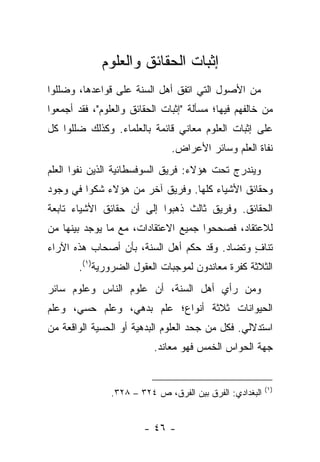 ‫ﺇﺜﺒﺎﺕ ﺍﻟﺤﻘﺎﺌﻕ ﻭﺍﻟﻌﻠﻭﻡ‬
‫ﻤﻥ ﺍﻷﺼﻭل ﺍﻟﺘﻲ ﺍﺘﻔﻕ ﺃﻫل ﺍﻟﺴﻨﺔ ﻋﻠﻰ ﻗﻭﺍﻋﺩﻫﺎ، ﻭﻀﻠﻠﻭﺍ‬
‫ﻤﻥ ﺨﺎﻟﻔﻬﻡ ﻓﻴﻬﺎ؛ ﻤﺴﺄﻟﺔ "ﺇﺜﺒﺎﺕ ﺍﻟﺤﻘﺎﺌﻕ ﻭﺍﻟﻌﻠﻭﻡ"، ﻓﻘﺩ ﺃﺠﻤﻌﻭﺍ‬
‫ﻋﻠﻰ ﺇﺜﺒﺎﺕ ﺍﻟﻌﻠﻭﻡ ﻤﻌﺎﻨﻲ ﻗﺎﺌﻤﺔ ﺒﺎﻟﻌﻠﻤﺎﺀ. ﻭﻜﺫﻟﻙ ﻀﻠﻠﻭﺍ ﻜل‬
                               ‫ﻨﻔﺎﺓ ﺍﻟﻌﻠﻡ ﻭﺴﺎﺌﺭ ﺍﻷﻋﺭﺍﺽ.‬
‫ﻭﻴﻨﺩﺭﺝ ﺘﺤﺕ ﻫﺅﻻﺀ: ﻓﺭﻴﻕ ﺍﻟﺴﻭﻓﺴﻁﺎﺌﻴﺔ ﺍﻟﺫﻴﻥ ﻨﻔﻭﺍ ﺍﻟﻌﻠﻡ‬
‫ﻭﺤﻘﺎﺌﻕ ﺍﻷﺸﻴﺎﺀ ﻜﻠﻬﺎ. ﻭﻓﺭﻴﻕ ﺁﺨﺭ ﻤﻥ ﻫﺅﻻﺀ ﺸﻜﻭﺍ ﻓﻲ ﻭﺠﻭﺩ‬
‫ﺍﻟﺤﻘﺎﺌﻕ. ﻭﻓﺭﻴﻕ ﺜﺎﻟﺙ ﺫﻫﺒﻭﺍ ﺇﻟﻰ ﺃﻥ ﺤﻘﺎﺌﻕ ﺍﻷﺸﻴﺎﺀ ﺘﺎﺒﻌﺔ‬
‫ﻟﻼﻋﺘﻘﺎﺩ، ﻓﺼﺤﺤﻭﺍ ﺠﻤﻴﻊ ﺍﻻﻋﺘﻘﺎﺩﺍﺕ، ﻤﻊ ﻤﺎ ﻴﻭﺠﺩ ﺒﻴﻨﻬﺎ ﻤﻥ‬
‫ﺘﻨﺎﻑ ﻭﺘﻀﺎﺩ. ﻭﻗﺩ ﺤﻜﻡ ﺃﻫل ﺍﻟﺴﻨﺔ، ﺒﺄﻥ ﺃﺼﺤﺎﺏ ﻫﺫﻩ ﺍﻵﺭﺍﺀ‬
                                              ‫ٍ‬
       ‫ﺍﻟﺜﻼﺜﺔ ﻜﻔﺭﺓ ﻤﻌﺎﻨﺩﻭﻥ ﻟﻤﻭﺠﺒﺎﺕ ﺍﻟﻌﻘﻭل ﺍﻟﻀﺭﻭﺭﻴﺔ)١(.‬
‫ﻭﻤﻥ ﺭﺃﻱ ﺃﻫل ﺍﻟﺴﻨﺔ، ﺃﻥ ﻋﻠﻭﻡ ﺍﻟﻨﺎﺱ ﻭﻋﻠﻭﻡ ﺴﺎﺌﺭ‬
‫ﺍﻟﺤﻴﻭﺍﻨﺎﺕ ﺜﻼﺜﺔ ﺃﻨﻭﺍﻉ؛ ﻋﻠﻡ ﺒﺩﻫﻲ، ﻭﻋﻠﻡ ﺤﺴﻲ، ﻭﻋﻠﻡ‬
‫ﺍﺴﺘﺩﻻﻟﻲ. ﻓﻜل ﻤﻥ ﺠﺤﺩ ﺍﻟﻌﻠﻭﻡ ﺍﻟﺒﺩﻫﻴﺔ ﺃﻭ ﺍﻟﺤﺴﻴﺔ ﺍﻟﻭﺍﻗﻌﺔ ﻤﻥ‬
                           ‫ﺠﻬﺔ ﺍﻟﺤﻭﺍﺱ ﺍﻟﺨﻤﺱ ﻓﻬﻭ ﻤﻌﺎﻨﺩ.‬


                                                          ‫)١(‬
                ‫ﺍﻟﺒﻐﺩﺍﺩﻱ: ﺍﻟﻔﺭﻕ ﺒﻴﻥ ﺍﻟﻔﺭﻕ، ﺹ ٤٢٣ – ٨٢٣.‬


                        ‫- ٦٤ -‬
 