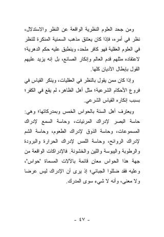 ‫ﻭﻤﻥ ﺠﺤﺩ ﺍﻟﻌﻠﻭﻡ ﺍﻟﻨﻅﺭﻴﺔ ﺍﻟﻭﺍﻗﻌﺔ ﻋﻥ ﺍﻟﻨﻅﺭ ﻭﺍﻻﺴﺘﺩﻻل،‬
‫ﻨﻅﺭ ﻓﻲ ﺃﻤﺭﻩ، ﻓﺈﺫﺍ ﻜﺎﻥ ﻴﻌﺘﻨﻕ ﻤﺫﻫﺏ ﺍﻟﺴﻤﻨﻴﺔ ﺍﻟﻤﻨﻜﺭﺓ ﻟﻠﻨﻅﺭ‬
                                                     ‫ﹸ‬
‫ﻓﻲ ﺍﻟﻌﻠﻭﻡ ﺍﻟﻌﻘﻠﻴﺔ ﻓﻬﻭ ﻜﺎﻓﺭ ﻤﻠﺤﺩ، ﻭﻴﻨﻁﺒﻕ ﻋﻠﻴﻪ ﺤﻜﻡ ﺍﻟﺩﻫﺭﻴﺔ؛‬
‫ﻻﻋﺘﻘﺎﺩﻩ ﻤﺜﻠﻬﻡ ﻗﺩﻡ ﺍﻟﻌﺎﻟﻡ ﻭﺇﻨﻜﺎﺭ ﺍﻟﺼﺎﻨﻊ، ﺒل ﺇﻨﻪ ﻴﺯﻴﺩ ﻋﻠﻴﻬﻡ‬
                                 ‫ﺍﻟﻘﻭل ﺒﺈﺒﻁﺎل ﺍﻷﺩﻴﺎﻥ ﻜﻠﻬﺎ.‬
‫ﻭﺇﺫﺍ ﻜﺎﻥ ﻤﻤﻥ ﻴﻘﻭل ﺒﺎﻟﻨﻅﺭ ﻓﻲ ﺍﻟﻌﻘﻠﻴﺎﺕ، ﻭﻴﻨﻜﺭ ﺍﻟﻘﻴﺎﺱ ﻓﻲ‬
‫ﻓﺭﻭﻉ ﺍﻷﺤﻜﺎﻡ ﺍﻟﺸﺭﻋﻴﺔ؛ ﻤﺜل ﺃﻫل ﺍﻟﻅﺎﻫﺭ، ﻟﻡ ﻴﻘﻊ ﻓﻲ ﺍﻟﻜﻔﺭ؛‬
                             ‫ﺒﺴﺒﺏ ﺇﻨﻜﺎﺭﻩ ﺍﻟﻘﻴﺎﺱ ﺍﻟﺸﺭﻋﻲ.‬
‫ﻭﻴﻌﺘﺭﻑ ﺃﻫل ﺍﻟﺴﻨﺔ ﺒﺎﻟﺤﻭﺍﺱ ﺍﻟﺨﻤﺱ ﻭﺒﻤﺩﺭﻜﺎﺘﻬﺎ؛ ﻭﻫﻲ:‬
‫ﺤﺎﺴﺔ ﺍﻟﺒﺼﺭ ﻹﺩﺭﺍﻙ ﺍﻟﻤﺭﺌﻴﺎﺕ، ﻭﺤﺎﺴﺔ ﺍﻟﺴﻤﻊ ﻹﺩﺭﺍﻙ‬
‫ﺍﻟﻤﺴﻤﻭﻋﺎﺕ، ﻭﺤﺎﺴﺔ ﺍﻟﺫﻭﻕ ﻹﺩﺭﺍﻙ ﺍﻟﻁﻌﻭﻡ، ﻭﺤﺎﺴﺔ ﺍﻟﺸﻡ‬
‫ﻹﺩﺭﺍﻙ ﺍﻟﺭﻭﺍﺌﺢ، ﻭﺤﺎﺴﺔ ﺍﻟﻠﻤﺱ ﻹﺩﺭﺍﻙ ﺍﻟﺤﺭﺍﺭﺓ ﻭﺍﻟﺒﺭﻭﺩﺓ‬
‫ﻭﺍﻟﺭﻁﻭﺒﺔ ﻭﺍﻟﻴﺒﻭﺴﺔ ﻭﺍﻟﻠﻴﻥ ﻭﺍﻟﺨﺸﻭﻨﺔ. ﻓﺎﻹﺩﺭﺍﻜﺎﺕ ﺍﻟﻭﺍﻗﻌﺔ ﻤﻥ‬
‫ﺠﻬﺔ ﻫﺫﺍ ﺍﻟﺤﻭﺍﺱ ﻤﻌﺎﻥ ﻗﺎﺌﻤﺔ ﺒﺎﻵﻻﺕ ﺍﻟﻤﺴﻤﺎﺓ "ﺤﻭﺍﺱ"،‬
                            ‫ٍ‬
‫ﻭﻋﻠﻴﻪ ﻓﻘﺩ ﻀﻠﻠﻭﺍ ﺍﻟﺠﺒﺎﺌﻲ؛ ﺇﺫ ﻴﺭﻯ ﺃﻥ ﺍﻹﺩﺭﺍﻙ ﻟﻴﺱ ﻋﺭ ‪‬ﺎ‬
 ‫ﻀ‬
                    ‫ﻭﻻ ﻤﻌﻨﻰ، ﻭﺃﻨﻪ ﻻ ﺸﻲﺀ ﺴﻭﻯ ﺍﻟﻤﺩﺭﻙ.‬




                        ‫- ٧٤ -‬
 