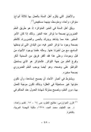 ‫ﻭﺍﻷﺨﺒﺎﺭ ﺍﻟﺘﻲ ﻴﻠﺘﺯﻡ ﺃﻫل ﺍﻟﺴﻨﺔ ﺒﺎﻟﻌﻤل ﺒﻬﺎ ﺜﻼﺜﺔ ﺃﻨﻭﺍﻉ:‬
               ‫ﻤﺘﻭﺍﺘﺭ، ﻭﺁﺤﺎﺩ، ﻭﻤﺘﻭﺴﻁ، ﺒﻴﻨﻬﻤﺎ ﻤﺴﺘﻔﻴﺽ)١(.‬
‫ﻭﻴﺜﻕ ﺃﻫل ﺍﻟﺴﻨﺔ ﻓﻲ ﺍﻟﺨﺒﺭ ﺍﻟﻤﺘﻭﺍﺘﺭ؛ ﺇﺫ ﻫﻭ ﻁﺭﻴﻕ ﺍﻟﻌﻠﻡ‬
‫ﺍﻟﻀﺭﻭﺭﻱ ﺒﺼﺤﺔ ﻤﺎ ﺘﻭﺍﺘﺭ ﻋﻨﻪ ﺍﻟﺨﺒﺭ. ﻭﺫﻟﻙ ﺇﺫﺍ ﻜﺎﻥ ﺍﻷﻤﺭ‬
‫ﺍﻟﻤﺨﺒﺭ ﻋﻨﻪ ﻤﻤﺎ ﻴﺸﺎﻫﺩ ﻭﻴﺩﺭﻙ ﺒﺎﻟﺤﺱ ﻭﺍﻟﻀﺭﻭﺭﺓ، ﻜﺎﻟﻌﻠﻡ‬
‫ﺒﺼﺤﺔ ﻭﺠﻭﺩ ﻤﺎ ﺘﻭﺍﺘﺭ ﺍﻟﺨﺒﺭ ﻓﻴﻪ، ﻤﻥ ﺍﻟﺒﻠﺩﺍﻥ ﺍﻟﺘﻲ ﻟﻡ ﻴﺩﺨﻠﻬﺎ‬
‫ﺍﻟﺴﺎﻤﻊ، ﻤﻊ ﻤﻥ ﺃﺨﺒﺭﻨﺎ ﻋﻨﻬﺎ. ﻭﻤﺜﻠﻪ ﻋﻠﻤﻨﺎ ﺒﻭﺠﻭﺩ ﺍﻷﻨﺒﻴﺎﺀ ﻤﻥ‬
‫ﻗﺒل ﻭﺠﻭﺩﻨﺎ، ﻭﻋﻠﻰ ﻫﺫﺍ ﻓﻘﺩ ﺃﻜﻔﺭ ﻓﺭﻴﻕ ﻤﻥ ﺍﻟﺴﻤﻨﻴﺔ ﺃﻨﻜﺭ‬
‫ﻭﻗﻭﻉ ﺍﻟﻌﻠﻡ ﻤﻥ ﺠﻬﺔ ﺍﻟﺘﻭﺍﺘﺭ. ﻓﺎﻟﻤﺘﻭﺍﺘﺭ ﻫﻭ ﺍﻟﺫﻱ ﻴﺴﺘﺤﻴل‬
‫ﺍﻟﺘﻭﺍﻁﺅ ﻋﻠﻰ ﻭﻀﻌﻪ، ﻭﻫﻭ ﺃﻴ ‪‬ﺎ ﻴﻭﺠﺏ ﺍﻟﻌﻠﻡ ﺍﻟﻀﺭﻭﺭﻱ‬
                    ‫ﻀ‬
                                            ‫ﺒﺼﺤﺔ ﻤﺨﺒﺭﻩ.‬
‫ﻭﻴﺸﺘﺭﻁ ﻓﻲ ﺃﺨﺒﺎﺭ ﺍﻵﺤﺎﺩ ﺃﻥ ﻴﺼﺒﺢ ﺇﺴﻨﺎﺩﻫﺎ، ﻭﺃﻥ ﺘﻜﻭﻥ‬
‫ﻤﺘﻭﻨﻬﺎ ﻏﻴﺭ ﻤﺴﺘﺤﻴﻠﺔ ﻓﻲ ﺍﻟﻌﻘل؛ ﻭﺒﺫﻟﻙ ﺘﻜﻭﻥ ﻤﻭﺠﺒﺔ ﻟﻠﻌﻤل‬
‫ﺒﻬﺎ، ﺩﻭﻥ ﺍﻟﻌﻠﻡ، ﻭﺘﺼﺒﺢ ﺒﻤﻨﺯﻟﺔ ﺸﻬﺎﺩﺓ ﺍﻟﻌﺩﻭل ﻋﻨﺩ ﺍﻟﺤﺎﻜﻡ ﻓﻲ‬


                                                            ‫) ١(‬
‫ﻗﺎﺭﻥ ﺍﻟﺨﻭﺍﺭﺯﻤﻲ: ﻤﻔﺎﺘﻴﺢ ﺍﻟﻌﻠﻭﻡ، ﺹ ٤١ – ٥١. ﺘﻘﺩﻴﻡ ﻭﺇﻋﺩﺍﺩ:‬
‫ﺩ. ﻋﺒﺩ ﺍﻟﻠﻁﻴﻑ ﻤﺤﻤﺩ ﺍﻟﻌﺒﺩ، ٨٧٩١، ﻤﻜﺘﺒﺔ ﺍﻟﻨﻬﻀﺔ ﺍﻟﻌﺭﺒﻴﺔ،‬
                                                ‫ﺒﺎﻟﻘﺎﻫﺭﺓ.‬


                         ‫- ٨٤ -‬
 