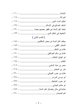 ‫ﺍﻹﻤﺎﻤﺔ................................................................... - ٠١١ -‬
‫ﺍﻟﻤﻭﺍﻻﺓ .................................................................. - ٥١١ -‬
‫ﺃﺤﻜﺎﻡ ﺃﻋﺩﺍﺀ ﺍﻟﺩﻴﻥ ..................................................... - ٧١١ -‬
‫ﺍﻟﺴﻠﻑ ﺍﻟﺼﺎﻟﺢ ﻓﻲ ﺍﻹﺴﻼﻡ .......................................... - ٧٢١ -‬
‫ﺍﺒﺘﻌﺎﺩ ﺃﻫل ﺍﻟﺴﻨﺔ ﻋﻥ ﺘﻜﻔﻴﺭ ﺒﻌﻀﻬﻡ ﺒﻌﻀﺎ ....................... - ٠٣١ -‬
‫ﺍﻻﺠﺘﻬﺎﺩ ﻓﻲ ﺃﺤﻜﺎﻡ ﺍﻟﺩﻴﻥ ............................................. - ٣٣١ -‬
                                ‫] ﺍﻟﻘﺴﻡ ﺍﻟﺜﺎﻨﻲ [‬
‫ﻤﻭﻗﻑ ﺃﻫل ﺍﻟﺴﻨﺔ ﻤﻥ ﺒﻌﺽ ﺍﻟﻤﺘﻜﻠﻤﻴﻥ ............................ - ٨٤١ -‬
‫ﺍﻟﻤﺨﺘﺎﺭ ﺍﻟﺜﻘﻔﻲ.......................................................... - ٩٤١ -‬
‫ﻫﺸﺎﻡ ﺒﻥ ﺍﻟﺤﻜﻡ......................................................... - ٥٥١ -‬
‫ﻫﺸﺎﻡ ﺒﻥ ﺴﺎﻟﻡ ﺍﻟﺠﻭﺍﻟﻴﻘﻲ ............................................. - ٠٦١ -‬
‫ﺃﺒﻭ ﺍﻟﻬﺫﻴل ﺍﻟﻌﻼﻑ ..................................................... - ٢٦١ -‬
‫ﺍﻟﻨﻅﺎﻡ .................................................................... - ٨٧١ -‬
‫ﻤﻌﻤﺭ ﺒﻥ ﻋﺒﺎﺩ ﺍﻟﺴﻠﻤﻲ ................................................ - ٧٠٢ -‬
‫ﺒﺸﺭ ﺒﻥ ﺍﻟﻤﻌﺘﻤﺭ ....................................................... - ٥١٢ -‬
‫ﻫﺸﺎﻡ ﺒﻥ ﻋﻤﺭﻭ ﺍﻟﻔﻭﻁﻲ.............................................. - ٠٢٢ -‬
‫ﺃﺒﻭ ﻤﻭﺴﻰ ﺍﻟﻤﺭﺩﺍﺭ .................................................... - ٨٢٢ -‬
‫ﺃﺒﻭ ﻋﻤﺭﻭ ﺍﻟﺠﺎﺤﻅ..................................................... - ٢٣٢ -‬
‫ﺃﺒﻭ ﻫﺎﺸﻡ ﺍﻟﺠﺒﺎﺌﻲ ...................................................... - ٧٣٢ -‬
‫ﺨﺎﺘﻤﺔ ﻓﻲ ﻤﺂﺜﺭ ﻭﻓﻀﺎﺌل ﺃﻫل ﺍﻟﺴﻨﺔ ................................ - ٢٥٢ -‬
‫ﺃﻫﻡ ﺍﻟﻤﺼﺎﺩﺭ ........................................................... - ٠٦٢ -‬



                                    ‫-٤-‬
 