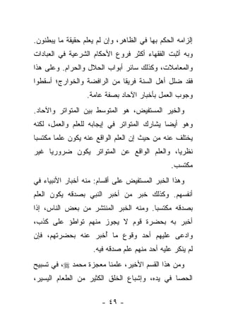 ‫ﺇﻟﺯﺍﻤﻪ ﺍﻟﺤﻜﻡ ﺒﻬﺎ ﻓﻲ ﺍﻟﻅﺎﻫﺭ، ﻭﺇﻥ ﻟﻡ ﻴﻌﻠﻡ ﺤﻘﻴﻘﺔ ﻤﺎ ﻴﺒﻁﻨﻭﻥ.‬
‫ﻭﺒﻪ ﺃﺜﺒﺕ ﺍﻟﻔﻘﻬﺎﺀ ﺃﻜﺜﺭ ﻓﺭﻭﻉ ﺍﻷﺤﻜﺎﻡ ﺍﻟﺸﺭﻋﻴﺔ ﻓﻲ ﺍﻟﻌﺒﺎﺩﺍﺕ‬
‫ﻭﺍﻟﻤﻌﺎﻤﻼﺕ، ﻭﻜﺫﻟﻙ ﺴﺎﺌﺭ ﺃﺒﻭﺍﺏ ﺍﻟﺤﻼل ﻭﺍﻟﺤﺭﺍﻡ. ﻭﻋﻠﻰ ﻫﺫﺍ‬
‫ﻓﻘﺩ ﻀﻠل ﺃﻫل ﺍﻟﺴﻨﺔ ﻓﺭﻴ ﹰﺎ ﻤﻥ ﺍﻟﺭﺍﻓﻀﺔ ﻭﺍﻟﺨﻭﺍﺭﺝ؛ ﺃﺴﻘﻁﻭﺍ‬
                             ‫ﻘ‬
                  ‫ﻭﺠﻭﺏ ﺍﻟﻌﻤل ﺒﺄﺨﺒﺎﺭ ﺍﻵﺤﺎﺩ ﺒﺼﻔﺔ ﻋﺎﻤﺔ.‬
‫ﻭﺍﻟﺨﻴﺭ ﺍﻟﻤﺴﺘﻔﻴﺽ، ﻫﻭ ﺍﻟﻤﺘﻭﺴﻁ ﺒﻴﻥ ﺍﻟﻤﺘﻭﺍﺘﺭ ﻭﺍﻵﺤﺎﺩ.‬
‫ﻭﻫﻭ ﺃﻴ ‪‬ﺎ ﻴﺸﺎﺭﻙ ﺍﻟﻤﺘﻭﺍﺘﺭ ﻓﻲ ﺇﻴﺠﺎﺒﻪ ﻟﻠﻌﻠﻡ ﻭﺍﻟﻌﻤل، ﻟﻜﻨﻪ‬
                                             ‫ﻀ‬
‫ﻴﺨﺘﻠﻑ ﻋﻨﻪ ﻤﻥ ﺤﻴﺙ ﺇﻥ ﺍﻟﻌﻠﻡ ﺍﻟﻭﺍﻗﻊ ﻋﻨﻪ ﻴﻜﻭﻥ ﻋﻠ ‪‬ﺎ ﻤﻜﺘﺴ ‪‬ﺎ‬
 ‫ﺒ‬       ‫ﻤ‬
‫ﻨﻅﺭ ‪‬ﺎ، ﻭﺍﻟﻌﻠﻡ ﺍﻟﻭﺍﻗﻊ ﻋﻥ ﺍﻟﻤﺘﻭﺍﺘﺭ ﻴﻜﻭﻥ ﻀﺭﻭﺭ ‪‬ﺎ ﻏﻴﺭ‬
     ‫ﻴ‬                                       ‫ﻴ‬
                                                ‫ﻤﻜﺘﺴﺏ.‬
‫ﻭﻫﺫﺍ ﺍﻟﺨﺒﺭ ﺍﻟﻤﺴﺘﻔﻴﺽ ﻋﻠﻰ ﺃﻗﺴﺎﻡ: ﻤﻨﻪ ﺃﺨﺒﺎﺭ ﺍﻷﻨﺒﻴﺎﺀ ﻓﻲ‬
‫ﺃﻨﻔﺴﻬﻡ. ﻭﻜﺫﻟﻙ ﺨﺒﺭ ﻤﻥ ﺃﺨﺒﺭ ﺍﻟﻨﺒﻲ ﺒﺼﺩﻗﻪ ﻴﻜﻭﻥ ﺍﻟﻌﻠﻡ‬
‫ﺒﺼﺩﻗﻪ ﻤﻜﺘﺴ ‪‬ﺎ. ﻭﻤﻨﻪ ﺍﻟﺨﺒﺭ ﺍﻟﻤﻨﺘﺸﺭ ﻤﻥ ﺒﻌﺽ ﺍﻟﻨﺎﺱ، ﺇﺫﺍ‬
                                       ‫ﺒ‬
‫ﺃﺨﺒﺭ ﺒﻪ ﺒﺤﻀﺭﺓ ﻗﻭﻡ ﻻ ﻴﺠﻭﺯ ﻤﻨﻬﻡ ﺘﻭﺍﻁﺅ ﻋﻠﻰ ﻜﺫﺏ،‬
‫ﻭﺍﺩﻋﻰ ﻋﻠﻴﻬﻡ ﺃﺤﺩ ﻭﻗﻭﻉ ﻤﺎ ﺃﺨﺒﺭ ﻋﻨﻪ ﺒﺤﻀﺭﺘﻬﻡ، ﻓﺈﻥ‬
                    ‫ُ‬
                    ‫ﻟﻡ ﻴﻨﻜﺭ ﻋﻠﻴﻪ ﺃﺤﺩ ﻤﻨﻬﻡ ﻋﻠﻡ ﺼﺩﻗﻪ ﻓﻴﻪ.‬
‫ﻭﻤﻥ ﻫﺫﺍ ﺍﻟﻘﺴﻡ ﺍﻷﺨﻴﺭ، ﻋﻠﻤﻨﺎ ﻤﻌﺠﺯﺓ ﻤﺤﻤﺩ ‪ ،‬ﻓﻲ ﺘﺴﺒﻴﺢ‬
‫ﺍﻟﺤﺼﺎ ﻓﻲ ﻴﺩﻩ، ﻭﺇﺸﺒﺎﻉ ﺍﻟﺨﻠﻕ ﺍﻟﻜﺜﻴﺭ ﻤﻥ ﺍﻟﻁﻌﺎﻡ ﺍﻟﻴﺴﻴﺭ،‬

                        ‫- ٩٤ -‬
 