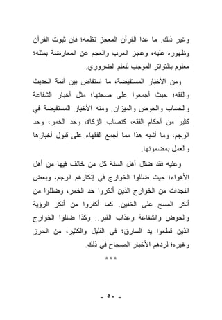 ‫ﻭﻏﻴﺭ ﺫﻟﻙ. ﻤﺎ ﻋﺩﺍ ﺍﻟﻘﺭﺁﻥ ﺍﻟﻤﻌﺠﺯ ﻨﻅﻤﻪ؛ ﻓﺈﻥ ﺜﺒﻭﺕ ﺍﻟﻘﺭﺁﻥ‬
‫ﻭﻅﻬﻭﺭﻩ ﻋﻠﻴﻪ، ﻭﻋﺠﺯ ﺍﻟﻌﺭﺏ ﻭﺍﻟﻌﺠﻡ ﻋﻥ ﺍﻟﻤﻌﺎﺭﻀﺔ ﺒﻤﺜﻠﻪ؛‬
                 ‫ﻤﻌﻠﻭﻡ ﺒﺎﻟﺘﻭﺍﺘﺭ ﺍﻟﻤﻭﺠﺏ ﻟﻠﻌﻠﻡ ﺍﻟﻀﺭﻭﺭﻱ.‬
‫ﻭﻤﻥ ﺍﻷﺨﺒﺎﺭ ﺍﻟﻤﺴﺘﻔﻴﻀﺔ، ﻤﺎ ﺍﺴﺘﻔﺎﺽ ﺒﻴﻥ ﺃﺌﻤﺔ ﺍﻟﺤﺩﻴﺙ‬
‫ﻭﺍﻟﻔﻘﻪ؛ ﺤﻴﺙ ﺃﺠﻤﻌﻭﺍ ﻋﻠﻰ ﺼﺤﺘﻬﺎ؛ ﻤﺜل ﺃﺨﺒﺎﺭ ﺍﻟﺸﻔﺎﻋﺔ‬
‫ﻭﺍﻟﺤﺴﺎﺏ ﻭﺍﻟﺤﻭﺽ ﻭﺍﻟﻤﻴﺯﺍﻥ. ﻭﻤﻨﻪ ﺍﻷﺨﺒﺎﺭ ﺍﻟﻤﺴﺘﻔﻴﻀﺔ ﻓﻲ‬
‫ﻜﺜﻴﺭ ﻤﻥ ﺃﺤﻜﺎﻡ ﺍﻟﻔﻘﻪ، ﻜﻨﺼﺎﺏ ﺍﻟﺯﻜﺎﺓ، ﻭﺤﺩ ﺍﻟﺨﻤﺭ، ﻭﺤﺩ‬
‫ﺍﻟﺭﺠﻡ، ﻭﻤﺎ ﺃﺸﺒﻪ ﻫﺫﺍ ﻤﻤﺎ ﺃﺠﻤﻊ ﺍﻟﻔﻘﻬﺎﺀ ﻋﻠﻰ ﻗﺒﻭل ﺃﺨﺒﺎﺭﻫﺎ‬
                                    ‫ﻭﺍﻟﻌﻤل ﺒﻤﻀﻤﻭﻨﻬﺎ.‬
‫ﻭﻋﻠﻴﻪ ﻓﻘﺩ ﻀﻠل ﺃﻫل ﺍﻟﺴﻨﺔ ﻜل ﻤﻥ ﺨﺎﻟﻑ ﻓﻴﻬﺎ ﻤﻥ ﺃﻫل‬
‫ﺍﻷﻫﻭﺍﺀ؛ ﺤﻴﺙ ﻀﻠﻠﻭﺍ ﺍﻟﺨﻭﺍﺭﺝ ﻓﻲ ﺇﻨﻜﺎﺭﻫﻡ ﺍﻟﺭﺠﻡ، ﻭﺒﻌﺽ‬
‫ﺍﻟﻨﺠﺩﺍﺕ ﻤﻥ ﺍﻟﺨﻭﺍﺭﺝ ﺍﻟﺫﻴﻥ ﺃﻨﻜﺭﻭﺍ ﺤﺩ ﺍﻟﺨﻤﺭ، ﻭﻀﻠﻠﻭﺍ ﻤﻥ‬
‫ﺃﻨﻜﺭ ﺍﻟﻤﺴﺢ ﻋﻠﻰ ﺍﻟﺨﻔﻴﻥ. ﻜﻤﺎ ﺃﻜﻔﺭﻭﺍ ﻤﻥ ﺃﻨﻜﺭ ﺍﻟﺭﺅﻴﺔ‬
‫ﻭﺍﻟﺤﻭﺽ ﻭﺍﻟﺸﻔﺎﻋﺔ ﻭﻋﺫﺍﺏ ﺍﻟﻘﺒﺭ.. ﻭﻜﺫﺍ ﻀﻠﻠﻭﺍ ﺍﻟﺨﻭﺍﺭﺝ‬
‫ﺍﻟﺫﻴﻥ ﻗﻁﻌﻭﺍ ﻴﺩ ﺍﻟﺴﺎﺭﻕ؛ ﻓﻲ ﺍﻟﻘﻠﻴل ﻭﺍﻟﻜﺜﻴﺭ، ﻤﻥ ﺍﻟﺤﺭﺯ‬
                 ‫ﻭﻏﻴﺭﻩ؛ ﻟﺭﺩﻫﻡ ﺍﻷﺨﺒﺎﺭ ﺍﻟﺼﺤﺎﺡ ﻓﻲ ﺫﻟﻙ.‬
                        ‫***‬



                      ‫- ٠٥ -‬
 