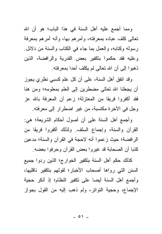 ‫ﻭﻤﻤﺎ ﺃﺠﻤﻊ ﻋﻠﻴﻪ ﺃﻫل ﺍﻟﺴﻨﺔ ﻓﻲ ﻫﺫﺍ ﺍﻟﺒﺎﺏ؛ ﻫﻭ ﺃﻥ ﺍﷲ‬
‫ﺘﻌﺎﻟﻰ ﻜﻠﻑ ﻋﺒﺎﺩﻩ ﺒﻤﻌﺭﻓﺘﻪ، ﻭﺃﻤﺭﻫﻡ ﺒﻬﺎ، ﻭﺃﻨﻪ ﺃﻤﺭﻫﻡ ﺒﻤﻌﺭﻓﺔ‬
‫ﺭﺴﻭﻟﻪ ﻭﻜﺘﺎﺒﻪ، ﻭﺍﻟﻌﻤل ﺒﻤﺎ ﺠﺎﺀ ﻓﻲ ﺍﻟﻜﺘﺎﺏ ﻭﺍﻟﺴﻨﺔ ﻤﻥ ﺩﻻﺌل.‬
‫ﻭﻋﻠﻴﻪ ﻓﻘﺩ ﺤﻜﻤﻭﺍ ﺒﺘﻜﻔﻴﺭ ﺒﻌﺽ ﺍﻟﻘﺩﺭﻴﺔ ﻭﺍﻟﺭﺍﻓﻀﺔ، ﺍﻟﺫﻴﻥ‬
            ‫ﺫﻫﺒﻭﺍ ﺇﻟﻰ ﺃﻥ ﺍﷲ ﺘﻌﺎﻟﻰ ﻟﻡ ﻴﻜﻠﻑ ﺃﺤ ‪‬ﺍ ﺒﻤﻌﺭﻓﺘﻪ.‬
                      ‫ﺩ‬
‫ﻭﻗﺩ ﺍﺘﻔﻕ ﺃﻫل ﺍﻟﺴﻨﺔ، ﻋﻠﻰ ﺃﻥ ﻜل ﻋﻠﻡ ﻜﺴﺒﻲ ﻨﻅﺭﻱ ﻴﺠﻭﺯ‬
‫ﺃﻥ ﻴﺠﻌﻠﻨﺎ ﺍﷲ ﺘﻌﺎﻟﻰ ﻤﻀﻁﺭﻴﻥ ﺇﻟﻰ ﺍﻟﻌﻠﻡ ﺒﻤﻌﻠﻭﻤﻪ؛ ﻭﻤﻥ ﻫﻨﺎ‬
‫ﻓﻘﺩ ﺃﻜﻔﺭﻭﺍ ﻓﺭﻴ ﹰﺎ ﻤﻥ ﺍﻟﻤﻌﺘﺯﻟﺔ؛ ﺯﻋﻡ ﺃﻥ ﺍﻟﻤﻌﺭﻓﺔ ﺒﺎﷲ ﻋﺯ‬
                                    ‫ﻘ‬
   ‫ﻭﺠل ﻓﻲ ﺍﻵﺨﺭﺓ ﻤﻜﺘﺴﺒﺔ، ﻤﻥ ﻏﻴﺭ ﺍﻀﻁﺭﺍﺭ ﺇﻟﻰ ﻤﻌﺭﻓﺘﻪ.‬
‫ﻭﺃﺠﻤﻊ ﺃﻫل ﺍﻟﺴﻨﺔ ﻋﻠﻰ ﺃﻥ ﺃﺼﻭل ﺃﺤﻜﺎﻡ ﺍﻟﺸﺭﻴﻌﺔ؛ ﻫﻲ:‬
‫ﺍﻟﻘﺭﺁﻥ ﻭﺍﻟﺴﻨﺔ، ﻭﺇﺠﻤﺎﻉ ﺍﻟﺴﻠﻑ. ﻭﻟﺫﻟﻙ ﺃﻜﻔﺭﻭﺍ ﻓﺭﻴ ﹰﺎ ﻤﻥ‬
    ‫ﻘ‬
‫ﺍﻟﺭﺍﻓﻀﺔ؛ ﺤﻴﺙ ﺯﻋﻤﻭﺍ ﺃﻨﻪ ﻻﺤﺠﺔ ﻓﻲ ﺍﻟﻘﺭﺁﻥ ﻭﺍﻟﺴﻨﺔ؛ ﻤﺩﻋﻴﻥ‬
   ‫ﻜﺫ ‪‬ﺎ ﺃﻥ ﺍﻟﺼﺤﺎﺒﺔ ﻗﺩ ﻏﻴﺭﻭﺍ ﺒﻌﺽ ﺍﻟﻘﺭﺁﻥ ﻭﺤﺭﻓﻭﺍ ﺒﻌﻀﻪ.‬
                                                ‫ﺒ‬
‫ﻜﺫﻟﻙ ﺤﻜﻡ ﺃﻫل ﺍﻟﺴﻨﺔ ﺒﺘﻜﻔﻴﺭ ﺍﻟﺨﻭﺍﺭﺝ؛ ﺍﻟﺫﻴﻥ ﺭﺩﻭﺍ ﺠﻤﻴﻊ‬
‫ﺍﻟﺴﻨﻥ ﺍﻟﺘﻲ ﺭﻭﺍﻫﺎ ﺃﺼﺤﺎﺏ ﺍﻷﺨﺒﺎﺭ؛ ﻟﻘﻭﻟﻬﻡ ﺒﺘﻜﻔﻴﺭ ﻨﺎﻗﻠﻴﻬﺎ،‬
‫ﻭﺃﺠﻤﻊ ﺃﻫل ﺍﻟﺴﻨﺔ ﺃﻴ ‪‬ﺎ ﻋﻠﻰ ﺘﻜﻔﻴﺭ ﺍﻟﻨﻅﺎﻡ؛ ﺇﺫ ﺃﻨﻜﺭ ﺤﺠﻴﺔ‬
                                ‫ﻀ‬
‫ﺍﻹﺠﻤﺎﻉ، ﻭﺤﺠﻴﺔ ﺍﻟﺘﻭﺍﺘﺭ، ﻭﻟﻡ ﺫﻫﺏ ﺇﻟﻴﻪ ﻤﻥ ﺍﻟﻘﻭل ﺒﺠﻭﺍﺯ‬



                       ‫- ١٥ -‬
 