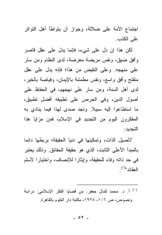 ‫ﺍﺠﺘﻤﺎﻉ ﺍﻷﻤﺔ ﻋﻠﻰ ﻀﻼﻟﺔ، ﻭﺠﻭﺍﺯ ﺃﻥ ﻴﺘﻭﺍﻁﺄ ﺃﻫل ﺍﻟﺘﻭﺍﺘﺭ‬
                                            ‫ﻋﻠﻰ ﺍﻟﻜﺫﺏ.‬
‫ﻟﻜﻥ ﻫﺫﺍ ﺇﻥ ﺩل ﻋﻠﻰ ﺸﻲﺀ، ﻓﺈﻨﻤﺎ ﻴﺩل ﻋﻠﻰ ﻋﻘل ﻗﺎﺼﺭ‬
‫ﻭﺃﻓﻕ ﻀﻴﻕ، ﻭﻨﻔﺱ ﻤﺭﻴﻀﺔ ﻤﻐﺭﻀﺔ، ﻟﺩﻯ ﺍﻟﻨﻅﺎﻡ ﻭﻤﻥ ﺴﺎﺭ‬
‫ﻋﻠﻰ ﻤﻨﻬﺠﻪ. ﻭﻋﻠﻰ ﺍﻟﻨﻘﻴﺽ ﻤﻥ ﻫﺫﺍ؛ ﻓﺈﻨﻪ ﻴﺩل ﻋﻠﻰ ﻋﻘل‬
‫ﻤﺘﻔﺘﺢ ﻭﺃﻓﻕ ﻭﺍﺴﻊ، ﻭﻨﻔﺱ ﻤﻁﻤﺌﻨﺔ ﺒﺎﻹﻴﻤﺎﻥ، ﻭﻓﻴﺎﻀﺔ ﺒﺎﻟﺨﻴﺭ،‬
‫ﻟﺩﻯ ﺃﻫل ﺍﻟﺴﻨﺔ، ﻭﻤﻥ ﺴﺎﺭ ﻋﻠﻰ ﻨﻬﺠﻬﻡ، ﻓﻲ ﺍﻟﺤﻔﺎﻅ ﻋﻠﻰ‬
‫ﺃﺼﻭل ﺍﻟﺩﻴﻥ، ﻭﻓﻲ ﺍﻟﺤﺭﺹ ﻋﻠﻰ ﺘﻁﺒﻴﻘﻪ ﺃﻓﻀل ﺘﻁﺒﻴﻕ،‬
‫ﻤﺎ ﺍﺴﺘﻁﺎﻋﻭﺍ ﺇﻟﻴﻪ ﺴﺒﻴﻼ. ﻭﻨﺠﺩ ﺼﺩﻯ ﻟﻬﺫﺍ ﻓﻴﻤﺎ ﻴﻨﺎﺩﻱ ﺒﻪ‬
                             ‫ﹰ‬
‫ﺍﻟﻤﻔﻜﺭﻭﻥ ﺍﻟﻴﻭﻡ ﻤﻥ ﺍﻟﺘﺠﺩﻴﺩ ﻓﻲ ﺍﻹﺴﻼﻡ، ﻓﻤﻥ ﻤﺯﺍﻴﺎ ﻫﺫﺍ‬
                                                ‫ﺍﻟﺘﺠﺩﻴﺩ:‬
‫"ﺘﺄﺼﻴل ﺍﻟﺫﺍﺕ، ﻭﺘﻤﻜﻴﻨﻬﺎ ﻓﻲ ﺩﻨﻴﺎ ﺍﻟﺤﻘﻴﻘﺔ؛ ﺒﺭﺒﻁﻬﺎ ﺩﺍﺌ ‪‬ﺎ‬
 ‫ﻤ‬
‫ﺒﺎﻟﻤﺒﺩﺃ ﺍﻷﻋﻠﻰ ﺍﻟﺜﺎﺒﺕ، ﺍﻟﺫﻱ ﻫﻭ ﺤﻘﻴﻘﺔ ﺍﻟﺤﻘﺎﺌﻕ. ﻭﺫﻟﻙ ﻴﻌﺘﺒﺭ‬
‫ﻓﻲ ﺤﺩ ﺫﺍﺘﻪ ﻭﻓﺎﺀ ﻟﻠﺤﻘﻴﻘﺔ، ﻭﺇﻴﺜﺎ ‪‬ﺍ ﻟﻺﻨﺼﺎﻑ، ﻭﺍﺨﺘﻴﺎ ‪‬ﺍ ﻷﺴﻠﻡ‬
      ‫ﺭ‬                 ‫ﺭ‬                ‫‪‬‬
                                              ‫ﺍﻟﻌﻘﺎﺌﺩ")١(.‬


                                                        ‫) ١(‬
‫ﺃ. ﺩ. ﻤﺤﻤﺩ ﻜﻤﺎل ﺠﻌﻔﺭ: ﻤﻥ ﻗﻀﺎﻴﺎ ﺍﻟﻔﻜﺭ ﺍﻹﺴﻼﻤﻲ: ﺩﺭﺍﺴﺔ‬
       ‫ﻭﻨﺼﻭﺹ، ﺹ ٦٠١، ٨٧٩١، ﻤﻜﺘﺒﺔ ﺩﺍﺭ ﺍﻟﻌﻠﻭﻡ ﺒﺎﻟﻘﺎﻫﺭﺓ.‬


                        ‫- ٢٥ -‬
 