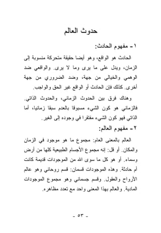 ‫ﺤﺩﻭﺙ ﺍﻟﻌﺎﻟﻡ‬
                                   ‫١- ﻤﻔﻬﻭﻡ ﺍﻟﺤﺎﺩﺙ:‬
‫ﺍﻟﺤﺎﺩﺙ ﻫﻭ ﺍﻟﻭﺍﻗﻊ، ﻭﻫﻭ ﺃﻴﻀﺎ ﺤﻘﻴﻘﺔ ﻤﺘﺤﺭﻜﺔ ﻤﻨﺴﻭﺒﺔ ﺇﻟﻰ‬
                         ‫‪‬‬
‫ﺍﻟﺯﻤﺎﻥ، ﻭﻴﺩل ﻋﻠﻰ ﻤﺎ ﻴﺭﻯ ﻭﻤﺎ ﻻ ﻴﺭﻯ. ﻭﺍﻟﻭﺍﻗﻌﻲ ﻀﺩ‬
‫ﺍﻟﻭﻫﻤﻲ ﻭﺍﻟﺨﻴﺎﻟﻲ ﻤﻥ ﺠﻬﺔ، ﻭﻀﺩ ﺍﻟﻀﺭﻭﺭﻱ ﻤﻥ ﺠﻬﺔ‬
    ‫ﺃﺨﺭﻯ. ﻜﺫﻟﻙ ﻓﺈﻥ ﺍﻟﺤﺎﺩﺙ ﺃﻭ ﺍﻟﻭﺍﻗﻊ ﻏﻴﺭ ﺍﻟﺤﻕ ﻭﺍﻟﻭﺍﺠﺏ.‬
‫ﻭﻫﻨﺎﻙ ﻓﺭﻕ ﺒﻴﻥ ﺍﻟﺤﺩﻭﺙ ﺍﻟﺯﻤﺎﻨﻲ، ﻭﺍﻟﺤﺩﻭﺙ ﺍﻟﺫﺍﺘﻲ.‬
‫ﻓﺎﻟﺯﻤﺎﻨﻲ ﻫﻭ ﻜﻭﻥ ﺍﻟﺸﻲﺀ ﻤﺴﺒﻭ ﹰﺎ ﺒﺎﻟﻌﺩﻡ ﺴﺒﻘﺎ ﺯﻤﺎﻨ ‪‬ﺎ، ﺃﻤﺎ‬
      ‫ﻴ‬       ‫ﹰ‬           ‫ﻗ‬
        ‫ﺍﻟﺫﺍﺘﻲ ﻓﻬﻭ ﻜﻭﻥ ﺍﻟﺸﻲﺀ ﻤﻔﺘﻘ ‪‬ﺍ ﻓﻲ ﻭﺠﻭﺩﻩ ﺇﻟﻰ ﺍﻟﻐﻴﺭ.‬
                             ‫ﺭ‬
                                     ‫٢- ﻤﻔﻬﻭﻡ ﺍﻟﻌﺎﻟﻡ:‬
‫ﺍﻟﻌﺎﻟﻡ ﺒﺎﻟﻤﻌﻨﻰ ﺍﻟﻌﺎﻡ: ﻤﺠﻤﻭﻉ ﻤﺎ ﻫﻭ ﻤﻭﺠﻭﺩ ﻓﻲ ﺍﻟﺯﻤﺎﻥ‬
‫ﻭﺍﻟﻤﻜﺎﻥ. ﺃﻭ ﻗل: ﺇﻨﻪ ﻤﺠﻤﻭﻉ ﺍﻷﺠﺴﺎﻡ ﺍﻟﻁﺒﻴﻌﻴﺔ ﻜﻠﻬﺎ ﻤﻥ ﺃﺭﺽ‬
‫ﻭﺴﻤﺎﺀ. ﺃﻭ ﻫﻭ ﻜل ﻤﺎ ﺴﻭﻯ ﺍﷲ ﻤﻥ ﺍﻟﻤﻭﺠﻭﺩﺍﺕ ﻗﺩﻴﻤﺔ ﻜﺎﻨﺕ‬
‫ﺃﻡ ﺤﺎﺩﺜﺔ. ﻭﻫﺫﻩ ﺍﻟﻤﻭﺠﻭﺩﺍﺕ ﻗﺴﻤﺎﻥ: ﻗﺴﻡ ﺭﻭﺤﺎﻨﻲ ﻭﻫﻭ ﻋﺎﻟﻡ‬
‫ﺍﻷﺭﻭﺍﺡ ﻭﺍﻟﻌﻘﻭل. ﻭﻗﺴﻡ ﺠﺴﻤﺎﻨﻲ ﻭﻫﻭ ﻤﺠﻤﻭﻉ ﺍﻟﻤﻭﺠﻭﺩﺍﺕ‬
        ‫ﺍﻟﻤﺎﺩﻴﺔ. ﻭﺍﻟﻌﺎﻟﻡ ﺒﻬﺫﺍ ﺍﻟﻤﻌﻨﻰ ﻭﺍﺤﺩ ﻤﻊ ﺘﻌﺩﺩ ﻤﻅﺎﻫﺭﻩ.‬



                       ‫- ٣٥ -‬
 