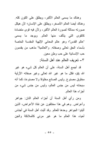 ‫ﻭﻫﻨﺎﻙ ﻤﺎ ﻴﺴﻤﻰ ﺍﻟﻌﺎﻟﻡ ﺍﻷﻜﺒﺭ، ﻭﻴﻁﻠﻕ ﻋﻠﻰ ﺍﻟﻜﻭﻥ ﻜﻠﻪ.‬
‫ﻭﻫﻨﺎﻙ ﺃﻴﻀﺎ ﺍﻟﻌﺎﻟﻡ ﺍﻷﺼﻐﺭ، ﻭﻴﻁﻠﻕ ﻋﻠﻰ ﺍﻹﻨﺴﺎﻥ؛ ﻷﻥ ﻫﻴﻜل‬
                                         ‫‪‬‬
‫ﺼﻭﺭﺘﻪ ﻤﻤﺎﺜﻠﺔ ﻟﺼﻭﺭﺓ ﺍﻟﻌﺎﻟﻡ ﺍﻷﻜﺒﺭ، ﻭﻷﻥ ﻓﻴﻪ ﻗﻭﻯ ﻤﺘﻀﺎﺩﺓ‬
‫ﻜﺎﻟﻘﻭﻯ ﺍﻟﺘﻲ ﻴﺘﺄﻟﻑ ﻤﻨﻬﺎ ﺍﻟﻌﺎﻟﻡ. ﻭﻴﻭﺠﺩ ﻤﺎ ﻴﺴﻤﻰ‬
‫"ﻋﺎﻟﻡ ﺍﻟﻘﺩﺱ"؛ ﻭﻫﻭ ﻋﺎﻟﻡ ﺍﻟﻤﻌﺎﻨﻲ ﺍﻹﻟﻬﻴﺔ ﺍﻟﻤﻘﺩﺴﺔ ﺍﻟﺨﺎﺼﺔ‬
‫ﺒﺄﺴﻤﺎﺀ ﺍﻟﺤﻕ ﺘﻌﺎﻟﻰ ﻭﺼﻔﺎﺘﻪ. ﻭ"ﺍﻟﻌﺎﻟﻤﻴﺔ" ﻤﺫﻫﺏ ﻤﻥ ﻴﻘﺩﻤﻭﻥ‬
                      ‫ﺤﺏ ﺍﻹﻨﺴﺎﻨﻴﺔ ﻋﻠﻰ ﺤﺏ ﻭﻁﻥ ﻤﻌﻴﻥ.‬
                    ‫٣- ﺘﻌﺭﻴﻑ ﺍﻟﻌﺎﻟﻡ ﻋﻨﺩ ﺃﻫل ﺍﻟﺴﻨﺔ:‬
‫ﻗﺩ ﺃﺠﻤﻊ ﺃﻫل ﺍﻟﺴﻨﺔ، ﻋﻠﻰ ﺃﻥ ﺍﻟﻌﺎﻟﻡ ﻜل ﺸﻲﺀ ﻫﻭ ﻏﻴﺭ‬
‫ﺍﷲ ‪ ،‬ﻓﻜل ﻤﺎ ﻫﻭ ﻏﻴﺭ ﺍﷲ ﺘﻌﺎﻟﻰ ﻭﻏﻴﺭ ﺼﻔﺎﺘﻪ ﺍﻷﺯﻟﻴﺔ‬
‫ﻤﺨﻠﻭﻕ ﻤﺼﻨﻭﻉ. ﻭﻟﻴﺱ ﺍﻟﺼﺎﻨﻊ ﻤﺨﻠﻭ ﹰﺎ ﻭﻻ ﻤﺼﻨﻭﻋﺎ، ﻜﻤﺎ ﺃﻨﻪ‬
          ‫‪‬‬         ‫ﻗ‬
‫ﺴﺒﺤﺎﻨﻪ ﻟﻴﺱ ﻤﻥ ﺠﻨﺱ ﺍﻟﻌﺎﻟﻡ، ﻭﻟﻴﺱ ﻤﻥ ﺠﻨﺱ ﺸﻲﺀ ﻤﻥ‬
                                        ‫ﺃﺠﺯﺍﺀ ﻫﺫﺍ ﺍﻟﻌﺎﻟﻡ.‬
‫ﻭﻤﻥ ﺭﺃﻱ ﺃﻫل ﺍﻟﺴﻨﺔ ﺃﻥ ﺃﺠﺯﺍﺀ ﺍﻟﻌﺎﻟﻡ ﺍﺜﻨﺎﻥ: ﺠﻭﺍﻫﺭ‬
‫ﻭﺃﻋﺭﺍﺽ. ﻭﻫﻡ ﻓﻲ ﻫﺫﺍ ﻤﺨﺘﻠﻔﻭﻥ ﻋﻥ ﻨﻔﺎﺓ ﺍﻷﻋﺭﺍﺽ، ﺍﻟﺫﻴﻥ‬
‫ﺃﺜﺒﺘﻭﺍ ﺍﻟﺠﻭﺍﻫﺭ ﻭﺤﺩﻫﺎ ﻟﻠﻌﺎﻟﻡ. ﻭﻗﺩ ﺃﺜﺒﺕ ﺃﻫل ﺍﻟﺴﻨﺔ ﻓﻲ ﺃﺠﻨﺎﺱ‬
‫ﺃﺤﻴﺎﺀ ﻫﺫﺍ ﺍﻟﻌﺎﻟﻡ ﻤﺎ ﻫﻭ ﻏﻴﺭ ﻤﺭﺌﻲ ﻜﺎﻟﻤﻼﺌﻜﺔ ﻭﺍﻟﺠﻥ‬



                        ‫- ٥٥ -‬
 