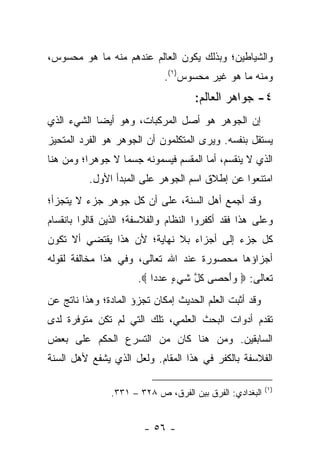 ‫ﻭﺍﻟﺸﻴﺎﻁﻴﻥ؛ ﻭﺒﺫﻟﻙ ﻴﻜﻭﻥ ﺍﻟﻌﺎﻟﻡ ﻋﻨﺩﻫﻡ ﻤﻨﻪ ﻤﺎ ﻫﻭ ﻤﺤﺴﻭﺱ،‬
                             ‫ﻭﻤﻨﻪ ﻤﺎ ﻫﻭ ﻏﻴﺭ ﻤﺤﺴﻭﺱ)١(.‬
                                    ‫٤- ﺠﻭﺍﻫﺭ ﺍﻟﻌﺎﻟﻡ:‬
‫ﺇﻥ ﺍﻟﺠﻭﻫﺭ ﻫﻭ ﺃﺼل ﺍﻟﻤﺭﻜﺒﺎﺕ، ﻭﻫﻭ ﺃﻴ ‪‬ﺎ ﺍﻟﺸﻲﺀ ﺍﻟﺫﻱ‬
            ‫ﻀ‬
‫ﻴﺴﺘﻘل ﺒﻨﻔﺴﻪ. ﻭﻴﺭﻯ ﺍﻟﻤﺘﻜﻠﻤﻭﻥ ﺃﻥ ﺍﻟﺠﻭﻫﺭ ﻫﻭ ﺍﻟﻔﺭﺩ ﺍﻟﻤﺘﺤﻴﺯ‬
‫ﺍﻟﺫﻱ ﻻ ﻴﻨﻘﺴﻡ، ﺃﻤﺎ ﺍﻟﻤﻘﺴﻡ ﻓﻴﺴﻤﻭﻨﻪ ﺠﺴ ‪‬ﺎ ﻻ ﺠﻭﻫﺭﺍ؛ ﻭﻤﻥ ﻫﻨﺎ‬
          ‫‪‬‬       ‫ﻤ‬
          ‫ﺍﻤﺘﻨﻌﻭﺍ ﻋﻥ ﺇﻁﻼﻕ ﺍﺴﻡ ﺍﻟﺠﻭﻫﺭ ﻋﻠﻰ ﺍﻟﻤﺒﺩﺃ ﺍﻷﻭل.‬
‫ﻭﻗﺩ ﺃﺠﻤﻊ ﺃﻫل ﺍﻟﺴﻨﺔ، ﻋﻠﻰ ﺃﻥ ﻜل ﺠﻭﻫﺭ ﺠﺯﺀ ﻻ ﻴﺘﺠﺯﺃ؛‬
‫ﻭﻋﻠﻰ ﻫﺫﺍ ﻓﻘﺩ ﺃﻜﻔﺭﻭﺍ ﺍﻟﻨﻅﺎﻡ ﻭﺍﻟﻔﻼﺴﻔﺔ؛ ﺍﻟﺫﻴﻥ ﻗﺎﻟﻭﺍ ﺒﺎﻨﻘﺴﺎﻡ‬
‫ﻜل ﺠﺯﺀ ﺇﻟﻰ ﺃﺠﺯﺍﺀ ﺒﻼ ﻨﻬﺎﻴﺔ؛ ﻷﻥ ﻫﺫﺍ ﻴﻘﺘﻀﻲ ﺃﻻ ﺘﻜﻭﻥ‬
‫ﺃﺠﺯﺍﺅﻫﺎ ﻤﺤﺼﻭﺭﺓ ﻋﻨﺩ ﺍﷲ ﺘﻌﺎﻟﻰ، ﻭﻓﻲ ﻫﺫﺍ ﻤﺨﺎﻟﻔﺔ ﻟﻘﻭﻟﻪ‬
                      ‫ﺘﻌﺎﻟﻰ: ‪ ‬ﻭﺃﺤ ‪‬ﻰ ﻜ ﱠ ﺸﻲ ٍ ﻋﺩ ‪‬ﺍ ‪.‬‬
                          ‫‪ َ‬ﺼ ﹸل ﹶ ‪‬ﺀ ‪ ‬ﺩ‬
‫ﻭﻗﺩ ﺃﺜﺒﺕ ﺍﻟﻌﻠﻡ ﺍﻟﺤﺩﻴﺙ ﺇﻤﻜﺎﻥ ﺘﺠﺯﺅ ﺍﻟﻤﺎﺩﺓ؛ ﻭﻫﺫﺍ ﻨﺎﺘﺞ ﻋﻥ‬
‫ﺘﻘﺩﻡ ﺃﺩﻭﺍﺕ ﺍﻟﺒﺤﺙ ﺍﻟﻌﻠﻤﻲ، ﺘﻠﻙ ﺍﻟﺘﻲ ﻟﻡ ﺘﻜﻥ ﻤﺘﻭﻓﺭﺓ ﻟﺩﻯ‬
‫ﺍﻟﺴﺎﺒﻘﻴﻥ. ﻭﻤﻥ ﻫﻨﺎ ﻜﺎﻥ ﻤﻥ ﺍﻟﺘﺴﺭﻉ ﺍﻟﺤﻜﻡ ﻋﻠﻰ ﺒﻌﺽ‬
‫ﺍﻟﻔﻼﺴﻔﺔ ﺒﺎﻟﻜﻔﺭ ﻓﻲ ﻫﺫﺍ ﺍﻟﻤﻘﺎﻡ. ﻭﻟﻌل ﺍﻟﺫﻱ ﻴﺸﻔﻊ ﻷﻫل ﺍﻟﺴﻨﺔ‬

                                                         ‫)١(‬
               ‫ﺍﻟﺒﻐﺩﺍﺩﻱ: ﺍﻟﻔﺭﻕ ﺒﻴﻥ ﺍﻟﻔﺭﻕ، ﺹ ٨٢٣ – ١٣٣.‬


                        ‫- ٦٥ -‬
 