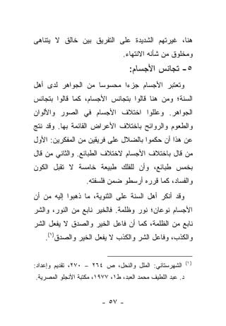 ‫ﻫﻨﺎ، ﻏﻴﺭﺘﻬﻡ ﺍﻟﺸﺩﻴﺩﺓ ﻋﻠﻰ ﺍﻟﺘﻔﺭﻴﻕ ﺒﻴﻥ ﺨﺎﻟﻕ ﻻ ﻴﺘﻨﺎﻫﻰ‬
                                 ‫ﻭﻤﺨﻠﻭﻕ ﻤﻥ ﺸﺄﻨﻪ ﺍﻻﻨﺘﻬﺎﺀ.‬
                                   ‫٥- ﺘﺠﺎﻨﺱ ﺍﻷﺠﺴﺎﻡ:‬
‫ﻭﺘﻌﺘﺒﺭ ﺍﻷﺠﺴﺎﻡ ﺠﺯﺀﺍ ﻤﺤﺴﻭﺴﺎ ﻤﻥ ﺍﻟﺠﻭﺍﻫﺭ ﻟﺩﻯ ﺃﻫل‬
                    ‫‪‬‬      ‫‪‬‬
‫ﺍﻟﺴﻨﺔ؛ ﻭﻤﻥ ﻫﻨﺎ ﻗﺎﻟﻭﺍ ﺒﺘﺠﺎﻨﺱ ﺍﻷﺠﺴﺎﻡ، ﻜﻤﺎ ﻗﺎﻟﻭﺍ ﺒﺘﺠﺎﻨﺱ‬
‫ﺍﻟﺠﻭﺍﻫﺭ. ﻭﻋﻠﻠﻭﺍ ﺍﺨﺘﻼﻑ ﺍﻷﺠﺴﺎﻡ ﻓﻲ ﺍﻟﺼﻭﺭ ﻭﺍﻷﻟﻭﺍﻥ‬
‫ﻭﺍﻟﻁﻌﻭﻡ ﻭﺍﻟﺭﻭﺍﺌﺢ ﺒﺎﺨﺘﻼﻑ ﺍﻷﻋﺭﺍﺽ ﺍﻟﻘﺎﺌﻤﺔ ﺒﻬﺎ. ﻭﻗﺩ ﻨﺘﺞ‬
‫ﻋﻥ ﻫﺫﺍ ﺃﻥ ﺤﻜﻤﻭﺍ ﺒﺎﻟﻀﻼل ﻋﻠﻰ ﻓﺭﻴﻘﻴﻥ ﻤﻥ ﺍﻟﻤﻔﻜﺭﻴﻥ: ﺍﻷﻭل‬
‫ﻤﻥ ﻗﺎل ﺒﺎﺨﺘﻼﻑ ﺍﻷﺠﺴﺎﻡ ﻻﺨﺘﻼﻑ ﺍﻟﻁﺒﺎﺌﻊ. ﻭﺍﻟﺜﺎﻨﻲ ﻤﻥ ﻗﺎل‬
‫ﺒﺨﻤﺱ ﻁﺒﺎﺌﻊ، ﻭﺃﻥ ﻟﻠﻔﻠﻙ ﻁﺒﻴﻌﺔ ﺨﺎﻤﺴﺔ ﻻ ﺘﻘﺒل ﺍﻟﻜﻭﻥ‬
                   ‫ﻭﺍﻟﻔﺴﺎﺩ، ﻜﻤﺎ ﻗﺭﺭﻩ ﺃﺭﺴﻁﻭ ﻀﻤﻥ ﻓﻠﺴﻔﺘﻪ.‬
‫ﻭﻗﺩ ﺃﻨﻜﺭ ﺃﻫل ﺍﻟﺴﻨﺔ ﻋﻠﻰ ﺍﻟﺜﻨﻭﻴﺔ، ﻤﺎ ﺫﻫﺒﻭﺍ ﺇﻟﻴﻪ ﻤﻥ ﺃﻥ‬
‫ﺍﻷﺠﺴﺎﻡ ﻨﻭﻋﺎﻥ؛ ﻨﻭﺭ ﻭﻅﻠﻤﺔ. ﻓﺎﻟﺨﻴﺭ ﻨﺎﺒﻊ ﻤﻥ ﺍﻟﻨﻭﺭ، ﻭﺍﻟﺸﺭ‬
‫ﻨﺎﺒﻊ ﻤﻥ ﺍﻟﻅﻠﻤﺔ، ﻜﻤﺎ ﺃﻥ ﻓﺎﻋل ﺍﻟﺨﻴﺭ ﻭﺍﻟﺼﺩﻕ ﻻ ﻴﻔﻌل ﺍﻟﺸﺭ‬
    ‫ﻭﺍﻟﻜﺫﺏ، ﻭﻓﺎﻋل ﺍﻟﺸﺭ ﻭﺍﻟﻜﺫﺏ ﻻ ﻴﻔﻌل ﺍﻟﺨﻴﺭ ﻭﺍﻟﺼﺩﻕ)١(.‬

                                                            ‫) ١(‬
‫ﺍﻟﺸﻬﺭﺴﺘﺎﻨﻲ: ﺍﻟﻤﻠل ﻭﺍﻟﻨﺤل، ﺹ ٤٦٢ – ٠٧٢، ﺘﻘﺩﻴﻡ ﻭﺇﻋﺩﺍﺩ:‬
‫ﺩ. ﻋﺒﺩ ﺍﻟﻠﻁﻴﻑ ﻤﺤﻤﺩ ﺍﻟﻌﺒﺩ، ﻁ١، ٧٧٩١، ﻤﻜﺘﺒﺔ ﺍﻷﻨﺠﻠﻭ ﺍﻟﻤﺼﺭﻴﺔ.‬


                         ‫- ٧٥ -‬
 