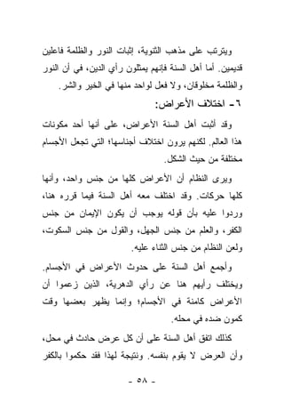 ‫ﻭﻴﺘﺭﺘﺏ ﻋﻠﻰ ﻤﺫﻫﺏ ﺍﻟﺜﻨﻭﻴﺔ، ﺇﺜﺒﺎﺕ ﺍﻟﻨﻭﺭ ﻭﺍﻟﻅﻠﻤﺔ ﻓﺎﻋﻠﻴﻥ‬
‫ﻗﺩﻴﻤﻴﻥ. ﺃﻤﺎ ﺃﻫل ﺍﻟﺴﻨﺔ ﻓﺈﻨﻬﻡ ﻴﻤﺜﻠﻭﻥ ﺭﺃﻱ ﺍﻟﺩﻴﻥ، ﻓﻲ ﺃﻥ ﺍﻟﻨﻭﺭ‬
    ‫ﻭﺍﻟﻅﻠﻤﺔ ﻤﺨﻠﻭﻗﺎﻥ، ﻭﻻ ﻓﻌل ﻟﻭﺍﺤﺩ ﻤﻨﻬﺎ ﻓﻲ ﺍﻟﺨﻴﺭ ﻭﺍﻟﺸﺭ.‬
                                ‫٦- ﺍﺨﺘﻼﻑ ﺍﻷﻋﺭﺍﺽ:‬
‫ﻭﻗﺩ ﺃﺜﺒﺕ ﺃﻫل ﺍﻟﺴﻨﺔ ﺍﻷﻋﺭﺍﺽ، ﻋﻠﻰ ﺃﻨﻬﺎ ﺃﺤﺩ ﻤﻜﻭﻨﺎﺕ‬
‫ﻫﺫﺍ ﺍﻟﻌﺎﻟﻡ. ﻟﻜﻨﻬﻡ ﻴﺭﻭﻥ ﺍﺨﺘﻼﻑ ﺃﺠﻨﺎﺴﻬﺎ؛ ﺍﻟﺘﻲ ﺘﺠﻌل ﺍﻷﺠﺴﺎﻡ‬
                                  ‫ﻤﺨﺘﻠﻔﺔ ﻤﻥ ﺤﻴﺙ ﺍﻟﺸﻜل.‬
‫ﻭﻴﺭﻯ ﺍﻟﻨﻅﺎﻡ ﺃﻥ ﺍﻷﻋﺭﺍﺽ ﻜﻠﻬﺎ ﻤﻥ ﺠﻨﺱ ﻭﺍﺤﺩ، ﻭﺃﻨﻬﺎ‬
‫ﻜﻠﻬﺎ ﺤﺭﻜﺎﺕ. ﻭﻗﺩ ﺍﺨﺘﻠﻑ ﻤﻌﻪ ﺃﻫل ﺍﻟﺴﻨﺔ ﻓﻴﻤﺎ ﻗﺭﺭﻩ ﻫﻨﺎ،‬
‫ﻭﺭﺩﻭﺍ ﻋﻠﻴﻪ ﺒﺄﻥ ﻗﻭﻟﻪ ﻴﻭﺠﺏ ﺃﻥ ﻴﻜﻭﻥ ﺍﻹﻴﻤﺎﻥ ﻤﻥ ﺠﻨﺱ‬
‫ﺍﻟﻜﻔﺭ، ﻭﺍﻟﻌﻠﻡ ﻤﻥ ﺠﻨﺱ ﺍﻟﺠﻬل، ﻭﺍﻟﻘﻭل ﻤﻥ ﺠﻨﺱ ﺍﻟﺴﻜﻭﺕ،‬
                         ‫ﻭﻟﻌﻥ ﺍﻟﻨﻅﺎﻡ ﻤﻥ ﺠﻨﺱ ﺍﻟﺜﻨﺎﺀ ﻋﻠﻴﻪ.‬
‫ﻭﺃﺠﻤﻊ ﺃﻫل ﺍﻟﺴﻨﺔ ﻋﻠﻰ ﺤﺩﻭﺙ ﺍﻷﻋﺭﺍﺽ ﻓﻲ ﺍﻷﺠﺴﺎﻡ.‬
‫ﻭﻴﺨﺘﻠﻑ ﺭﺃﻴﻬﻡ ﻫﻨﺎ ﻋﻥ ﺭﺃﻱ ﺍﻟﺩﻫﺭﻴﺔ، ﺍﻟﺫﻴﻥ ﺯﻋﻤﻭﺍ ﺃﻥ‬
‫ﺍﻷﻋﺭﺍﺽ ﻜﺎﻤﻨﺔ ﻓﻲ ﺍﻷﺠﺴﺎﻡ؛ ﻭﺇﻨﻤﺎ ﻴﻅﻬﺭ ﺒﻌﻀﻬﺎ ﻭﻗﺕ‬
                                    ‫ﻜﻤﻭﻥ ﻀﺩﻩ ﻓﻲ ﻤﺤﻠﻪ.‬
‫ﻜﺫﻟﻙ ﺍﺘﻔﻕ ﺃﻫل ﺍﻟﺴﻨﺔ ﻋﻠﻰ ﺃﻥ ﻜل ﻋﺭﺽ ﺤﺎﺩﺙ ﻓﻲ ﻤﺤل،‬
‫ﻭﺃﻥ ﺍﻟﻌﺭﺽ ﻻ ﻴﻘﻭﻡ ﺒﻨﻔﺴﻪ. ﻭﻨﺘﻴﺠﺔ ﻟﻬﺫﺍ ﻓﻘﺩ ﺤﻜﻤﻭﺍ ﺒﺎﻟﻜﻔﺭ‬

                        ‫- ٨٥ -‬
 