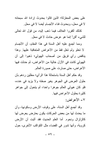 ‫ﻋﻠﻰ ﺒﻌﺽ ﺍﻟﻤﻌﺘﺯﻟﺔ؛ ﺍﻟﺫﻴﻥ ﻗﺎﻟﻭﺍ ﺒﺤﺩﻭﺙ ﺇﺭﺍﺩﺓ ﺍﷲ ﺴﺒﺤﺎﻨﻪ‬
      ‫ﻻ ﻓﻲ ﻤﺤل، ﻭﺒﺤﺩﻭﺙ ﻓﻨﺎﺀ ﺍﻷﺠﺴﺎﻡ ﺃﻴ ‪‬ﺎ ﻻ ﻓﻲ ﻤﺤل.‬
                 ‫ﻀ‬
‫ﻜﺫﻟﻙ ﺃﻜﻔﺭﻭﺍ ﺍﻟﻌﻼﻑ ﻓﻴﻤﺎ ﺫﻫﺏ ﺇﻟﻴﻪ، ﻤﻥ ﻗﻭل ﺍﷲ ﺘﻌﺎﻟﻰ‬
            ‫ﻟﻠﺸﻲﺀ "ﻜﻥ" ﺇﻨﻤﺎ ﻫﻭ ﻋﺭﺽ ﺤﺎﺩﺙ ﻻ ﻓﻲ ﻤﺤل.‬
‫ﻭﻤﻤﺎ ﺃﺠﻤﻊ ﻋﻠﻴﻪ ﺃﻫل ﺍﻟﺴﻨﺔ ﻓﻲ ﻫﺫﺍ ﺍﻟﻤﻘﺎﻡ، ﺃﻥ ﺍﻷﺠﺴﺎﻡ‬
‫ﻻ ﺘﺨﻠﻭ ﻭﻟﻡ ﺘﺨل ﻗﻁ ﻤﻥ ﺍﻷﻋﺭﺍﺽ ﺍﻟﻤﺘﻌﺎﻗﺒﺔ ﻋﻠﻴﻬﺎ. ﻭﻫﺫﺍ‬
‫ﻴﻨﺎﻗﺽ ﺭﺃﻱ ﻓﺭﻴﻕ ﻤﻥ ﺃﺼﺤﺎﺏ ﺍﻟﻬﻴﻭﻟﻲ؛ ﺫﻫﺒﻭﺍ ﺇﻟﻰ ﺃﻥ‬
‫ﺍﻟﻬﻴﻭﻟﻲ ﻜﺎﻨﺕ ﻓﻲ ﺍﻷﺯل ﺨﺎﻟﻴﺔ ﻤﻥ ﺍﻷﻋﺭﺍﺽ، ﺜﻡ ﺤﺩﺜﺕ ﻓﻴﻬﺎ‬
               ‫ﺍﻷﻋﺭﺍﺽ، ﺤﺘﻰ ﺼﺎﺭﺕ ﻋﻠﻰ ﺼﻭﺭﺓ ﺍﻟﻌﺎﻟﻡ.‬
‫ﻭﻗﺩ ﺤﻜﻡ ﺃﻫل ﺍﻟﺴﻨﺔ ﺒﺎﺴﺘﺤﺎﻟﺔ ﻫﺫﺍ ﺍﻟﺭﺃﻱ؛ ﻤﻌﻠﻠﻴﻥ ﺭﺩﻫﻡ ﺒﺄﻥ‬
‫ﺤﻠﻭل ﺍﻟﻌﺭﺽ ﻓﻲ ﺍﻟﺠﻭﻫﺭ ﻴﻐﻴﺭ ﺼﻔﺘﻪ ﻭﻻ ﻴﺯﻴﺩ ﻓﻲ ﻋﺩﺩﻩ،‬
‫ﻓﻠﻭ ﻜﺎﻥ ﻫﻴﻭﻟﻲ ﺍﻟﻌﺎﻟﻡ ﺠﻭﻫ ‪‬ﺍ ﻭﺍﺤ ‪‬ﺍ، ﻟﻡ ﻴﺘﺤﻭل ﺇﻟﻰ ﺠﻭﺍﻫﺭ‬
                     ‫ﺩ‬      ‫ﺭ‬
                             ‫ﻜﺜﻴﺭﺓ ﺒﺤﻠﻭل ﺍﻷﻋﺭﺍﺽ ﻓﻴﻬﺎ.‬
                                        ‫٧- ﺍﻷﻋﺭﺍﺽ:‬
‫ﻭﻗﺩ ﺃﺠﻤﻊ ﺃﻫل ﺍﻟﺴﻨﺔ، ﻋﻠﻰ ﻭﻗﻭﻑ ﺍﻷﺭﺽ ﻭﺴﻜﻭﻨﻬﺎ، ﻭﺃﻥ‬
‫ﻤﺎ ﻴﺤﺩﺙ ﻟﻬﺎ ﻤﻥ ﺒﻌﺽ ﺍﻟﺤﺭﻜﺎﺕ ﻴﻜﻭﻥ ﺒﻌﺎﺭﺽ ﻴﻌﺭﺽ ﻟﻬﺎ‬
‫ﻜﺎﻟﺯﻟﺯﺍل ﻭﻨﺤﻭﻩ. ﺃﻤﺎ ﺍﻟﻌﻠﻡ ﺍﻟﺤﺩﻴﺙ ﻓﻘﺩ ﺃﺜﺒﺕ ﺃﻥ ﺍﻷﺭﺽ‬
‫ﻜﺭﻭﻴﺔ، ﻭﺃﻨﻬﺎ ﺘﺩﻭﺭ ﻓﻲ ﺍﻟﻔﻀﺎﺀ ﻤﺜل ﺍﻟﻜﻭﺍﻜﺏ ﺍﻷﺨﺭﻯ، ﺤﻭل‬

                       ‫- ٩٥ -‬
 