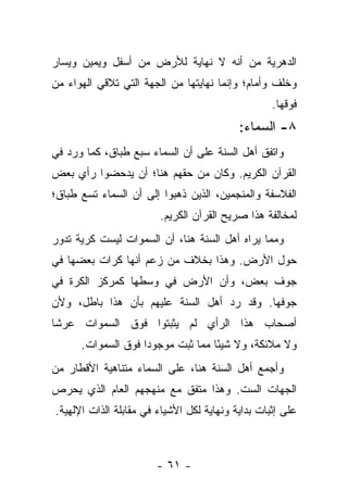 ‫ﺍﻟﺩﻫﺭﻴﺔ ﻤﻥ ﺃﻨﻪ ﻻ ﻨﻬﺎﻴﺔ ﻟﻸﺭﺽ ﻤﻥ ﺃﺴﻔل ﻭﻴﻤﻴﻥ ﻭﻴﺴﺎﺭ‬
‫ﻭﺨﻠﻑ ﻭﺃﻤﺎﻡ؛ ﻭﺇﻨﻤﺎ ﻨﻬﺎﻴﺘﻬﺎ ﻤﻥ ﺍﻟﺠﻬﺔ ﺍﻟﺘﻲ ﺘﻼﻗﻲ ﺍﻟﻬﻭﺍﺀ ﻤﻥ‬
                                                   ‫ﻓﻭﻗﻬﺎ.‬
                                           ‫٨- ﺍﻟﺴﻤﺎﺀ:‬
‫ﻭﺍﺘﻔﻕ ﺃﻫل ﺍﻟﺴﻨﺔ ﻋﻠﻰ ﺃﻥ ﺍﻟﺴﻤﺎﺀ ﺴﺒﻊ ﻁﺒﺎﻕ، ﻜﻤﺎ ﻭﺭﺩ ﻓﻲ‬
‫ﺍﻟﻘﺭﺁﻥ ﺍﻟﻜﺭﻴﻡ. ﻭﻜﺎﻥ ﻤﻥ ﺤﻘﻬﻡ ﻫﻨﺎ؛ ﺃﻥ ﻴﺩﺤﻀﻭﺍ ﺭﺃﻱ ﺒﻌﺽ‬
‫ﺍﻟﻔﻼﺴﻔﺔ ﻭﺍﻟﻤﻨﺠﻤﻴﻥ، ﺍﻟﺫﻴﻥ ﺫﻫﺒﻭﺍ ﺇﻟﻰ ﺃﻥ ﺍﻟﺴﻤﺎﺀ ﺘﺴﻊ ﻁﺒﺎﻕ؛‬
                        ‫ﻟﻤﺨﺎﻟﻔﺔ ﻫﺫﺍ ﺼﺭﻴﺢ ﺍﻟﻘﺭﺁﻥ ﺍﻟﻜﺭﻴﻡ.‬
‫ﻭﻤﻤﺎ ﻴﺭﺍﻩ ﺃﻫل ﺍﻟﺴﻨﺔ ﻫﻨﺎ، ﺃﻥ ﺍﻟﺴﻤﻭﺍﺕ ﻟﻴﺴﺕ ﻜﺭﻴﺔ ﺘﺩﻭﺭ‬
‫ﺤﻭل ﺍﻷﺭﺽ. ﻭﻫﺫﺍ ﺒﺨﻼﻑ ﻤﻥ ﺯﻋﻡ ﺃﻨﻬﺎ ﻜﺭﺍﺕ ﺒﻌﻀﻬﺎ ﻓﻲ‬
‫ﺠﻭﻑ ﺒﻌﺽ، ﻭﺃﻥ ﺍﻷﺭﺽ ﻓﻲ ﻭﺴﻁﻬﺎ ﻜﻤﺭﻜﺯ ﺍﻟﻜﺭﺓ ﻓﻲ‬
‫ﺠﻭﻓﻬﺎ. ﻭﻗﺩ ﺭﺩ ﺃﻫل ﺍﻟﺴﻨﺔ ﻋﻠﻴﻬﻡ ﺒﺄﻥ ﻫﺫﺍ ﺒﺎﻁل، ﻭﻷﻥ‬
‫ﺃﺼﺤﺎﺏ ﻫﺫﺍ ﺍﻟﺭﺃﻱ ﻟﻡ ﻴﺜﺒﺘﻭﺍ ﻓﻭﻕ ﺍﻟﺴﻤﻭﺍﺕ ﻋﺭ ﹰﺎ‬
 ‫ﺸ‬
      ‫ﻭﻻ ﻤﻼﺌﻜﺔ، ﻭﻻ ﺸﻴ ًﺎ ﻤﻤﺎ ﺜﺒﺕ ﻤﻭﺠﻭ ‪‬ﺍ ﻓﻭﻕ ﺍﻟﺴﻤﻭﺍﺕ.‬
                    ‫ﺩ‬               ‫ﺌ‬
‫ﻭﺃﺠﻤﻊ ﺃﻫل ﺍﻟﺴﻨﺔ ﻫﻨﺎ، ﻋﻠﻰ ﺍﻟﺴﻤﺎﺀ ﻤﺘﻨﺎﻫﻴﺔ ﺍﻷﻗﻁﺎﺭ ﻤﻥ‬
‫ﺍﻟﺠﻬﺎﺕ ﺍﻟﺴﺕ. ﻭﻫﺫﺍ ﻤﺘﻔﻕ ﻤﻊ ﻤﻨﻬﺠﻬﻡ ﺍﻟﻌﺎﻡ ﺍﻟﺫﻱ ﻴﺤﺭﺹ‬
‫ﻋﻠﻰ ﺇﺜﺒﺎﺕ ﺒﺩﺍﻴﺔ ﻭﻨﻬﺎﻴﺔ ﻟﻜل ﺍﻷﺸﻴﺎﺀ ﻓﻲ ﻤﻘﺎﺒﻠﺔ ﺍﻟﺫﺍﺕ ﺍﻹﻟﻬﻴﺔ.‬



                       ‫- ١٦ -‬
 