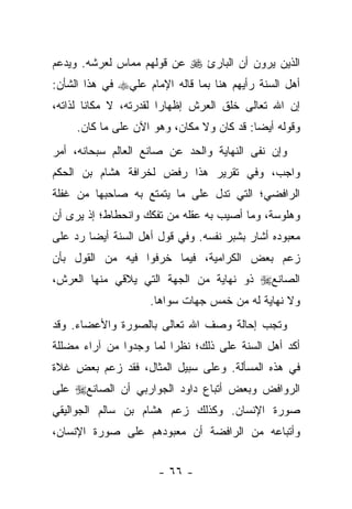 ‫ﺍﻟﺫﻴﻥ ﻴﺭﻭﻥ ﺃﻥ ﺍﻟﺒﺎﺭﺉ ‪ ‬ﻋﻥ ﻗﻭﻟﻬﻡ ﻤﻤﺎﺱ ﻟﻌﺭﺸﻪ. ﻭﻴﺩﻋﻡ‬
‫ﺃﻫل ﺍﻟﺴﻨﺔ ﺭﺃﻴﻬﻡ ﻫﻨﺎ ﺒﻤﺎ ﻗﺎﻟﻪ ﺍﻹﻤﺎﻡ ﻋﻠﻲ‪ ‬ﻓﻲ ﻫﺫﺍ ﺍﻟﺸﺄﻥ:‬
‫ﺇﻥ ﺍﷲ ﺘﻌﺎﻟﻰ ﺨﻠﻕ ﺍﻟﻌﺭﺵ ﺇﻅﻬﺎ ‪‬ﺍ ﻟﻘﺩﺭﺘﻪ، ﻻ ﻤﻜﺎ ﹰﺎ ﻟﺫﺍﺘﻪ،‬
        ‫ﻨ‬                ‫ﺭ‬
     ‫ﻭﻗﻭﻟﻪ ﺃﻴ ‪‬ﺎ: ﻗﺩ ﻜﺎﻥ ﻭﻻ ﻤﻜﺎﻥ، ﻭﻫﻭ ﺍﻵﻥ ﻋﻠﻰ ﻤﺎ ﻜﺎﻥ.‬
                                           ‫ﻀ‬
‫ﻭﺇﻥ ﻨﻔﻰ ﺍﻟﻨﻬﺎﻴﺔ ﻭﺍﻟﺤﺩ ﻋﻥ ﺼﺎﻨﻊ ﺍﻟﻌﺎﻟﻡ ﺴﺒﺤﺎﻨﻪ، ﺃﻤﺭ‬
‫ﻭﺍﺠﺏ، ﻭﻓﻲ ﺘﻘﺭﻴﺭ ﻫﺫﺍ ﺭﻓﺽ ﻟﺨﺭﺍﻓﺔ ﻫﺸﺎﻡ ﺒﻥ ﺍﻟﺤﻜﻡ‬
‫ﺍﻟﺭﺍﻓﻀﻲ؛ ﺍﻟﺘﻲ ﺘﺩل ﻋﻠﻰ ﻤﺎ ﻴﺘﻤﺘﻊ ﺒﻪ ﺼﺎﺤﺒﻬﺎ ﻤﻥ ﻏﻔﻠﺔ‬
‫ﻭﻫﻠﻭﺴﺔ، ﻭﻤﺎ ﺃﺼﻴﺏ ﺒﻪ ﻋﻘﻠﻪ ﻤﻥ ﺘﻔﻜﻙ ﻭﺍﻨﺤﻁﺎﻁ؛ ﺇﺫ ﻴﺭﻯ ﺃﻥ‬
‫ﻤﻌﺒﻭﺩﻩ ﺃﺸﺎﺭ ﺒﺸﺒﺭ ﻨﻔﺴﻪ. ﻭﻓﻲ ﻗﻭل ﺃﻫل ﺍﻟﺴﻨﺔ ﺃﻴﻀﺎ ﺭﺩ ﻋﻠﻰ‬
        ‫‪‬‬
‫ﺯﻋﻡ ﺒﻌﺽ ﺍﻟﻜﺭﺍﻤﻴﺔ، ﻓﻴﻤﺎ ﺨﺭﻓﻭﺍ ﻓﻴﻪ ﻤﻥ ﺍﻟﻘﻭل ﺒﺄﻥ‬
‫ﺍﻟﺼﺎﻨﻊ‪ ‬ﺫﻭ ﻨﻬﺎﻴﺔ ﻤﻥ ﺍﻟﺠﻬﺔ ﺍﻟﺘﻲ ﻴﻼﻗﻲ ﻤﻨﻬﺎ ﺍﻟﻌﺭﺵ،‬
                    ‫ﻭﻻ ﻨﻬﺎﻴﺔ ﻟﻪ ﻤﻥ ﺨﻤﺱ ﺠﻬﺎﺕ ﺴﻭﺍﻫﺎ.‬
‫ﻭﺘﺠﺏ ﺇﺤﺎﻟﺔ ﻭﺼﻑ ﺍﷲ ﺘﻌﺎﻟﻰ ﺒﺎﻟﺼﻭﺭﺓ ﻭﺍﻷﻋﻀﺎﺀ. ﻭﻗﺩ‬
‫ﺃﻜﺩ ﺃﻫل ﺍﻟﺴﻨﺔ ﻋﻠﻰ ﺫﻟﻙ؛ ﻨﻅﺭﺍ ﻟﻤﺎ ﻭﺠﺩﻭﺍ ﻤﻥ ﺁﺭﺍﺀ ﻤﻀﻠﻠﺔ‬
                         ‫‪‬‬
‫ﻓﻲ ﻫﺫﻩ ﺍﻟﻤﺴﺄﻟﺔ. ﻭﻋﻠﻰ ﺴﺒﻴل ﺍﻟﻤﺜﺎل، ﻓﻘﺩ ﺯﻋﻡ ﺒﻌﺽ ﻏﻼﺓ‬
‫ﺍﻟﺭﻭﺍﻓﺽ ﻭﺒﻌﺽ ﺃﺘﺒﺎﻉ ﺩﺍﻭﺩ ﺍﻟﺠﻭﺍﺭﺒﻲ ﺃﻥ ﺍﻟﺼﺎﻨﻊ‪ ‬ﻋﻠﻰ‬
‫ﺼﻭﺭﺓ ﺍﻹﻨﺴﺎﻥ. ﻭﻜﺫﻟﻙ ﺯﻋﻡ ﻫﺸﺎﻡ ﺒﻥ ﺴﺎﻟﻡ ﺍﻟﺠﻭﺍﻟﻴﻘﻲ‬
‫ﻭﺃﺘﺒﺎﻋﻪ ﻤﻥ ﺍﻟﺭﺍﻓﻀﺔ ﺃﻥ ﻤﻌﺒﻭﺩﻫﻡ ﻋﻠﻰ ﺼﻭﺭﺓ ﺍﻹﻨﺴﺎﻥ،‬


                      ‫- ٦٦ -‬
 