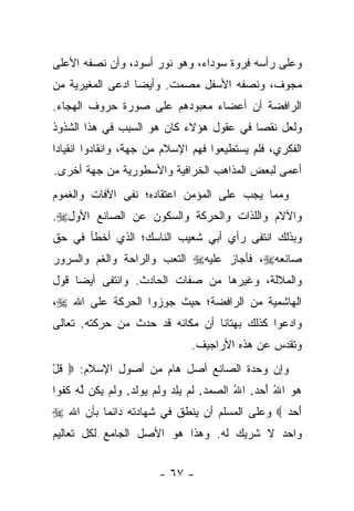 ‫ﻭﻋﻠﻰ ﺭﺃﺴﻪ ﻓﺭﻭﺓ ﺴﻭﺩﺍﺀ، ﻭﻫﻭ ﻨﻭﺭ ﺃﺴﻭﺩ، ﻭﺃﻥ ﻨﺼﻔﻪ ﺍﻷﻋﻠﻰ‬
‫ﻤﺠﻭﻑ، ﻭﻨﺼﻔﻪ ﺍﻷﺴﻔل ﻤﺼﻤﺕ. ﻭﺃﻴ ‪‬ﺎ ﺍﺩﻋﻰ ﺍﻟﻤﻐﻴﺭﻴﺔ ﻤﻥ‬
                  ‫ﻀ‬
‫ﺍﻟﺭﺍﻓﻀﺔ ﺃﻥ ﺃﻋﻀﺎﺀ ﻤﻌﺒﻭﺩﻫﻡ ﻋﻠﻰ ﺼﻭﺭﺓ ﺤﺭﻭﻑ ﺍﻟﻬﺠﺎﺀ.‬
‫ﻭﻟﻌل ﻨﻘ ‪‬ﺎ ﻓﻲ ﻋﻘﻭل ﻫﺅﻻﺀ ﻜﺎﻥ ﻫﻭ ﺍﻟﺴﺒﺏ ﻓﻲ ﻫﺫﺍ ﺍﻟﺸﺫﻭﺫ‬
                                         ‫ﺼ‬
‫ﺍﻟﻔﻜﺭﻱ، ﻓﻠﻡ ﻴﺴﺘﻁﻴﻌﻭﺍ ﻓﻬﻡ ﺍﻹﺴﻼﻡ ﻤﻥ ﺠﻬﺔ، ﻭﺍﻨﻘﺎﺩﻭﺍ ﺍﻨﻘﻴﺎ ‪‬ﺍ‬
 ‫ﺩ‬
‫ﺃﻋﻤﻰ ﻟﺒﻌﺽ ﺍﻟﻤﺫﺍﻫﺏ ﺍﻟﺨﺭﺍﻓﻴﺔ ﻭﺍﻷﺴﻁﻭﺭﻴﺔ ﻤﻥ ﺠﻬﺔ ﺃﺨﺭﻯ.‬
‫ﻭﻤﻤﺎ ﻴﺠﺏ ﻋﻠﻰ ﺍﻟﻤﺅﻤﻥ ﺍﻋﺘﻘﺎﺩﻩ؛ ﻨﻔﻰ ﺍﻵﻓﺎﺕ ﻭﺍﻟﻐﻤﻭﻡ‬
‫ﻭﺍﻵﻻﻡ ﻭﺍﻟﻠﺫﺍﺕ ﻭﺍﻟﺤﺭﻜﺔ ﻭﺍﻟﺴﻜﻭﻥ ﻋﻥ ﺍﻟﺼﺎﻨﻊ ﺍﻷﻭل‪.‬‬
‫ﻭﺒﺫﻟﻙ ﺍﻨﺘﻔﻰ ﺭﺃﻱ ﺃﺒﻲ ﺸﻌﻴﺏ ﺍﻟﻨﺎﺴﻙ؛ ﺍﻟﺫﻱ ﺃﺨﻁﺄ ﻓﻲ ﺤﻕ‬
‫ﺼﺎﻨﻌﻪ‪ ،‬ﻓﺄﺠﺎﺯ ﻋﻠﻴﻪ‪ ‬ﺍﻟﺘﻌﺏ ﻭﺍﻟﺭﺍﺤﺔ ﻭﺍﻟﻐﻡ ﻭﺍﻟﺴﺭﻭﺭ‬
‫ﻭﺍﻟﻤﻼﻟﺔ، ﻭﻏﻴﺭﻫﺎ ﻤﻥ ﺼﻔﺎﺕ ﺍﻟﺤﺎﺩﺙ. ﻭﺍﻨﺘﻔﻰ ﺃﻴ ‪‬ﺎ ﻗﻭل‬
     ‫ﻀ‬
‫ﺍﻟﻬﺎﺸﻤﻴﺔ ﻤﻥ ﺍﻟﺭﺍﻓﻀﺔ؛ ﺤﻴﺙ ﺠﻭﺯﻭﺍ ﺍﻟﺤﺭﻜﺔ ﻋﻠﻰ ﺍﷲ ‪،‬‬
‫ﻭﺍﺩﻋﻭﺍ ﻜﺫﻟﻙ ﺒﻬﺘﺎﻨﺎ ﺃﻥ ﻤﻜﺎﻨﻪ ﻗﺩ ﺤﺩﺙ ﻤﻥ ﺤﺭﻜﺘﻪ. ﺘﻌﺎﻟﻰ‬
                                 ‫ﹰ‬
                                  ‫ﻭﺘﻘﺩﺱ ﻋﻥ ﻫﺫﻩ ﺍﻷﺭﺍﺠﻴﻑ.‬
‫ﻭﺇﻥ ﻭﺤﺩﺓ ﺍﻟﺼﺎﻨﻊ ﺃﺼل ﻫﺎﻡ ﻤﻥ ﺃﺼﻭل ﺍﻹﺴﻼﻡ: ‪ ‬ﻗل‬
‫ﹸْ‬
‫ﻫﻭ ﺍﷲ ﺃﺤﺩ. ﺍﷲ ﺍﻟ ‪‬ﻤﺩ. ﻟﻡ ﻴﻠﺩ ﻭﻟﻡ ‪‬ﻭﻟﺩ. ﻭﻟﻡ ﻴ ﹸﻥ ﱠﻪ ﻜﻔ ‪‬ﺍ‬
 ‫‪ ُ   َ ُ  ‬ﺼ ‪  ‬ﹶ ‪   ِ  ‬ﹶ ‪ ‬ﻴ ﹶ ‪  ‬ﹶ ‪  ‬ﻜ ﻟ ‪ ‬ﹸ ﹸﻭ‬
‫ﺃﺤﺩ ‪ ‬ﻭﻋﻠﻰ ﺍﻟﻤﺴﻠﻡ ﺃﻥ ﻴﻨﻁﻕ ﻓﻲ ﺸﻬﺎﺩﺘﻪ ﺩﺍﺌ ‪‬ﺎ ﺒﺄﻥ ﺍﷲ ‪‬‬
          ‫ﻤ‬                                     ‫َ ‪‬‬
‫ﻭﺍﺤﺩ ﻻ ﺸﺭﻴﻙ ﻟﻪ. ﻭﻫﺫﺍ ﻫﻭ ﺍﻷﺼل ﺍﻟﺠﺎﻤﻊ ﻟﻜل ﺘﻌﺎﻟﻴﻡ‬


                          ‫- ٧٦ -‬
 