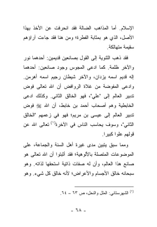 ‫ﺍﻹﺴﻼﻡ. ﺃﻤﺎ ﺍﻟﻤﺫﺍﻫﺏ ﺍﻟﻀﺎﻟﺔ ﻓﻘﺩ ﺍﻨﺤﺭﻓﺕ ﻋﻥ ﺍﻷﺨﺫ ﺒﻬﺫﺍ‬
‫ﺍﻷﺼل، ﺍﻟﺫﻱ ﻫﻭ ﺒﻤﺜﺎﺒﺔ ﺍﻟﻔﻁﺭﺓ؛ ﻭﻤﻥ ﻫﻨﺎ ﻓﻘﺩ ﺠﺎﺀﺕ ﺁﺭﺍﺅﻫﻡ‬
                                             ‫ﺴﻘﻴﻤﺔ ﻤﺘﻬﺎﻟﻜﺔ.‬
‫ﻓﻘﺩ ﺫﻫﺏ ﺍﻟﺜﻨﻭﻴﺔ ﺇﻟﻰ ﺍﻟﻘﻭل ﺒﺼﺎﻨﻌﻴﻥ ﻗﺩﻴﻤﻴﻥ: ﺃﺤﺩﻫﻤﺎ ﻨﻭﺭ‬
‫ﻭﺍﻵﺨﺭ ﻅﻠﻤﺔ. ﻜﻤﺎ ﺍﺩﻋﻰ ﺍﻟﻤﺠﻭﺱ ﻭﺠﻭﺩ ﺼﺎﻨﻌﻴﻥ: ﺃﺤﺩﻫﻤﺎ‬
‫ﺇﻟﻪ ﻗﺩﻴﻡ ﺍﺴﻤﻪ ﻴﺯﺩﺍﻥ، ﻭﺍﻵﺨﺭ ﺸﻴﻁﺎﻥ ﺭﺠﻴﻡ ﺍﺴﻤﻪ ﺃﻫﺭﻤﻥ.‬
‫ﻭﺍﺩﻋﻰ ﺍﻟﻤﻔﻭﻀﺔ ﻤﻥ ﻏﻼﺓ ﺍﻟﺭﻭﺍﻓﺽ ﺃﻥ ﺍﷲ ﺘﻌﺎﻟﻰ ﻓﻭﺽ‬
‫ﺘﺩﺒﻴﺭ ﺍﻟﻌﺎﻟﻡ ﺇﻟﻰ "ﻋﻠﻲ"، ﻓﻬﻭ ﺍﻟﺨﺎﻟﻕ ﺍﻟﺜﺎﻨﻲ. ﻭﻜﺫﻟﻙ ﺍﺩﻋﻰ‬
‫ﺍﻟﺨﺎﺒﻁﻴﺔ ﻭﻫﻡ ﺃﺼﺤﺎﺏ ﺃﺤﻤﺩ ﺒﻥ ﺨﺎﺒﻁ، ﺃﻥ ﺍﷲ ‪ ‬ﻓﻭﺽ‬
‫ﺘﺩﺒﻴﺭ ﺍﻟﻌﺎﻟﻡ ﺇﻟﻰ ﻋﻴﺴﻰ ﺒﻥ ﻤﺭﻴﻡ؛ ﻓﻬﻭ ﻓﻲ ﺯﻋﻤﻬﻡ "ﺍﻟﺨﺎﻟﻕ‬
              ‫)١(‬
‫ﺘﻌﺎﻟﻰ ﺍﷲ ﻋﻥ‬         ‫ﺍﻟﺜﺎﻨﻲ"، ﻭﺴﻭﻑ ﻴﺤﺎﺴﺏ ﺍﻟﻨﺎﺱ ﻓﻲ ﺍﻵﺨﺭﺓ‬
                                           ‫ﻗﻭﻟﻬﻡ ﻋﻠﻭﺍ ﻜﺒﻴﺭﺍ.‬
                                             ‫‪‬‬     ‫‪‬‬
‫ﻭﻤﻤﺎ ﺴﺒﻕ ﻴﺘﺒﻴﻥ ﻤﺩﻯ ﻏﻴﺭﺓ ﺃﻫل ﺍﻟﺴﻨﺔ ﻭﺍﻟﺠﻤﺎﻋﺔ، ﻋﻠﻰ‬
‫ﺍﻟﻤﻭﻀﻭﻋﺎﺕ ﺍﻟﻤﺘﺼﻠﺔ ﺒﺎﻷﻟﻭﻫﻴﺔ؛ ﻓﻘﺩ ﺃﺜﺒﺘﻭﺍ ﺃﻥ ﺍﷲ ﺘﻌﺎﻟﻰ ﻫﻭ‬
‫ﺼﺎﻨﻊ ﻫﺫﺍ ﺍﻟﻌﺎﻟﻡ، ﻭﺃﻥ ﻟﻪ ﺼﻔﺎﺕ ﺫﺍﺘﻴﺔ ﺍﺴﺘﺤﻘﻬﺎ ﻟﺫﺍﺘﻪ. ﻭﻫﻭ‬
‫ﺴﺒﺤﺎﻨﻪ ﺨﺎﻟﻕ ﺍﻷﺠﺴﺎﻡ ﻭﺍﻷﻋﺭﺍﺽ؛ ﻷﻨﻪ ﺨﺎﻟﻕ ﻜل ﺸﻲﺀ. ﻭﻫﻭ‬

                                                            ‫)١(‬
                     ‫ﺍﻟﺸﻬﺭﺴﺘﺎﻨﻲ: ﺍﻟﻤﻠل ﻭﺍﻟﻨﺤل، ﺹ ٣٦ – ٤٦.‬


                          ‫- ٨٦ -‬
 