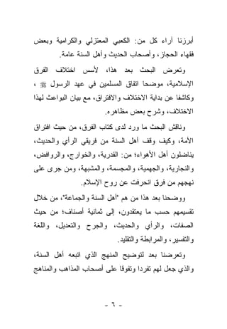 ‫ﺃﺒﺭﺯﻨﺎ ﺁﺭﺍﺀ ﻜل ﻤﻥ: ﺍﻟﻜﻌﺒﻲ ﺍﻟﻤﻌﺘﺯﻟﻲ ﻭﺍﻟﻜﺭﺍﻤﻴﺔ ﻭﺒﻌﺽ‬
        ‫ﻓﻘﻬﺎﺀ ﺍﻟﺤﺠﺎﺯ، ﻭﺃﺼﺤﺎﺏ ﺍﻟﺤﺩﻴﺙ ﻭﺃﻫل ﺍﻟﺴﻨﺔ ﻋﺎﻤﺔ.‬
‫ﻭﺘﻌﺭﺽ ﺍﻟﺒﺤﺙ ﺒﻌﺩ ﻫﺫﺍ، ﻷﺴﺱ ﺍﺨﺘﻼﻑ ﺍﻟﻔﺭﻕ‬
‫ﺍﻹﺴﻼﻤﻴﺔ، ﻤﻭﻀﺤﺎ ﺍﺘﻔﺎﻕ ﺍﻟﻤﺴﻠﻤﻴﻥ ﻓﻲ ﻋﻬﺩ ﺍﻟﺭﺴﻭل ‪، ‬‬
                                  ‫‪‬‬
‫ﻭﻜﺎﺸ ﹰﺎ ﻋﻥ ﺒﺩﺍﻴﺔ ﺍﻻﺨﺘﻼﻑ ﻭﺍﻻﻓﺘﺭﺍﻕ، ﻤﻊ ﺒﻴﺎﻥ ﺍﻟﺒﻭﺍﻋﺙ ﻟﻬﺫﺍ‬
                                                ‫ﻔ‬
                        ‫ﺍﻻﺨﺘﻼﻑ، ﻭﺸﺭﺡ ﺒﻌﺽ ﻤﻅﺎﻫﺭﻩ.‬
‫ﻭﻨﺎﻗﺵ ﺍﻟﺒﺤﺙ ﻤﺎ ﻭﺭﺩ ﻟﺩﻯ ﻜﺘﺎﺏ ﺍﻟﻔﺭﻕ، ﻤﻥ ﺤﻴﺙ ﺍﻓﺘﺭﺍﻕ‬
‫ﺍﻷﻤﺔ، ﻭﻜﻴﻑ ﻭﻗﻑ ﺃﻫل ﺍﻟﺴﻨﺔ ﻤﻥ ﻓﺭﻴﻘﻲ ﺍﻟﺭﺃﻱ ﻭﺍﻟﺤﺩﻴﺙ،‬
‫ﻴﻨﺎﻀﻠﻭﻥ ﺃﻫل ﺍﻷﻫﻭﺍﺀ؛ ﻤﻥ: ﺍﻟﻘﺩﺭﻴﺔ، ﻭﺍﻟﺨﻭﺍﺭﺝ، ﻭﺍﻟﺭﻭﺍﻓﺽ،‬
‫ﻭﺍﻟﻨﺠﺎﺭﻴﺔ، ﻭﺍﻟﺠﻬﻤﻴﺔ، ﻭﺍﻟﻤﺠﺴﻤﺔ، ﻭﺍﻟﻤﺸﺒﻬﺔ، ﻭﻤﻥ ﺠﺭﻯ ﻋﻠﻰ‬
                ‫ﻨﻬﺠﻬﻡ ﻤﻥ ﻓﺭﻕ ﺍﻨﺤﺭﻓﺕ ﻋﻥ ﺭﻭﺡ ﺍﻹﺴﻼﻡ.‬
‫ﻭﻭﻀﺤﻨﺎ ﺒﻌﺩ ﻫﺫﺍ ﻤﻥ ﻫﻡ "ﺃﻫل ﺍﻟﺴﻨﺔ ﻭﺍﻟﺠﻤﺎﻋﺔ"، ﻤﻥ ﺨﻼل‬
‫ﺘﻘﺴﻴﻤﻬﻡ ﺤﺴﺏ ﻤﺎ ﻴﻌﺘﻘﺩﻭﻥ، ﺇﻟﻰ ﺜﻤﺎﻨﻴﺔ ﺃﺼﻨﺎﻑ؛ ﻤﻥ ﺤﻴﺙ‬
‫ﺍﻟﺼﻔﺎﺕ، ﻭﺍﻟﺭﺃﻱ ﻭﺍﻟﺤﺩﻴﺙ، ﻭﺍﻟﺠﺭﺡ ﻭﺍﻟﺘﻌﺩﻴل، ﻭﺍﻟﻠﻐﺔ‬
                            ‫ﻭﺍﻟﺘﻔﺴﻴﺭ، ﻭﺍﻟﻤﺭﺍﺒﻁﺔ ﻭﺍﻟﺘﻘﻠﻴﺩ.‬
‫ﻭﺘﻌﺭﻀﻨﺎ ﺒﻌﺩ ﻟﺘﻭﻀﻴﺢ ﺍﻟﻤﻨﻬﺞ ﺍﻟﺫﻱ ﺍﺘﺒﻌﻪ ﺃﻫل ﺍﻟﺴﻨﺔ،‬
‫ﻭﺍﻟﺫﻱ ﺠﻌل ﻟﻬﻡ ﺘﻔﺭ ‪‬ﺍ ﻭﺘﻔﻭ ﹰﺎ ﻋﻠﻰ ﺃﺼﺤﺎﺏ ﺍﻟﻤﺫﺍﻫﺏ ﻭﺍﻟﻤﻨﺎﻫﺞ‬
                            ‫ﻗ‬       ‫ﺩ‬



                        ‫-٦-‬
 