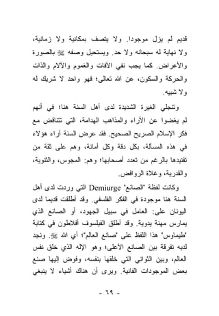 ‫ﻗﺩﻴﻡ ﻟﻡ ﻴﺯل ﻤﻭﺠﻭﺩﺍ. ﻭﻻ ﻴﺘﺼﻑ ﺒﻤﻜﺎﻨﻴﺔ ﻭﻻ ﺯﻤﺎﻨﻴﺔ،‬
                             ‫‪‬‬
‫ﻭﻻ ﻨﻬﺎﻴﺔ ﻟﻪ ﺴﺒﺤﺎﻨﻪ ﻭﻻ ﺤﺩ. ﻭﻴﺴﺘﺤﻴل ﻭﺼﻔﻪ ‪ ‬ﺒﺎﻟﺼﻭﺭﺓ‬
‫ﻭﺍﻷﻋﺭﺍﺽ. ﻜﻤﺎ ﻴﺠﺏ ﻨﻔﻲ ﺍﻵﻓﺎﺕ ﻭﺍﻟﻐﻤﻭﻡ ﻭﺍﻵﻻﻡ ﻭﺍﻟﺫﺍﺕ‬
‫ﻭﺍﻟﺤﺭﻜﺔ ﻭﺍﻟﺴﻜﻭﻥ، ﻋﻥ ﺍﷲ ﺘﻌﺎﻟﻰ؛ ﻓﻬﻭ ﻭﺍﺤﺩ ﻻ ﺸﺭﻴﻙ ﻟﻪ‬
                                             ‫ﻭﻻ ﺸﺒﻴﻪ.‬
‫ﻭﺘﻨﺠﻠﻲ ﺍﻟﻐﻴﺭﺓ ﺍﻟﺸﺩﻴﺩﺓ ﻟﺩﻯ ﺃﻫل ﺍﻟﺴﻨﺔ ﻫﻨﺎ؛ ﻓﻲ ﺃﻨﻬﻡ‬
‫ﻟﻡ ﻴﻐﻀﻭﺍ ﻋﻥ ﺍﻵﺭﺍﺀ ﻭﺍﻟﻤﺫﺍﻫﺏ ﺍﻟﻬﺩﺍﻤﺔ، ﺍﻟﺘﻲ ﺘﺘﻨﺎﻗﺽ ﻤﻊ‬
‫ﻓﻜﺭ ﺍﻹﺴﻼﻡ ﺍﻟﺼﺭﻴﺢ ﺍﻟﺼﺤﻴﺢ. ﻓﻘﺩ ﻋﺭﺽ ﺍﻟﺴﻨﺔ ﺁﺭﺍﺀ ﻫﺅﻻﺀ‬
‫ﻓﻲ ﻫﺫﻩ ﺍﻟﻤﺴﺄﻟﺔ، ﺒﻜل ﺩﻗﺔ ﻭﻜل ﺃﻤﺎﻨﺔ، ﻭﻫﻡ ﻋﻠﻰ ﺜﻘﺔ ﻤﻥ‬
‫ﺘﻔﻨﻴﺩﻫﺎ ﺒﺎﻟﺭﻏﻡ ﻤﻥ ﺘﻌﺩﺩ ﺃﺼﺤﺎﺒﻬﺎ؛ ﻭﻫﻡ: ﺍﻟﻤﺠﻭﺱ، ﻭﺍﻟﺜﻨﻭﻴﺔ،‬
                             ‫ﻭﺍﻟﻘﺩﺭﻴﺔ، ﻭﻏﻼﺓ ﺍﻟﺭﻭﺍﻓﺽ.‬
‫ﻭﻜﺎﻨﺕ ﻟﻔﻅﺔ "ﺍﻟﺼﺎﻨﻊ" ‪ Demiurge‬ﺍﻟﺘﻲ ﻭﺭﺩﺕ ﻟﺩﻯ ﺃﻫل‬
‫ﺍﻟﺴﻨﺔ ﻫﻨﺎ ﻤﻭﺠﻭﺩﺓ ﻓﻲ ﺍﻟﻔﻜﺭ ﺍﻟﻔﻠﺴﻔﻲ. ﻭﻗﺩ ﺃﻁﻠﻘﺕ ﻗﺩﻴﻤﺎ ﻟﺩﻯ‬
      ‫‪‬‬
‫ﺍﻟﻴﻭﻨﺎﻥ ﻋﻠﻰ: ﺍﻟﻌﺎﻤل ﻓﻲ ﺴﺒﻴل ﺍﻟﺠﻬﻭﺩ، ﺃﻭ ﺍﻟﺼﺎﻨﻊ ﺍﻟﺫﻱ‬
‫ﻴﻤﺎﺭﺱ ﻤﻬﻨﺔ ﻴﺩﻭﻴﺔ. ﻭﻗﺩ ﺃﻁﻠﻕ ﺍﻟﻔﻴﻠﺴﻭﻑ ﺃﻓﻼﻁﻭﻥ ﻓﻲ ﻜﺘﺎﺒﺔ‬
‫"ﻁﻴﻤﺎﻭﺱ" ﻫﺫﺍ ﺍﻟﻠﻔﻅ ﻋﻠﻰ "ﺼﺎﻨﻊ ﺍﻟﻌﺎﻟﻡ"؛ ﺃﻱ ﺍﷲ ‪ .‬ﻭﻨﺠﺩ‬
‫ﻟﺩﻴﻪ ﺘﻔﺭﻗﺔ ﺒﻴﻥ ﺍﻟﺼﺎﻨﻊ ﺍﻷﻋﻠﻰ؛ ﻭﻫﻭ ﺍﻹﻟﻪ ﺍﻟﺫﻱ ﺨﻠﻕ ﻨﻔﺱ‬
‫ﺍﻟﻌﺎﻟﻡ، ﻭﺒﻴﻥ ﺍﻟﺜﻭﺍﻨﻲ ﺍﻟﺘﻲ ﺨﻠﻘﻬﺎ ﺒﻨﻔﺴﻪ، ﻭﻓﻭﺽ ﺇﻟﻴﻬﺎ ﺼﻨﻊ‬
‫ﺒﻌﺽ ﺍﻟﻤﻭﺠﻭﺩﺍﺕ ﺍﻟﻔﺎﻨﻴﺔ. ﻭﻴﺭﻯ ﺃﻥ ﻫﻨﺎﻙ ﺃﺸﻴﺎﺀ ﻻ ﻴﻨﺒﻐﻲ‬

                       ‫- ٩٦ -‬
 