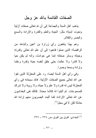 ‫ﺍﻟﺼﻔﺎﺕ ﺍﻟﻘﺎﺌﻤﺔ ﺒﺎﷲ ﻋﺯ ﻭﺠل‬
‫ﻴﺫﻫﺏ ﺃﻫل ﺍﻟﺴﻨﺔ ﻭﺍﻟﺠﻤﺎﻋﺔ ﺇﻟﻰ ﺃﻥ ﷲ ﺘﻌﺎﻟﻰ ﺼﻔﺎﺕ ﺃﺯﻟﻴﺔ‬
‫ﻭﻨﻌﻭﺕ ﺃﺒﺩﻴﺔ؛ ﻤﺜل: ﺍﻟﺤﻴﺎﺓ ﻭﺍﻟﻌﻠﻡ ﻭﺍﻟﻘﺩﺭﺓ ﻭﺍﻹﺭﺍﺩﺓ ﻭﺍﻟﺴﻤﻊ‬
                                        ‫ﻭﺍﻟﺒﺼﺭ ﻭﺍﻟﻜﻼﻡ.‬
‫ﻭﻫﻡ ﺒﻬﺫﺍ ﻴﺩﻓﻌﻭﻥ ﺭﺃﻱ ﺯﺭﺍﺭﺓ ﺒﻥ ﺃﻋﻴﻥ ﻭﺃﺘﺒﺎﻋﻪ ﻤﻥ‬
‫ﺍﻟﺭﺍﻓﻀﺔ؛ ﺍﻟﺫﻴﻥ ﻀﻠﻭﺍ ﻓﺫﻫﺒﻭﺍ ﺇﻟﻰ ﺃﻥ ﻋﻠﻡ ﺍﷲ ﺘﻌﺎﻟﻰ ﻭﻗﺩﺭﺘﻪ‬
‫ﻭﺤﻴﺎﺘﻪ ﻭﺴﺎﺌﺭ ﺼﻔﺎﺘﻪ ﺇﻨﻤﺎ ﻫﻲ ﺤﻭﺍﺩﺙ، ﻭﺃﻨﻪ ﻟﻡ ﻴﻜﻥ ﺤﻴﺎ‬
 ‫‪‬‬
‫ﻭﻻ ﻗﺎﺩﺭﺍ ﻭﻻ ﻋﺎﻟﻤﺎ، ﺤﺘﻰ ﺨﻠﻕ ﻟﻨﻔﺴﻪ ﺤﻴﺎﺓ ﻭﻗﺩﺭﺓ ﻭﻋﻠﻤﺎ‬
 ‫‪‬‬                               ‫‪‬‬        ‫‪‬‬
                                   ‫ﻭﺇﺭﺍﺩﺓ ﻭﺴﻤﻌﺎ ﻭﺒﺼﺭﺍ.‬
                                     ‫‪‬‬     ‫‪‬‬
‫ﻭﻓﻲ ﺭﺃﻱ ﺃﻫل ﺍﻟﺴﻨﺔ ﺃﻴﻀﺎ، ﺭﺩ ﻋﻠﻰ ﺍﻟﻤﻌﺘﺯﻟﺔ ﺍﻟﺫﻴﻥ ﻨﻔﻭﺍ‬
                             ‫‪‬‬
‫ﻋﻥ ﺍﷲ ﺘﻌﺎﻟﻰ ﺠﻤﻴﻊ ﺍﻟﺼﻔﺎﺕ ﺍﻷﺯﻟﻴﺔ. ﻓﺎﷲ ﺴﺒﺤﺎﻨﻪ ﻓﻲ ﺭﺃﻱ‬
‫ﺍﻟﻤﻌﺘﺯﻟﺔ ﻟﻴﺱ ﻟﻪ ﻗﺩﺭﺓ ﻭﻻ ﻋﻠﻡ ﻭﻻ ﺤﻴﺎﺓ، ﻭﻻ ﺭﺅﻴﺔ ﻭﻻ ﺇﺩﺭﺍﻙ‬
‫ﻟﻠﻤﺴﻤﻭﻋﺎﺕ. ﺜﻡ ﺃﺜﺒﺘﻭﺍ ﻟﻪ ﻜﻼﻤﺎ ﻤﺤﺩ ﹰﺎ. ﻜﺫﻟﻙ ﻨﻔﻰ ﺍﻟﺒﻐﺩﺍﺩﻴﻭﻥ‬
                      ‫ﺜ‬      ‫‪‬‬
‫ﻋﻥ ﺍﷲ ﺘﻌﺎﻟﻰ ﺍﻹﺭﺍﺩﺓ، ﻜﻤﺎ ﺃﺜﺒﺕ ﺍﻟﺒﺼﺭﻴﻭﻥ ﻤﻨﻬﻡ ﺇﺭﺍﺩﺓ ﺍﷲ‬
                                 ‫ﺤﺎﺩﺜﺔ ﻟﻜﻥ ﻻ ﻓﻲ ﻤﺤل)١(.‬


                                                         ‫)١(‬
               ‫ﺍﻟﺒﻐﺩﺍﺩﻱ: ﺍﻟﻔﺭﻕ ﺒﻴﻥ ﺍﻟﻔﺭﻕ، ﺹ ٤٣٣ – ٧٣٣.‬


                        ‫- ١٧ -‬
 