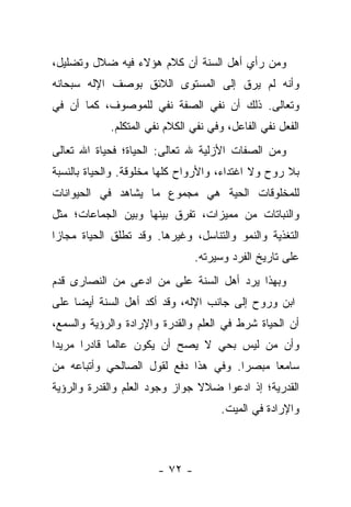 ‫ﻭﻤﻥ ﺭﺃﻱ ﺃﻫل ﺍﻟﺴﻨﺔ ﺃﻥ ﻜﻼﻡ ﻫﺅﻻﺀ ﻓﻴﻪ ﻀﻼل ﻭﺘﻀﻠﻴل،‬
‫ﻭﺃﻨﻪ ﻟﻡ ﻴﺭﻕ ﺇﻟﻰ ﺍﻟﻤﺴﺘﻭﻯ ﺍﻟﻼﺌﻕ ﺒﻭﺼﻑ ﺍﻹﻟﻪ ﺴﺒﺤﺎﻨﻪ‬
‫ﻭﺘﻌﺎﻟﻰ. ﺫﻟﻙ ﺃﻥ ﻨﻔﻲ ﺍﻟﺼﻔﺔ ﻨﻔﻲ ﻟﻠﻤﻭﺼﻭﻑ، ﻜﻤﺎ ﺃﻥ ﻓﻲ‬
             ‫ﺍﻟﻔﻌل ﻨﻔﻲ ﺍﻟﻔﺎﻋل، ﻭﻓﻲ ﻨﻔﻲ ﺍﻟﻜﻼﻡ ﻨﻔﻲ ﺍﻟﻤﺘﻜﻠﻡ.‬
‫ﻭﻤﻥ ﺍﻟﺼﻔﺎﺕ ﺍﻷﺯﻟﻴﺔ ﷲ ﺘﻌﺎﻟﻰ: ﺍﻟﺤﻴﺎﺓ؛ ﻓﺤﻴﺎﺓ ﺍﷲ ﺘﻌﺎﻟﻰ‬
‫ﺒﻼ ﺭﻭﺡ ﻭﻻ ﺍﻏﺘﺩﺍﺀ، ﻭﺍﻷﺭﻭﺍﺡ ﻜﻠﻬﺎ ﻤﺨﻠﻭﻗﺔ. ﻭﺍﻟﺤﻴﺎﺓ ﺒﺎﻟﻨﺴﺒﺔ‬
‫ﻟﻠﻤﺨﻠﻭﻗﺎﺕ ﺍﻟﺤﻴﺔ ﻫﻲ ﻤﺠﻤﻭﻉ ﻤﺎ ﻴﺸﺎﻫﺩ ﻓﻲ ﺍﻟﺤﻴﻭﺍﻨﺎﺕ‬
‫ﻭﺍﻟﻨﺒﺎﺘﺎﺕ ﻤﻥ ﻤﻤﻴﺯﺍﺕ، ﺘﻔﺭﻕ ﺒﻴﻨﻬﺎ ﻭﺒﻴﻥ ﺍﻟﺠﻤﺎﻋﺎﺕ؛ ﻤﺜل‬
‫ﺍﻟﺘﻐﺫﻴﺔ ﻭﺍﻟﻨﻤﻭ ﻭﺍﻟﺘﻨﺎﺴل، ﻭﻏﻴﺭﻫﺎ. ﻭﻗﺩ ﺘﻁﻠﻕ ﺍﻟﺤﻴﺎﺓ ﻤﺠﺎ ‪‬ﺍ‬
 ‫ﺯ‬
                                 ‫ﻋﻠﻰ ﺘﺎﺭﻴﺦ ﺍﻟﻔﺭﺩ ﻭﺴﻴﺭﺘﻪ.‬
‫ﻭﺒﻬﺫﺍ ﻴﺭﺩ ﺃﻫل ﺍﻟﺴﻨﺔ ﻋﻠﻰ ﻤﻥ ﺍﺩﻋﻰ ﻤﻥ ﺍﻟﻨﺼﺎﺭﻯ ﻗﺩﻡ‬
‫ﺍﺒﻥ ﻭﺭﻭﺡ ﺇﻟﻰ ﺠﺎﻨﺏ ﺍﻹﻟﻪ، ﻭﻗﺩ ﺃﻜﺩ ﺃﻫل ﺍﻟﺴﻨﺔ ﺃﻴ ‪‬ﺎ ﻋﻠﻰ‬
     ‫ﻀ‬
‫ﺃﻥ ﺍﻟﺤﻴﺎﺓ ﺸﺭﻁ ﻓﻲ ﺍﻟﻌﻠﻡ ﻭﺍﻟﻘﺩﺭﺓ ﻭﺍﻹﺭﺍﺩﺓ ﻭﺍﻟﺭﺅﻴﺔ ﻭﺍﻟﺴﻤﻊ،‬
‫ﻭﺃﻥ ﻤﻥ ﻟﻴﺱ ﺒﺤﻲ ﻻ ﻴﺼﺢ ﺃﻥ ﻴﻜﻭﻥ ﻋﺎﻟ ‪‬ﺎ ﻗﺎﺩ ‪‬ﺍ ﻤﺭﻴ ‪‬ﺍ‬
 ‫ﺩ‬      ‫ﺭ‬      ‫ﻤ‬
‫ﺴﺎﻤ ‪‬ﺎ ﻤﺒﺼ ‪‬ﺍ. ﻭﻓﻲ ﻫﺫﺍ ﺩﻓﻊ ﻟﻘﻭل ﺍﻟﺼﺎﻟﺤﻲ ﻭﺃﺘﺒﺎﻋﻪ ﻤﻥ‬
                                      ‫ﺭ‬      ‫ﻌ‬
‫ﺍﻟﻘﺩﺭﻴﺔ؛ ﺇﺫ ﺍﺩﻋﻭﺍ ﻀﻼﻻ ﺠﻭﺍﺯ ﻭﺠﻭﺩ ﺍﻟﻌﻠﻡ ﻭﺍﻟﻘﺩﺭﺓ ﻭﺍﻟﺭﺅﻴﺔ‬
                                ‫ﹰ‬
                                      ‫ﻭﺍﻹﺭﺍﺩﺓ ﻓﻲ ﺍﻟﻤﻴﺕ.‬



                        ‫- ٢٧ -‬
 