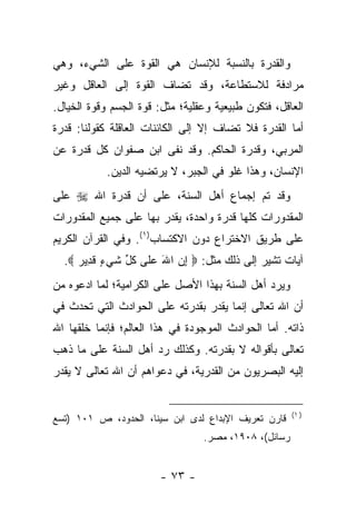 ‫ﻭﺍﻟﻘﺩﺭﺓ ﺒﺎﻟﻨﺴﺒﺔ ﻟﻺﻨﺴﺎﻥ ﻫﻲ ﺍﻟﻘﻭﺓ ﻋﻠﻰ ﺍﻟﺸﻲﺀ، ﻭﻫﻲ‬
‫ﻤﺭﺍﺩﻓﺔ ﻟﻼﺴﺘﻁﺎﻋﺔ، ﻭﻗﺩ ﺘﻀﺎﻑ ﺍﻟﻘﻭﺓ ﺇﻟﻰ ﺍﻟﻌﺎﻗل ﻭﻏﻴﺭ‬
‫ﺍﻟﻌﺎﻗل، ﻓﺘﻜﻭﻥ ﻁﺒﻴﻌﻴﺔ ﻭﻋﻘﻠﻴﺔ؛ ﻤﺜل: ﻗﻭﺓ ﺍﻟﺠﺴﻡ ﻭﻗﻭﺓ ﺍﻟﺨﻴﺎل.‬
‫ﺃﻤﺎ ﺍﻟﻘﺩﺭﺓ ﻓﻼ ﺘﻀﺎﻑ ﺇﻻ ﺇﻟﻰ ﺍﻟﻜﺎﺌﻨﺎﺕ ﺍﻟﻌﺎﻗﻠﺔ ﻜﻘﻭﻟﻨﺎ: ﻗﺩﺭﺓ‬
‫ﺍﻟﻤﺭﺒﻲ، ﻭﻗﺩﺭﺓ ﺍﻟﺤﺎﻜﻡ. ﻭﻗﺩ ﻨﻔﻰ ﺍﺒﻥ ﺼﻔﻭﺍﻥ ﻜل ﻗﺩﺭﺓ ﻋﻥ‬
            ‫ﺍﻹﻨﺴﺎﻥ، ﻭﻫﺫﺍ ﻏﻠﻭ ﻓﻲ ﺍﻟﺠﺒﺭ، ﻻ ﻴﺭﺘﻀﻴﻪ ﺍﻟﺩﻴﻥ.‬
‫ﻭﻗﺩ ﺘﻡ ﺇﺠﻤﺎﻉ ﺃﻫل ﺍﻟﺴﻨﺔ، ﻋﻠﻰ ﺃﻥ ﻗﺩﺭﺓ ﺍﷲ ‪ ‬ﻋﻠﻰ‬
‫ﺍﻟﻤﻘﺩﻭﺭﺍﺕ ﻜﻠﻬﺎ ﻗﺩﺭﺓ ﻭﺍﺤﺩﺓ، ﻴﻘﺩﺭ ﺒﻬﺎ ﻋﻠﻰ ﺠﻤﻴﻊ ﺍﻟﻤﻘﺩﻭﺭﺍﺕ‬
‫ﻋﻠﻰ ﻁﺭﻴﻕ ﺍﻻﺨﺘﺭﺍﻉ ﺩﻭﻥ ﺍﻻﻜﺘﺴﺎﺏ)١(. ﻭﻓﻲ ﺍﻟﻘﺭﺁﻥ ﺍﻟﻜﺭﻴﻡ‬
  ‫ﺁﻴﺎﺕ ﺘﺸﻴﺭ ﺇﻟﻰ ﺫﻟﻙ ﻤﺜل: ‪ ‬ﺇﻥ ﺍﷲ ﻋ ﹶﻰ ﻜ ﱢ ﺸﻲ ٍ ﻗ ِﻴﺭ ‪.‬‬
     ‫ِ ‪ َ ‬ﻠ ﹸل ﹶ ‪‬ﺀ ﹶﺩ ‪‬‬
‫ﻭﻴﺭﺩ ﺃﻫل ﺍﻟﺴﻨﺔ ﺒﻬﺫﺍ ﺍﻷﺼل ﻋﻠﻰ ﺍﻟﻜﺭﺍﻤﻴﺔ؛ ﻟﻤﺎ ﺍﺩﻋﻭﻩ ﻤﻥ‬
‫ﺃﻥ ﺍﷲ ﺘﻌﺎﻟﻰ ﺇﻨﻤﺎ ﻴﻘﺩﺭ ﺒﻘﺩﺭﺘﻪ ﻋﻠﻰ ﺍﻟﺤﻭﺍﺩﺙ ﺍﻟﺘﻲ ﺘﺤﺩﺙ ﻓﻲ‬
‫ﺫﺍﺘﻪ. ﺃﻤﺎ ﺍﻟﺤﻭﺍﺩﺙ ﺍﻟﻤﻭﺠﻭﺩﺓ ﻓﻲ ﻫﺫﺍ ﺍﻟﻌﺎﻟﻡ؛ ﻓﺈﻨﻤﺎ ﺨﻠﻘﻬﺎ ﺍﷲ‬
‫ﺘﻌﺎﻟﻰ ﺒﺄﻗﻭﺍﻟﻪ ﻻ ﺒﻘﺩﺭﺘﻪ. ﻭﻜﺫﻟﻙ ﺭﺩ ﺃﻫل ﺍﻟﺴﻨﺔ ﻋﻠﻰ ﻤﺎ ﺫﻫﺏ‬
‫ﺇﻟﻴﻪ ﺍﻟﺒﺼﺭﻴﻭﻥ ﻤﻥ ﺍﻟﻘﺩﺭﻴﺔ، ﻓﻲ ﺩﻋﻭﺍﻫﻡ ﺃﻥ ﺍﷲ ﺘﻌﺎﻟﻰ ﻻ ﻴﻘﺩﺭ‬


                                                      ‫) ١(‬
‫ﻗﺎﺭﻥ ﺘﻌﺭﻴﻑ ﺍﻹﺒﺩﺍﻉ ﻟﺩﻯ ﺍﺒﻥ ﺴﻴﻨﺎ، ﺍﻟﺤﺩﻭﺩ، ﺹ ١٠١ )ﺘﺴﻊ‬
                                 ‫ﺭﺴﺎﺌل(، ٨٠٩١، ﻤﺼﺭ.‬


                        ‫- ٣٧ -‬
 