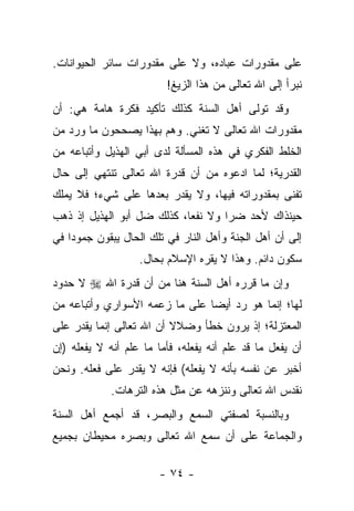 ‫ﻋﻠﻰ ﻤﻘﺩﻭﺭﺍﺕ ﻋﺒﺎﺩﻩ، ﻭﻻ ﻋﻠﻰ ﻤﻘﺩﻭﺭﺍﺕ ﺴﺎﺌﺭ ﺍﻟﺤﻴﻭﺍﻨﺎﺕ.‬
                         ‫ﻨﺒﺭﺃ ﺇﻟﻰ ﺍﷲ ﺘﻌﺎﻟﻰ ﻤﻥ ﻫﺫﺍ ﺍﻟﺯﻴﻎ!‬
‫ﻭﻗﺩ ﺘﻭﻟﻰ ﺃﻫل ﺍﻟﺴﻨﺔ ﻜﺫﻟﻙ ﺘﺄﻜﻴﺩ ﻓﻜﺭﺓ ﻫﺎﻤﺔ ﻫﻲ: ﺃﻥ‬
‫ﻤﻘﺩﻭﺭﺍﺕ ﺍﷲ ﺘﻌﺎﻟﻰ ﻻ ﺘﻐﻨﻲ. ﻭﻫﻡ ﺒﻬﺫﺍ ﻴﺼﺤﺤﻭﻥ ﻤﺎ ﻭﺭﺩ ﻤﻥ‬
‫ﺍﻟﺨﻠﻁ ﺍﻟﻔﻜﺭﻱ ﻓﻲ ﻫﺫﻩ ﺍﻟﻤﺴﺄﻟﺔ ﻟﺩﻯ ﺃﺒﻲ ﺍﻟﻬﺫﻴل ﻭﺃﺘﺒﺎﻋﻪ ﻤﻥ‬
‫ﺍﻟﻘﺩﺭﻴﺔ؛ ﻟﻤﺎ ﺍﺩﻋﻭﻩ ﻤﻥ ﺃﻥ ﻗﺩﺭﺓ ﺍﷲ ﺘﻌﺎﻟﻰ ﺘﻨﺘﻬﻲ ﺇﻟﻰ ﺤﺎل‬
‫ﺘﻔﻨﻰ ﺒﻤﻘﺩﻭﺭﺍﺘﻪ ﻓﻴﻬﺎ، ﻭﻻ ﻴﻘﺩﺭ ﺒﻌﺩﻫﺎ ﻋﻠﻰ ﺸﻲﺀ؛ ﻓﻼ ﻴﻤﻠﻙ‬
‫ﺤﻴﻨﺫﺍﻙ ﻷﺤﺩ ﻀﺭﺍ ﻭﻻ ﻨﻔﻌﺎ، ﻜﺫﻟﻙ ﻀل ﺃﺒﻭ ﺍﻟﻬﺫﻴل ﺇﺫ ﺫﻫﺏ‬
                            ‫‪‬‬       ‫‪‬‬
‫ﺇﻟﻰ ﺃﻥ ﺃﻫل ﺍﻟﺠﻨﺔ ﻭﺃﻫل ﺍﻟﻨﺎﺭ ﻓﻲ ﺘﻠﻙ ﺍﻟﺤﺎل ﻴﺒﻘﻭﻥ ﺠﻤﻭ ‪‬ﺍ ﻓﻲ‬
    ‫ﺩ‬
                   ‫ﺴﻜﻭﻥ ﺩﺍﺌﻡ. ﻭﻫﺫﺍ ﻻ ﻴﻘﺭﻩ ﺍﻹﺴﻼﻡ ﺒﺤﺎل.‬
‫ﻭﺇﻥ ﻤﺎ ﻗﺭﺭﻩ ﺃﻫل ﺍﻟﺴﻨﺔ ﻫﻨﺎ ﻤﻥ ﺃﻥ ﻗﺩﺭﺓ ﺍﷲ ‪ ‬ﻻ ﺤﺩﻭﺩ‬
‫ﻟﻬﺎ؛ ﺇﻨﻤﺎ ﻫﻭ ﺭﺩ ﺃﻴ ‪‬ﺎ ﻋﻠﻰ ﻤﺎ ﺯﻋﻤﻪ ﺍﻷﺴﻭﺍﺭﻱ ﻭﺃﺘﺒﺎﻋﻪ ﻤﻥ‬
                                ‫ﻀ‬
‫ﺍﻟﻤﻌﺘﺯﻟﺔ؛ ﺇﺫ ﻴﺭﻭﻥ ﺨﻁﺄ ﻭﻀﻼﻻ ﺃﻥ ﺍﷲ ﺘﻌﺎﻟﻰ ﺇﻨﻤﺎ ﻴﻘﺩﺭ ﻋﻠﻰ‬
                          ‫ﹰ‬
‫ﺃﻥ ﻴﻔﻌل ﻤﺎ ﻗﺩ ﻋﻠﻡ ﺃﻨﻪ ﻴﻔﻌﻠﻪ، ﻓﺄﻤﺎ ﻤﺎ ﻋﻠﻡ ﺃﻨﻪ ﻻ ﻴﻔﻌﻠﻪ )ﺇﻥ‬
‫ﺃﺨﺒﺭ ﻋﻥ ﻨﻔﺴﻪ ﺒﺄﻨﻪ ﻻ ﻴﻔﻌﻠﻪ( ﻓﺈﻨﻪ ﻻ ﻴﻘﺩﺭ ﻋﻠﻰ ﻓﻌﻠﻪ. ﻭﻨﺤﻥ‬
             ‫ﻨﻘﺩﺱ ﺍﷲ ﺘﻌﺎﻟﻰ ﻭﻨﻨﺯﻫﻪ ﻋﻥ ﻤﺜل ﻫﺫﻩ ﺍﻟﺘﺭﻫﺎﺕ.‬
‫ﻭﺒﺎﻟﻨﺴﺒﺔ ﻟﺼﻔﺘﻲ ﺍﻟﺴﻤﻊ ﻭﺍﻟﺒﺼﺭ، ﻗﺩ ﺃﺠﻤﻊ ﺃﻫل ﺍﻟﺴﻨﺔ‬
‫ﻭﺍﻟﺠﻤﺎﻋﺔ ﻋﻠﻰ ﺃﻥ ﺴﻤﻊ ﺍﷲ ﺘﻌﺎﻟﻰ ﻭﺒﺼﺭﻩ ﻤﺤﻴﻁﺎﻥ ﺒﺠﻤﻴﻊ‬

                        ‫- ٤٧ -‬
 