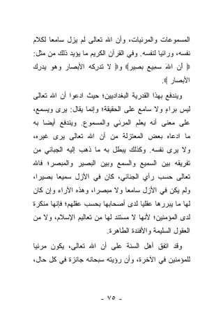 ‫ﺍﻟﻤﺴﻤﻭﻋﺎﺕ ﻭﺍﻟﻤﺭﺌﻴﺎﺕ، ﻭﺃﻥ ﺍﷲ ﺘﻌﺎﻟﻰ ﻟﻡ ﻴﺯل ﺴﺎﻤﻌﺎ ﻟﻜﻼﻡ‬
      ‫‪‬‬
‫ﻨﻔﺴﻪ، ﻭﺭﺍﺌﻴﺎ ﻟﻨﻔﺴﻪ. ﻭﻓﻲ ﺍﻟﻘﺭﺁﻥ ﺍﻟﻜﺭﻴﻡ ﻤﺎ ﻴﺅﻴﺩ ﺫﻟﻙ ﻤﻥ ﻤﺜل:‬
                                              ‫‪‬‬
‫‪ ‬ﺃﻥ ﺍﷲ ﺴ ِﻴﻊ ﺒ ِﻴﺭ‪ ‬ﻭ‪ ‬ﻻ ﺘﺩﺭﻜﻪ ﺍﻷﺒ ‪‬ﺎﺭ ﻭﻫﻭ ﻴﺩﺭﻙ‬
‫ﹶ ﹸ ‪ ِ ‬ﹸ ‪ ‬ﺼ ‪ ِ      ‬‬ ‫َ ‪ َ ‬ﻤ ‪  ‬ﺼ ‪‬‬
                                              ‫ﺍﻷﺒ ‪‬ﺎﺭ ‪.‬‬
                                                 ‫‪‬ﺼ ‪‬‬
‫ﻭﻴﻨﺩﻓﻊ ﺒﻬﺫﺍ ﺍﻟﻘﺩﺭﻴﺔ ﺍﻟﺒﻐﺩﺍﺩﻴﻴﻥ؛ ﺤﻴﺙ ﺍﺩﻋﻭﺍ ﺃﻥ ﺍﷲ ﺘﻌﺎﻟﻰ‬
‫ﻟﻴﺱ ﺒﺭﺍﺀ ﻭﻻ ﺴﺎﻤﻊ ﻋﻠﻰ ﺍﻟﺤﻘﻴﻘﺔ؛ ﻭﺇﻨﻤﺎ ﻴﻘﺎل: ﻴﺭﻯ ﻭﻴﺴﻤﻊ،‬
                                            ‫ٍ‬
‫ﻋﻠﻰ ﻤﻌﻨﻰ ﺃﻨﻪ ﻴﻌﻠﻡ ﺍﻟﻤﺭﺌﻲ ﻭﺍﻟﻤﺴﻤﻭﻉ. ﻭﻴﻨﺩﻓﻊ ﺃﻴ ‪‬ﺎ ﺒﻪ‬
    ‫ﻀ‬
‫ﻤﺎ ﺍﺩﻋﺎﻩ ﺒﻌﺽ ﺍﻟﻤﻌﺘﺯﻟﺔ ﻤﻥ ﺃﻥ ﺍﷲ ﺘﻌﺎﻟﻰ ﻴﺭﻯ ﻏﻴﺭﻩ،‬
‫ﻭﻻ ﻴﺭﻯ ﻨﻔﺴﻪ. ﻭﻜﺫﻟﻙ ﻴﺒﻁل ﺒﻪ ﻤﺎ ﺫﻫﺏ ﺇﻟﻴﻪ ﺍﻟﺠﺒﺎﺌﻲ ﻤﻥ‬
‫ﺘﻔﺭﻴﻘﻪ ﺒﻴﻥ ﺍﻟﺴﻤﻴﻊ ﻭﺍﻟﺴﻤﻊ ﻭﺒﻴﻥ ﺍﻟﺒﺼﻴﺭ ﻭﺍﻟﻤﺒﺼﺭ؛ ﻓﺎﷲ‬
‫ﺘﻌﺎﻟﻰ ﺤﺴﺏ ﺭﺃﻱ ﺍﻟﺠﻨﺎﺌﻲ، ﻜﺎﻥ ﻓﻲ ﺍﻷﺯل ﺴﻤﻴ ‪‬ﺎ ﺒﺼﻴ ‪‬ﺍ،‬
  ‫ﺭ‬      ‫ﻌ‬
‫ﻭﻟﻡ ﻴﻜﻥ ﻓﻲ ﺍﻷﺯل ﺴﺎﻤﻌﺎ ﻭﻻ ﻤﺒﺼﺭﺍ، ﻭﻫﺫﻩ ﺍﻵﺭﺍﺀ ﻭﺇﻥ ﻜﺎﻥ‬
                     ‫‪‬‬        ‫‪‬‬
‫ﻟﻬﺎ ﻤﺎ ﻴﺒﺭﺭﻫﺎ ﻋﻘﻠﻴﺎ ﻟﺩﻯ ﺃﺼﺤﺎﺒﻬﺎ ﺒﺤﺴﺏ ﻋﻘﻠﻬﻡ؛ ﻓﺈﻨﻬﺎ ﻤﻨﻜﺭﺓ‬
                                     ‫‪‬‬
‫ﻟﺩﻯ ﺍﻟﻤﺅﻤﻨﻴﻥ؛ ﻷﻨﻬﺎ ﻻ ﻤﺴﺘﻨﺩ ﻟﻬﺎ ﻤﻥ ﺘﻌﺎﻟﻴﻡ ﺍﻹﺴﻼﻡ، ﻭﻻ ﻤﻥ‬
                          ‫ﺍﻟﻌﻘﻭل ﺍﻟﺴﻠﻴﻤﺔ ﻭﺍﻷﻓﺌﺩﺓ ﺍﻟﻁﺎﻫﺭﺓ.‬
‫ﻭﻗﺩ ﺍﺘﻔﻕ ﺃﻫل ﺍﻟﺴﻨﺔ ﻋﻠﻰ ﺃﻥ ﺍﷲ ﺘﻌﺎﻟﻰ، ﻴﻜﻭﻥ ﻤﺭﺌ ‪‬ﺎ‬
 ‫ﻴ‬
‫ﻟﻠﻤﺅﻤﻨﻴﻥ ﻓﻲ ﺍﻵﺨﺭﺓ، ﻭﺃﻥ ﺭﺅﻴﺘﻪ ﺴﺒﺤﺎﻨﻪ ﺠﺎﺌﺯﺓ ﻓﻲ ﻜل ﺤﺎل،‬



                        ‫- ٥٧ -‬
 