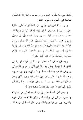 ‫ﻭﻟﻜل ﺤﻲ ﻤﻥ ﻁﺭﻴﻕ ﺍﻟﻌﻘل، ﻭﺃﻥ ﻭﺠﻭﺏ ﺭﺅﻴﺘﻪ ‪ ‬ﻟﻠﻤﺅﻤﻨﻴﻥ‬
                      ‫ﺨﺎﺼﺔ ﻓﻲ ﺍﻵﺨﺭﺓ ﻤﻥ ﻁﺭﻴﻕ ﺍﻟﺨﺒﺭ.‬
‫ﻭﻤﻥ ﺍﻷﺩﻟﺔ ﺍﻟﺘﻲ ﺘﺅﻴﺩ ﺭﺃﻱ ﺃﻫل ﺍﻟﺴﻨﺔ ﻗﻭﻟﻪ ﺘﻌﺎﻟﻰ ﺤﻜﺎﻴﺔ‬
‫ﻋﻥ ﻤﻭﺴﻰ: ‪ ‬ﺭﺏ ﺃﺭ ِﻲ َﻨﻅﺭ ِﻟﻴ ‪ ‬؛ ﻓﻠﻭ ﻟﻡ ﺘﻜﻥ ﺭﺅﻴﺔ ﺍﷲ‬
                      ‫‪ِ َ  ‬ﻨ ﺃ ﹸ ‪ ‬ﺇ ﹶ ‪‬ﻙ‬
‫ﺘﻌﺎﻟﻰ ﻤﻤﻜﻨﺔ ﻤﺎ ﺴﺄﻟﻬﺎ ﻤﻭﺴﻰ، ﻭﻤﻥ ﺍﻟﻤﺴﺘﺤﻴل ﺃﻥ ﻴﺠﻬل‬
‫ﺭﺴﻭل ﻜﺭﻴﻡ ﻤﺎ ﻴﺠﻭﺯ ﻭﻤﺎ ﻴﺴﺘﺤﻴل ﻋﻠﻰ ﺍﷲ ﺘﻌﺎﻟﻰ. ﻭﻤﻥ‬
‫ﺍﻷﺩﻟﺔ ﺃﻴ ‪‬ﺎ ﻗﻭﻟﻪ ﺘﻌﺎﻟﻰ: ‪ ‬ﻭ ‪‬ﻭﻩ ﻴﻭﻤﺌﺫ ﱠﺎﻀﺭﺓ. ﺇ ﹶﻰ ﺭﺒ ‪‬ﺎ‬
 ‫‪‬ﺠ ‪ ٍ ِ    ‬ﻨ ِ ‪ ‬ﹲ ِﻟ ‪ ‬ﻬ‬              ‫ﻀ‬
‫ﹶﺎﻅﺭﺓ ‪ .‬ﻭﻤﻥ ﺍﻟﺴﻨﺔ ﻤﺎ ﻭﺭﺩ ﻤﻥ ﺍﻟﺤﺩﻴﺙ ﺍﻟﺸﺭﻴﻑ: ‪‬ﺇﻨﻜﻡ‬
                                            ‫ﻨ ِ ‪‬ﹲ‬
                  ‫ﺴﺘﺭﻭﻥ ﺭﺒﻜﻡ ﻜﻡ ﺘﺭﻭﻥ ﺍﻟﻘﻤﺭ ﻟﻴﻠﺔ ﺍﻟﺒﺩﺭ‪.‬‬
‫ﻭﻓﻴﻤﺎ ﻗﺭﺭﻩ ﺃﻫل ﺍﻟﺴﻨﺔ ﺩﻓﻊ ﻟﻶﺭﺍﺀ ﺍﻟﺘﻲ ﺃﻨﻜﺭﺕ ﺍﻟﺭﺅﻴﺔ ﻤﻥ‬
‫ﺍﻟﻘﺩﺭﻴﺔ ﻭﺍﻟﺠﻬﻤﻴﺔ، ﻭﺩﻓﻊ ﺃﻴﻀﺎ ﻟﻠﺭﺃﻱ ﺍﻟﺫﻱ ﻴﺯﻋﻡ ﺃﻥ ﺍﷲ ﺘﻌﺎﻟﻰ‬
                             ‫‪‬‬
‫ﻴﺭﻯ ﻓﻲ ﺍﻵﺨﺭﺓ ﺒﺤﺎﺴﺔ ﺴﺎﺩﺴﺔ، ﻭﻫﺫﺍ ﺭﺃﻱ ﻀﺭﺍﺭ ﺒﻥ ﻋﻤﺭﻭ،‬
                                               ‫‪‬‬
‫ﻭﻫﻨﺎ ﺃﻴﻀﺎ ﺭﺩ ﻋﻠﻰ ﺭﺃﻱ ﺍﺒﻥ ﺴﺎﻟﻡ ﺍﻟﺒﺼﺭﻱ، ﺍﻟﺫﻱ ﺯﻋﻡ‬
                                      ‫‪‬‬
‫ﻀﻼﻻ ﺃﻥ ﺍﻟﻜﻔﺎﺭ ﻴﺭﻭﻥ ﺍﷲ ﺃﻴﻀﺎ ﻓﻲ ﺍﻵﺨﺭﺓ، ﻤﻊ ﺃﻥ ﺍﻟﻘﺭﺁﻥ‬
                        ‫‪‬‬                     ‫ﹰ‬
           ‫ﻴﺸﻴﺭ ﺇﻟﻰ ﺃﻨﻬﻡ ‪ ‬ﻥ ﺭﺒﻬﻡ ﻴﻭﻤﺌﺫ ﻟﻤﺤ ‪‬ﻭ ‪‬ﻭﻥ ‪.‬‬
              ‫ﻋ ‪ ٍ ِ     ِ  ‬ﱠ ‪ ‬ﺠ ﺒ ‪‬‬
‫ﻭﻴﺠﻤﻊ ﺃﻫل ﺍﻟﺴﻨﺔ ﻋﻠﻰ ﺃﻥ ﺇﺭﺍﺩﺓ ﺍﷲ ﺘﻌﺎﻟﻰ ﻫﻲ ﻤﺸﻴﺌﺘﻪ‬
‫ﻭﺍﺨﺘﻴﺎﺭﻩ، ﻭﻋﻠﻰ ﺃﻥ ﺇﺭﺍﺩﺘﻪ ﻟﻠﺸﻲﺀ ﻜﺭﺍﻫﺔ ﻟﻌﺩﻤﻪ، ﻭﺃﻥ ﺃﻤﺭﻩ‬
‫ﺒﺎﻟﺸﻲﺀ ﻨﻬﻲ ﻋﻥ ﺘﺭﻜﻪ. ﻭﻜﺫﻟﻙ ﻴﺭﻯ ﺃﻫل ﺍﻟﺴﻨﺔ ﺃﻥ ﺇﺭﺍﺩﺓ ﺍﷲ‬

                       ‫- ٦٧ -‬
 