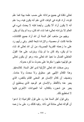 ‫ﺘﻌﺎﻟﻰ ﻨﺎﻓﺫﺓ ﻓﻲ ﺠﻤﻴﻊ ﻤﺭﺍﺩﺍﺘﻪ ﻋﻠﻰ ﺤﺴﺏ ﻋﻠﻤﻪ ﺒﻬﺎ؛ ﻓﻤﺎ ﻋﻠﻡ‬
‫ﻜﻭﻨﻪ، ﺃﺭﺍﺩ ﻜﻭﻨﻪ ﻓﻲ ﺍﻟﻭﻗﺕ ﺍﻟﺫﻱ ﻋﻠﻡ ﺃﻨﻪ ﻴﻜﻭﻥ ﻓﻴﻪ، ﻭﻤﺎ ﻋﻠﻡ‬
‫ﺃﻨﻪ ﻻ ﻴﻜﻭﻥ ﺃﺭﺍﺩ ﺃﻻ ﻴﻜﻭﻥ. ﻭﺃﻴﻀﺎ ﻓﺈﻨﻪ ﻻ ﻴﺤﺩﺙ ﺸﻲﺀ ﻓﻲ‬
                    ‫‪‬‬
‫ﺍﻟﻌﺎﻟﻡ ﺇﻻ ﺒﺈﺭﺍﺩﺘﻪ ﺘﻌﺎﻟﻰ؛ ﻓﻤﺎ ﺸﺎﺀ ﺍﷲ ﻜﺎﻥ، ﻭﻤﺎ ﻟﻡ ﻴﺸﺄ ﻟﻡ ﻴﻜﻥ.‬
‫ﻭﻴﻔﻬﻡ ﻤﻥ ﻤﺫﻫﺏ ﺃﻫل ﺍﻟﺴﻨﺔ ﺃﻥ ﺍﷲ ﺃﺭﺍﺩ ﺠﻤﻴﻊ ﺍﻟﻜﺎﺌﻨﺎﺕ،‬
‫ﻁﺎﻋﺔ ﻜﺎﻨﺕ ﺃﻡ ﻤﻌﺼﻴﺔ، ﻭﺍﻹﺭﺍﺩﺓ ﺘﺎﺒﻌﺔ ﻟﻠﻌﻠﻡ. ﻭﻓﻲ ﺭﺃﻴﻬﻡ ﺭﺩ‬
‫ﻋﻠﻰ ﻤﺎ ﺯﻋﻤﺘﻪ ﺍﻟﻘﺩﺭﻴﺔ ﺍﻟﺒﺼﺭﻴﺔ، ﻤﻥ ﺃﻥ ﺍﷲ ﺘﻌﺎﻟﻰ ﻗﺩ ﺸﺎﺀ‬
‫ﻤﺎ ﻟﻡ ﻴﻜﻥ، ﻭﻗﺩ ﻜﺎﻥ ﻤﺎ ﻟﻡ ﻴﺸﺄ، ﻭﻴﺘﺭﺘﺏ ﻋﻠﻰ ﻫﺫﺍ ﺍﻟﻘﻭل‬
‫ﺍﻟﺨﺎﻁﺊ ﺍﻟﻀﺎل ﻤﺎ ﻨﻌﻴﺫ ﺍﷲ ﺘﻌﺎﻟﻰ ﻤﻨﻪ، ﻭﻫﻭ ﺃﻥ ﻴﻜﻭﻥ ﺘﻌﺎﻟﻰ‬
      ‫ﻋﻥ ﻗﻭﻟﻬﻡ؛ ﻤﻘﻬﻭ ‪‬ﺍ ﻤﻜﺭ ‪‬ﺎ ﻋﻠﻰ ﺤﺩﻭﺙ ﻤﺎ ﻜﺭﻩ ﺤﺩﻭﺜﻪ.‬
                              ‫ﻫ‬      ‫ﺭ‬
‫ﻭﻤﻥ ﺼﻔﺎﺕ ﺍﷲ ﺘﻌﺎﻟﻰ ﺍﻷﺯﻟﻴﺔ ﻟﺩﻯ ﺃﻫل ﺍﻟﺴﻨﺔ: ﻜﻼﻤﻪ‪.‬‬
‫ﻭﻫﺫﺍ ﺍﻟﻜﻼﻡ ﺍﻹﻟﻬﻲ ﻏﻴﺭ ﻤﺨﻠﻭﻕ ﻭﻻ ﻤﺤﺩﺙ ﻭﻻ ﺤﺎﺩﺙ.‬
‫ﻭﻨﻀﻴﻑ ﺃﻥ ﻜﻼﻡ ﺍﻹﻨﺴﺎﻥ ﻫﻭ ﺍﻟﻤﻌﻨﻰ ﺍﻟﻘﺎﺌﻡ ﺒﺎﻟﻨﻔﺱ، ﺍﻟﺫﻱ‬
‫ﻴﻌﺒﺭ ﻋﻨﻪ ﺒﺎﻷﻟﻔﺎﻅ. ﻭﺍﻹﻨﺴﺎﻥ ﻫﻭ ﺍﻟﻭﺤﻴﺩ ﺍﻟﺫﻱ ﻴﺴﺘﻁﻴﻊ ﺃﻥ‬
‫ﻴﻌﺒﺭ ﻋﻥ ﺸﻌﻭﺭﻩ ﺒﺎﻟﻜﻼﻡ، ﺃﻤﺎ ﺍﻟﺤﻴﻭﺍﻨﺎﺕ ﺍﻷﺨﺭﻯ ﻓﺈﻨﻬﺎ‬
                                           ‫ﻻ ﺘﺴﺘﻁﻴﻊ ﺫﻟﻙ.‬
‫ﻭﻓﻲ ﻗﻭل ﺃﻫل ﺍﻟﺴﻨﺔ ﻫﻨﺎ ﺭﺩ ﻋﻠﻰ ﻗﻭل ﺍﻟﻜﺭﺍﻤﻴﺔ؛ ﺇﺫ ﺍﺩﻋﻭﺍ‬
‫ﺃﻥ ﺃﻗﻭﺍﻟﻪ ﺘﻌﺎﻟﻰ ﺤﺎﺩﺜﺔ ﻓﻲ ﺫﺍﺘﻪ. ﻭﻓﻴﻪ ﻜﺫﻟﻙ ﺭﺩ ﻋﻠﻰ ﻤﺎ ﺯﻋﻤﻪ‬

                         ‫- ٧٧ -‬
 