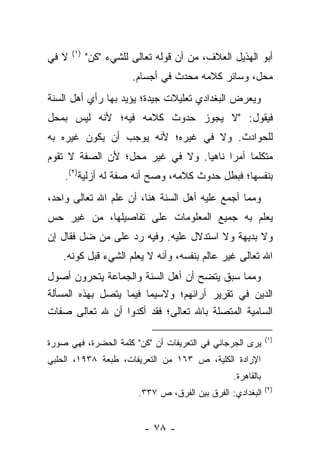 ‫)١(‬
‫ﻻ ﻓﻲ‬         ‫ﺃﺒﻭ ﺍﻟﻬﺫﻴل ﺍﻟﻌﻼﻑ، ﻤﻥ ﺃﻥ ﻗﻭﻟﻪ ﺘﻌﺎﻟﻰ ﻟﻠﺸﻲﺀ "ﻜﻥ"‬
                        ‫ﻤﺤل، ﻭﺴﺎﺌﺭ ﻜﻼﻤﻪ ﻤﺤﺩﺙ ﻓﻲ ﺃﺠﺴﺎﻡ.‬
‫ﻭﻴﻌﺭﺽ ﺍﻟﺒﻐﺩﺍﺩﻱ ﺘﻌﻠﻴﻼﺕ ﺠﻴﺩﺓ؛ ﻴﺅﻴﺩ ﺒﻬﺎ ﺭﺃﻱ ﺃﻫل ﺍﻟﺴﻨﺔ‬
‫ﻓﻴﻘﻭل: "ﻻ ﻴﺠﻭﺯ ﺤﺩﻭﺙ ﻜﻼﻤﻪ ﻓﻴﻪ؛ ﻷﻨﻪ ﻟﻴﺱ ﺒﻤﺤل‬
‫ﻟﻠﺤﻭﺍﺩﺙ. ﻭﻻ ﻓﻲ ﻏﻴﺭﻩ؛ ﻷﻨﻪ ﻴﻭﺠﺏ ﺃﻥ ﻴﻜﻭﻥ ﻏﻴﺭﻩ ﺒﻪ‬
‫ﻤﺘﻜﻠﻤﺎ ﺁﻤﺭﺍ ﻨﺎﻫﻴﺎ. ﻭﻻ ﻓﻲ ﻏﻴﺭ ﻤﺤل؛ ﻷﻥ ﺍﻟﺼﻔﺔ ﻻ ﺘﻘﻭﻡ‬
                                 ‫‪‬‬     ‫‪‬‬    ‫‪‬‬
    ‫ﺒﻨﻔﺴﻬﺎ؛ ﻓﺒﻁل ﺤﺩﻭﺙ ﻜﻼﻤﻪ، ﻭﺼﺢ ﺃﻨﻪ ﺼﻔﺔ ﻟﻪ ﺃﺯﻟﻴﺔ)٢(.‬
‫ﻭﻤﻤﺎ ﺃﺠﻤﻊ ﻋﻠﻴﻪ ﺃﻫل ﺍﻟﺴﻨﺔ ﻫﻨﺎ، ﺃﻥ ﻋﻠﻡ ﺍﷲ ﺘﻌﺎﻟﻰ ﻭﺍﺤﺩ،‬
‫ﻴﻌﻠﻡ ﺒﻪ ﺠﻤﻴﻊ ﺍﻟﻤﻌﻠﻭﻤﺎﺕ ﻋﻠﻰ ﺘﻔﺎﺼﻴﻠﻬﺎ، ﻤﻥ ﻏﻴﺭ ﺤﺱ‬
‫ﻭﻻ ﺒﺩﻴﻬﺔ ﻭﻻ ﺍﺴﺘﺩﻻل ﻋﻠﻴﻪ. ﻭﻓﻴﻪ ﺭﺩ ﻋﻠﻰ ﻤﻥ ﻀل ﻓﻘﺎل ﺇﻥ‬
    ‫ﺍﷲ ﺘﻌﺎﻟﻰ ﻏﻴﺭ ﻋﺎﻟﻡ ﺒﻨﻔﺴﻪ، ﻭﺃﻨﻪ ﻻ ﻴﻌﻠﻡ ﺍﻟﺸﻲﺀ ﻗﺒل ﻜﻭﻨﻪ.‬
‫ﻭﻤﻤﺎ ﺴﺒﻕ ﻴﺘﻀﺢ ﺃﻥ ﺃﻫل ﺍﻟﺴﻨﺔ ﻭﺍﻟﺠﻤﺎﻋﺔ ﻴﺘﺤﺭﻭﻥ ﺃﺼﻭل‬
‫ﺍﻟﺩﻴﻥ ﻓﻲ ﺘﻘﺭﻴﺭ ﺁﺭﺍﺌﻬﻡ؛ ﻭﻻﺴﻴﻤﺎ ﻓﻴﻤﺎ ﻴﺘﺼل ﺒﻬﺫﻩ ﺍﻟﻤﺴﺄﻟﺔ‬
‫ﺍﻟﺴﺎﻤﻴﺔ ﺍﻟﻤﺘﺼﻠﺔ ﺒﺎﷲ ﺘﻌﺎﻟﻰ؛ ﻓﻘﺩ ﺃﻜﺩﻭﺍ ﺃﻥ ﷲ ﺘﻌﺎﻟﻰ ﺼﻔﺎﺕ‬

                                                              ‫)١(‬
‫ﻴﺭﻯ ﺍﻟﺠﺭﺠﺎﻨﻲ ﻓﻲ ﺍﻟﺘﻌﺭﻴﻔﺎﺕ ﺃﻥ "ﻜﻥ" ﻜﻠﻤﺔ ﺍﻟﺤﻀﺭﺓ، ﻓﻬﻲ ﺼﻭﺭﺓ‬
‫ﺍﻹﺭﺍﺩﺓ ﺍﻟﻜﻠﻴﺔ، ﺹ ٣٦١ ﻤﻥ ﺍﻟﺘﻌﺭﻴﻔﺎﺕ، ﻁﺒﻌﺔ ٨٣٩١، ﺍﻟﺤﻠﺒﻲ‬
                                                  ‫ﺒﺎﻟﻘﺎﻫﺭﺓ.‬
                                                              ‫)٢(‬
                         ‫ﺍﻟﺒﻐﺩﺍﺩﻱ: ﺍﻟﻔﺭﻕ ﺒﻴﻥ ﺍﻟﻔﺭﻕ، ﺹ ٧٣٣.‬


                           ‫- ٨٧ -‬
 