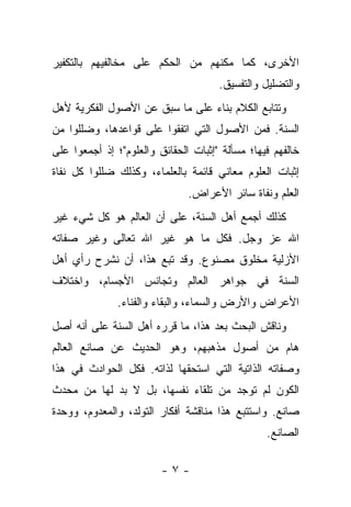 ‫ﺍﻷﺨﺭﻯ، ﻜﻤﺎ ﻤﻜﻨﻬﻡ ﻤﻥ ﺍﻟﺤﻜﻡ ﻋﻠﻰ ﻤﺨﺎﻟﻔﻴﻬﻡ ﺒﺎﻟﺘﻜﻔﻴﺭ‬
                                      ‫ﻭﺍﻟﺘﻀﻠﻴل ﻭﺍﻟﺘﻔﺴﻴﻕ.‬
‫ﻭﺘﺘﺎﺒﻊ ﺍﻟﻜﻼﻡ ﺒﻨﺎﺀ ﻋﻠﻰ ﻤﺎ ﺴﺒﻕ ﻋﻥ ﺍﻷﺼﻭل ﺍﻟﻔﻜﺭﻴﺔ ﻷﻫل‬
‫ﺍﻟﺴﻨﺔ. ﻓﻤﻥ ﺍﻷﺼﻭل ﺍﻟﺘﻲ ﺍﺘﻔﻘﻭﺍ ﻋﻠﻰ ﻗﻭﺍﻋﺩﻫﺎ، ﻭﻀﻠﻠﻭﺍ ﻤﻥ‬
‫ﺨﺎﻟﻔﻬﻡ ﻓﻴﻬﺎ؛ ﻤﺴﺄﻟﺔ "ﺇﺜﺒﺎﺕ ﺍﻟﺤﻘﺎﺌﻕ ﻭﺍﻟﻌﻠﻭﻡ"؛ ﺇﺫ ﺃﺠﻤﻌﻭﺍ ﻋﻠﻰ‬
‫ﺇﺜﺒﺎﺕ ﺍﻟﻌﻠﻭﻡ ﻤﻌﺎﻨﻲ ﻗﺎﺌﻤﺔ ﺒﺎﻟﻌﻠﻤﺎﺀ، ﻭﻜﺫﻟﻙ ﻀﻠﻠﻭﺍ ﻜل ﻨﻔﺎﺓ‬
                               ‫ﺍﻟﻌﻠﻡ ﻭﻨﻔﺎﺓ ﺴﺎﺌﺭ ﺍﻷﻋﺭﺍﺽ.‬
‫ﻜﺫﻟﻙ ﺃﺠﻤﻊ ﺃﻫل ﺍﻟﺴﻨﺔ، ﻋﻠﻰ ﺃﻥ ﺍﻟﻌﺎﻟﻡ ﻫﻭ ﻜل ﺸﻲﺀ ﻏﻴﺭ‬
‫ﺍﷲ ﻋﺯ ﻭﺠل. ﻓﻜل ﻤﺎ ﻫﻭ ﻏﻴﺭ ﺍﷲ ﺘﻌﺎﻟﻰ ﻭﻏﻴﺭ ﺼﻔﺎﺘﻪ‬
‫ﺍﻷﺯﻟﻴﺔ ﻤﺨﻠﻭﻕ ﻤﺼﻨﻭﻉ. ﻭﻗﺩ ﺘﺒﻊ ﻫﺫﺍ، ﺃﻥ ﻨﺸﺭﺡ ﺭﺃﻱ ﺃﻫل‬
‫ﺍﻟﺴﻨﺔ ﻓﻲ ﺠﻭﺍﻫﺭ ﺍﻟﻌﺎﻟﻡ ﻭﺘﺠﺎﻨﺱ ﺍﻷﺠﺴﺎﻡ، ﻭﺍﺨﺘﻼﻑ‬
               ‫ﺍﻷﻋﺭﺍﺽ ﻭﺍﻷﺭﺽ ﻭﺍﻟﺴﻤﺎﺀ، ﻭﺍﻟﺒﻘﺎﺀ ﻭﺍﻟﻔﻨﺎﺀ.‬
‫ﻭﻨﺎﻗﺵ ﺍﻟﺒﺤﺙ ﺒﻌﺩ ﻫﺫﺍ، ﻤﺎ ﻗﺭﺭﻩ ﺃﻫل ﺍﻟﺴﻨﺔ ﻋﻠﻰ ﺃﻨﻪ ﺃﺼل‬
‫ﻫﺎﻡ ﻤﻥ ﺃﺼﻭل ﻤﺫﻫﺒﻬﻡ، ﻭﻫﻭ ﺍﻟﺤﺩﻴﺙ ﻋﻥ ﺼﺎﻨﻊ ﺍﻟﻌﺎﻟﻡ‬
‫ﻭﺼﻔﺎﺘﻪ ﺍﻟﺫﺍﺘﻴﺔ ﺍﻟﺘﻲ ﺍﺴﺘﺤﻘﻬﺎ ﻟﺫﺍﺘﻪ. ﻓﻜل ﺍﻟﺤﻭﺍﺩﺙ ﻓﻲ ﻫﺫﺍ‬
‫ﺍﻟﻜﻭﻥ ﻟﻡ ﺘﻭﺠﺩ ﻤﻥ ﺘﻠﻘﺎﺀ ﻨﻔﺴﻬﺎ، ﺒل ﻻ ﺒﺩ ﻟﻬﺎ ﻤﻥ ﻤﺤﺩﺙ‬
‫ﺼﺎﻨﻊ. ﻭﺍﺴﺘﺘﺒﻊ ﻫﺫﺍ ﻤﻨﺎﻗﺸﺔ ﺃﻓﻜﺎﺭ ﺍﻟﺘﻭﻟﺩ، ﻭﺍﻟﻤﻌﺩﻭﻡ، ﻭﻭﺤﺩﺓ‬
                                                 ‫ﺍﻟﺼﺎﻨﻊ.‬

                         ‫-٧-‬
 