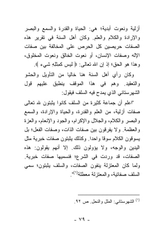 ‫ﺃﺯﻟﻴﺔ ﻭﻨﻌﻭﺕ ﺃﺒﺩﻴﺔ؛ ﻫﻲ: ﺍﻟﺤﻴﺎﺓ ﻭﺍﻟﻘﺩﺭﺓ ﻭﺍﻟﺴﻤﻊ ﻭﺍﻟﺒﺼﺭ‬
‫ﻭﺍﻹﺭﺍﺩﺓ ﻭﺍﻟﻜﻼﻡ ﻭﺍﻟﻌﻠﻡ. ﻭﻜﺎﻥ ﺃﻫل ﺍﻟﺴﻨﺔ ﻓﻲ ﺘﻘﺭﻴﺭ ﻫﺫﻩ‬
‫ﺍﻟﺼﻔﺎﺕ ﺤﺭﻴﺼﻴﻥ ﻜل ﺍﻟﺤﺭﺹ ﻋﻠﻰ ﺍﻟﻤﺨﺎﻟﻔﺔ ﺒﻴﻥ ﺼﻔﺎﺕ‬
‫ﺍﻹﻟﻪ ﻭﺼﻔﺎﺕ ﺍﻹﻨﺴﺎﻥ، ﺃﻭ ﻨﻌﻭﺕ ﺍﻟﺨﺎﻟﻕ ﻭﻨﻌﻭﺕ ﺍﻟﻤﺨﻠﻭﻕ،‬
    ‫ﻭﻫﺫﺍ ﻫﻭ ﺍﻟﺤﻕ؛ ﺇﺫ ﺇﻥ ﺍﷲ ﺘﻌﺎﻟﻰ: ‪ ‬ﻟﻴ ‪ ‬ﻜ ِﺜ ِ ِ ﺸﻲﺀ ‪.‬‬
       ‫ﹶ ‪ ‬ﺱ ﹶﻤ ﹾ ﻠﻪ ﹶ ‪ ‬‬
‫ﻭﻜﺎﻥ ﺭﺃﻱ ﺃﻫل ﺍﻟﺴﻨﺔ ﻫﻨﺎ ﺨﺎﻟ ‪‬ﺎ ﻤﻥ ﺍﻟﺘﺄﻭﻴل ﻭﺍﻟﺤﺸﻭ‬
                   ‫ﻴ‬
‫ﻭﺍﻟﺘﻌﻘﻴﺩ. ﻭﻫﻡ ﻓﻲ ﻫﺫﺍ ﺍﻟﻤﻭﻗﻑ ﻴﻨﻁﺒﻕ ﻋﻠﻴﻬﻡ ﻗﻭل‬
                ‫ﺍﻟﺸﻬﺭﺴﺘﺎﻨﻲ ﺍﻟﺫﻱ ﻴﻤﺩﺡ ﻓﻴﻪ ﺍﻟﺴﻠﻑ ﻓﻴﻘﻭل:‬
‫"ﺍﻋﻠﻡ ﺃﻥ ﺠﻤﺎﻋﺔ ﻜﺜﻴﺭﺓ ﻤﻥ ﺍﻟﺴﻠﻑ ﻜﺎﻨﻭﺍ ﻴﺜﺒﺘﻭﻥ ﷲ ﺘﻌﺎﻟﻰ‬
‫ﺼﻔﺎﺕ ﺃﺯﻟﻴﺔ، ﻤﻥ ﺍﻟﻌﻠﻡ ﻭﺍﻟﻘﺩﺭﺓ، ﻭﺍﻟﺤﻴﺎﺓ ﻭﺍﻹﺭﺍﺩﺓ، ﻭﺍﻟﺴﻤﻊ‬
‫ﻭﺍﻟﺒﺼﺭ ﻭﺍﻟﻜﻼﻡ، ﻭﺍﻟﺠﻼل ﻭﺍﻹﻜﺭﺍﻡ، ﻭﺍﻟﺠﻭﺩ ﻭﺍﻹﻨﻌﺎﻡ، ﻭﺍﻟﻌﺯﺓ‬
‫ﻭﺍﻟﻌﻅﻤﺔ. ﻭﻻ ﻴﻔﺭﻗﻭﻥ ﺒﻴﻥ ﺼﻔﺎﺕ ﺍﻟﺫﺍﺕ، ﻭﺼﻔﺎﺕ ﺍﻟﻔﻌل؛ ﺒل‬
‫ﻴﺴﻭﻗﻭﻥ ﺍﻟﻜﻼﻡ ﺴﻭﻗﺎ ﻭﺍﺤﺩﺍ. ﻭﻜﺫﻟﻙ ﻴﺜﺒﺘﻭﻥ ﺼﻔﺎﺕ ﺨﺒﺭﻴﺔ ﻤﺜل‬
                                 ‫‪‬‬     ‫ﹰ‬
‫ﺍﻟﻴﺩﻴﻥ ﻭﺍﻟﻭﺠﻪ، ﻭﻻ ﻴﺅﻭﻟﻭﻥ ﺫﻟﻙ. ﺇﻻ ﺃﻨﻬﻡ ﻴﻘﻭﻟﻭﻥ: ﻫﺫﻩ‬
‫ﺍﻟﺼﻔﺎﺕ، ﻗﺩ ﻭﺭﺩﺕ ﻓﻲ ﺍﻟﺸﺭﻉ؛ ﻓﻨﺴﻤﻴﻬﺎ ﺼﻔﺎﺕ ﺨﺒﺭﻴﺔ.‬
‫ﻭﻟﻤﺎ ﻜﺎﻥ ﺍﻟﻤﻌﺘﺯﻟﺔ ﻴﻨﻔﻭﻥ ﺍﻟﺼﻔﺎﺕ، ﻭﺍﻟﺴﻠﻑ ﻴﺜﺒﺘﻭﻥ؛ ﺴﻤﻲ‬
                      ‫ﺍﻟﺴﻠﻑ ﺼﻔﺎﺘﻴﺔ، ﻭﺍﻟﻤﻌﺘﺯﻟﺔ ﻤﻌﻁﻠﺔ)١(".‬



                                                          ‫)١(‬
                        ‫ﺍﻟﺸﻬﺭﺴﺘﺎﻨﻲ: ﺍﻟﻤﻠل ﻭﺍﻟﻨﺤل. ﺹ ٢٩.‬


                        ‫- ٩٧ -‬
 