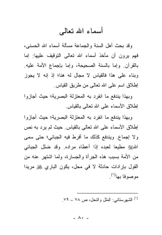 ‫ﺃﺴﻤﺎﺀ ﺍﷲ ﺘﻌﺎﻟﻰ‬
‫ﻭﻗﺩ ﺒﺤﺙ ﺃﻫل ﺍﻟﺴﻨﺔ ﻭﺍﻟﺠﻤﺎﻋﺔ ﻤﺴﺄﻟﺔ ﺃﺴﻤﺎﺀ ﺍﷲ ﺍﻟﺤﺴﻨﻰ،‬
‫ﻓﻬﻡ ﻴﺭﻭﻥ ﺃﻥ ﻤﺄﺨﺫ ﺃﺴﻤﺎﺀ ﺍﷲ ﺘﻌﺎﻟﻰ ﺍﻟﺘﻭﻗﻴﻑ ﻋﻠﻴﻬﺎ: ﺇﻤﺎ‬
‫ﺒﺎﻟﻘﺭﺁﻥ. ﻭﺇﻤﺎ ﺒﺎﻟﺴﻨﺔ ﺍﻟﺼﺤﻴﺤﺔ، ﻭﺇﻤﺎ ﺒﺈﺠﻤﺎﻉ ﺍﻷﻤﺔ ﻋﻠﻴﻪ.‬
‫ﻭﺒﻨﺎﺀ ﻋﻠﻰ ﻫﺫﺍ ﻓﺎﻟﻘﻴﺎﺱ ﻻ ﻤﺠﺎل ﻟﻪ ﻫﻨﺎ؛ ﺇﺫ ﺇﻨﻪ ﻻ ﻴﺠﻭﺯ‬
              ‫ﺇﻁﻼﻕ ﺍﺴﻡ ﻋﻠﻰ ﺍﷲ ﺘﻌﺎﻟﻰ ﻤﻥ ﻁﺭﻴﻕ ﺍﻟﻘﻴﺎﺱ.‬
‫ﻭﺒﻬﺫﺍ ﻴﻨﺩﻓﻊ ﻤﺎ ﺍﻨﻔﺭﺩ ﺒﻪ ﺍﻟﻤﻌﺘﺯﻟﺔ ﺍﻟﺒﺼﺭﻴﺔ؛ ﺤﻴﺙ ﺃﺠﺎﺯﻭﺍ‬
                   ‫ﺇﻁﻼﻕ ﺍﻷﺴﻤﺎﺀ ﻋﻠﻰ ﺍﷲ ﺘﻌﺎﻟﻰ ﺒﺎﻟﻘﻴﺎﺱ.‬
‫ﻭﺒﻬﺫﺍ ﻴﻨﺩﻓﻊ ﻤﺎ ﺍﻨﻔﺭﺩ ﺒﻪ ﺍﻟﻤﻌﺘﺯﻟﺔ ﺍﻟﺒﺼﺭﻴﺔ؛ ﺤﻴﺙ ﺃﺠﺎﺯﻭﺍ‬
‫ﺇﻁﻼﻕ ﺍﻷﺴﻤﺎﺀ ﻋﻠﻰ ﺍﷲ ﺘﻌﺎﻟﻰ ﺒﺎﻟﻘﻴﺎﺱ. ﺤﻴﺙ ﻟﻡ ﻴﺭﺩ ﺒﻪ ﻨﺹ‬
‫ﻭﻻ ﺇﺠﻤﺎﻉ. ﻭﻴﻨﺩﻓﻊ ﻜﺫﻟﻙ ﻤﺎ ﺃﻓﺭﻁ ﻓﻴﻪ ﺍﻟﺠﺒﺎﺌﻲ؛ ﺤﺘﻰ ﺴﻤﻰ‬
‫ﺍﷲ‪ ‬ﻤﻁﻴ ‪‬ﺎ ﻟﻌﺒﺩﻩ ﺇﺫﺍ ﺃﻋﻁﺎﻩ ﻤﺭﺍﺩﻩ. ﻭﻗﺩ ﻀﻠل ﺍﻟﺠﺒﺎﺌﻲ‬
                                        ‫ﻌ‬
‫ﻤﻥ ﺍﻷﻤﺔ ﺒﺴﺒﺏ ﻫﺫﻩ ﺍﻟﺠﺭﺃﺓ ﻭﺍﻟﺠﺴﺎﺭﺓ، ﻭﻟﻤﺎ ﺍﺸﺘﻬﺭ ﻋﻨﻪ ﻤﻥ‬
‫ﺍﻟﻘﻭل ﺒﺈﺭﺍﺩﺍﺕ ﺤﺎﺩﺜﺔ ﻻ ﻓﻲ ﻤﺤل، ﻴﻜﻭﻥ ﺍﻟﺒﺎﺭﻱ ‪ ‬ﻤﺭﻴﺩﺍ‬
 ‫‪‬‬
                                          ‫ﻤﻭﺼﻭﻓﺎ ﺒﻬﺎ)١(.‬
                                                   ‫ﹰ‬


                                                         ‫)١(‬
                  ‫ﺍﻟﺸﻬﺭﺴﺘﺎﻨﻲ: ﺍﻟﻤﻠل ﻭﺍﻟﻨﺤل، ﺹ ٨٧ – ٩٧.‬


                       ‫- ٠٨ -‬
 