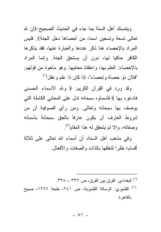 ‫ﻭﻴﺘﻤﺴﻙ ﺃﻫل ﺍﻟﺴﻨﺔ ﺒﻤﺎ ﺠﺎﺀ ﻓﻲ ﺍﻟﺤﺩﻴﺙ ﺍﻟﺼﺤﻴﺢ:‪‬ﺇﻥ ﷲ‬
‫ﺘﻌﺎﻟﻰ ﺘﺴﻌﺔ ﻭﺘﺴﻌﻴﻥ ﺍﺴ ‪‬ﺎ، ﻤﻥ ﺃﺤﺼﺎﻫﺎ ﺩﺨل ﺍﻟﺠﻨﺔ‪ .‬ﻓﻠﻴﺱ‬
                             ‫ﻤ‬
‫ﺍﻟﻤﺭﺍﺩ ﺒﺎﻹﺤﺼﺎﺀ ﻫﻨﺎ ﺫﻜﺭ ﻋﺩﺩﻫﺎ ﻭﺍﻟﻌﺒﺎﺭﺓ ﻋﻨﻬﺎ، ﻓﻘﺩ ﻴﺫﻜﺭﻫﺎ‬
‫ﺍﻟﻜﺎﻓﺭ ﺤﺎﻜﻴﺎ ﻟﻬﺎ، ﺩﻭﻥ ﺃﻥ ﻴﺴﺘﺤﻕ ﺍﻟﺠﻨﺔ. ﻭﺇﻨﻤﺎ ﺍﻟﻤﺭﺍﺩ‬
                                       ‫‪‬‬
‫ﺒﺎﻹﺤﺼﺎﺀ: ﺍﻟﻌﻠﻡ ﺒﻬﺎ، ﻭﺍﻋﺘﻘﺎﺩ ﻤﻌﺎﻨﻴﻬﺎ. ﻭﻫﻭ ﻤﺄﺨﻭﺫ ﻤﻥ ﻗﻭﻟﻬﻡ:‬
        ‫"ﻓﻼﻥ ﺫﻭ ﺤﺼﺎﺓ ﻭﺇﺤﺼﺎﺀ"، ﺇﺫﺍ ﻜﺎﻥ ﺫﺍ ﻋﻠﻡ ﻭﻋﻘل)١(.‬
‫ﻭﻗﺩ ﻭﺭﺩ ﻓﻲ ﺍﻟﻘﺭﺁﻥ ﺍﻟﻜﺭﻴﻡ: ‪ ‬ﻭﷲ ﺍﻷﺴ ‪‬ﺎﺀ ﺍﻟﺤﺴ ﹶﻰ‬
 ‫‪  َ ِ ‬ﻤ ‪ ‬ﹾ ‪ ‬ﻨ‬
‫ﹶﺎﺩ ‪‬ﻭﻩ ﺒ ‪‬ﺎ ‪ ‬ﻓﺄﺴﻤﺎﺅﻩ ﺴﺒﺤﺎﻨﻪ ﺘﺩل ﻋﻠﻰ ﺍﻟﻤﻌﺎﻨﻲ ﺍﻟﻜﺎﻤﻠﺔ ﺍﻟﺘﻲ‬
                                               ‫ﻓ ‪‬ﻋ ‪ِ ‬ﻬ‬
‫ﻴﻭﺼﻑ ﺒﻬﺎ ﺴﺒﺤﺎﻨﻪ ﻭﺘﻌﺎﻟﻰ. ﻭﻤﻥ ﺭﺃﻱ ﺍﻟﺼﻭﻓﻴﺔ ﺃﻥ ﻤﻥ‬
‫ﺸﺭﻭﻁ ﺍﻟﻌﺎﺭﻑ ﺃﻥ ﻴﻜﻭﻥ ﻋﺎﺭ ﹰﺎ ﺒﺎﻟﺤﻕ ﺴﺒﺤﺎﻨﺔ ﺒﺄﺴﻤﺎﺌﻪ‬
                      ‫ﻓ‬
                    ‫ﻭﺼﻔﺎﺘﻪ، ﻭﺇﻻ ﻟﻡ ﻴﺘﺤﻘﻕ ﻟﻪ ﻫﺫﺍ ﺍﻟﻤﻘﺎﻡ)٢(.‬
‫ﻭﻓﻲ ﻤﺫﻫﺏ ﺃﻫل ﺍﻟﺴﻨﺔ، ﺃﻥ ﺃﺴﻤﺎﺀ ﺍﷲ ﺘﻌﺎﻟﻰ ﻋﻠﻰ ﺜﻼﺜﺔ‬
             ‫ﺃﻗﺴﺎﻡ؛ ﻨﻅﺭﺍ ﻟﺘﻌﻠﻘﻬﺎ ﺒﺎﻟﺫﺍﺕ ﻭﺍﻟﺼﻔﺎﺕ ﻭﺍﻷﻓﻌﺎل.‬
                                              ‫‪‬‬




                                                            ‫)١(‬
                ‫ﺍﻟﺒﻐﺩﺍﺩﻱ: ﺍﻟﻔﺭﻕ ﺒﻴﻥ ﺍﻟﻔﺭﻕ، ﺹ ٧٣٣ – ٨٣٣.‬
                                                           ‫) ٢(‬
‫ﺍﻟﻘﺸﻴﺭﻱ: ﺍﻟﺭﺴﺎﻟﺔ ﺍﻟﻘﺸﻴﺭﻴﺔ، ﺹ ١٤٢، ﻁﺒﻌﺔ ٦٦٩١، ﺼﺒﻴﺢ‬
                                               ‫ﺒﺎﻟﻘﺎﻫﺭﺓ.‬


                        ‫- ١٨ -‬
 