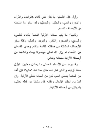 ‫ﻭﺃﻭل ﻫﺫﻩ ﺍﻷﻗﺴﺎﻡ: ﻤﺎ ﻴﺩل ﻋﻠﻰ ﺫﺍﺘﻪ، ﻜﺎﻟﻭﺍﺤﺩ، ﻭﺍﻷﻭل،‬
‫ﻭﺍﻵﺨﺭ، ﻭﺍﻟﻐﻨﻲ، ﻭﺍﻟﺠﻠﻴل، ﻭﺍﻟﺠﻤﻴل، ﻭﻜﺫﺍ ﺴﺎﺌﺭ ﻤﺎ ﺍﺴﺘﺤﻘﻪ‬
                                   ‫ﻤﻥ ﺍﻷﻭﺼﺎﻑ ﻟﻨﻔﺴﻪ.‬
‫ﻭﺜﺎﻨﻴﻬﺎ: ﻤﺎ ﻴﻔﻴﺩ ﺼﻔﺎﺘﻪ ﺍﻷﺯﻟﻴﺔ ﺍﻟﻘﺎﺌﻤﺔ ﺒﺫﺍﺘﻪ، ﻜﺎﻟﺤﻲ،‬
‫ﻭﺍﻟﺴﻤﻴﻊ، ﻭﺍﻟﺒﺼﻴﺭ، ﻭﺍﻟﻘﺎﺩﺭ، ﻭﺍﻟﻤﺭﻴﺩ، ﻭﺍﻟﻌﺎﻟﻡ، ﻭﻜﺫﺍ ﺴﺎﺌﺭ‬
‫ﺍﻷﻭﺼﺎﻑ ﺍﻟﻤﺸﺘﻘﺔ ﻤﻥ ﺼﻔﺎﺘﻪ ﺍﻟﻘﺎﺌﻤﺔ ﺒﺫﺍﺘﻪ. ﻭﻫﺫﺍﻥ ﺍﻟﻘﺴﻤﺎﻥ‬
‫ﻤﻥ ﺍﻷﺴﻤﺎﺀ ﻟﻡ ﻴﺯل ﺍﷲ ﺘﻌﺎﻟﻰ ﻤﻭﺼﻭﻓﺎ ﺒﻬﻤﺎ، ﻭﻜﻼﻫﻤﺎ ﻤﻥ‬
                 ‫ﹰ‬
                          ‫ﺃﻭﺼﺎﻓﻪ ﺍﻷﺯﻟﻴﺔ ﺴﺒﺤﺎﻨﻪ ﻭﺘﻌﺎﻟﻰ.‬
‫ﻭﻗﺩ ﻴﻭﺠﺩ ﻤﻥ ﺍﻷﺴﻤﺎﺀ ﺍﻟﺤﺴﻨﻰ ﻤﺎ ﻴﺤﺘﻤل ﻤﻌﻨﻴﻴﻥ؛ ﺍﻷﻭل‬
‫ﺼﻔﺔ ﺃﺯﻟﻴﺔ، ﻭﺍﻵﺨﺭ ﻓﻌل ﻟﻪ، ﻤﺜﺎل ﻫﺫﺍ ﻟﻔﻅ "ﺤﻜﻴﻡ"؛ ﻓﺈﻥ ﺃﺨﺫ‬
  ‫ُ‬
‫ﻤﻥ ﺍﻟﺤﻜﻤﺔ ﺒﻤﻌﻨﻰ ﺍﻟﻌﻠﻡ، ﻜﺎﻥ ﻤﻥ ﺃﺴﻤﺎﺌﻪ ﺘﻌﺎﻟﻰ ﺍﻷﺯﻟﻴﺔ. ﻭﺇﻥ‬
‫ﺃﺨﺫ ﻤﻥ ﺇﺤﻜﺎﻡ ﺍﻷﻓﻌﺎل ﻭﺇﺘﻘﺎﻨﻪ ﻜﺎﻥ ﻤﺸﺘﻘﺎ ﻤﻥ ﻓﻌﻠﻪ ﺘﻌﺎﻟﻰ،‬
                ‫ﹰ‬                                  ‫ُ‬
                            ‫ﻭﻟﻡ ﻴﻜﻥ ﻤﻥ ﺃﻭﺼﺎﻓﻪ ﺍﻷﺯﻟﻴﺔ.‬




                       ‫- ٢٨ -‬
 