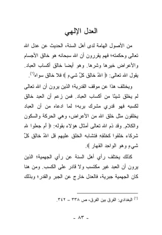 ‫ﺍﻟﻌﺩل ﺍﻹﻟﻬﻲ‬
‫ﻤﻥ ﺍﻷﺼﻭل ﺍﻟﻬﺎﻤﺔ ﻟﺩﻯ ﺃﻫل ﺍﻟﺴﻨﺔ، ﺍﻟﺤﺩﻴﺙ ﻋﻥ ﻋﺩل ﺍﷲ‬
‫ﺘﻌﺎﻟﻰ ﻭﺤﻜﻤﺘﻪ؛ ﻓﻬﻡ ﻴﻘﺭﺭﻭﻥ ﺃﻥ ﺍﷲ ﺴﺒﺤﺎﻨﻪ ﻫﻭ ﺨﺎﻟﻕ ﺍﻷﺠﺴﺎﻡ‬
‫ﻭﺍﻷﻋﺭﺍﺽ ﺨﻴﺭﻫﺎ ﻭﺸﺭﻫﺎ. ﻭﻫﻭ ﺃﻴﻀﺎ ﺨﺎﻟﻕ ﺃﻜﺴﺎﺏ ﺍﻟﻌﺒﺎﺩ.‬
                    ‫‪‬‬
  ‫ﻴﻘﻭل ﺍﷲ ﺘﻌﺎﻟﻰ: ‪ ‬ﺍﷲ ﹶﺎﻟﻕ ﻜ ﱢ ﺸﻲ ٍ ‪ ‬ﻓﻼ ﺨﺎﻟﻕ ﺴﻭﺍﻩ)١(.‬
                     ‫ُ ﺨ ِ ﹸ ﹸل ﹶ ‪‬ﺀ‬
‫ﻭﻴﺨﺘﻠﻑ ﻫﺫﺍ ﻋﻥ ﻤﻭﻗﻑ ﺍﻟﻘﺩﺭﻴﺔ؛ ﺍﻟﺫﻴﻥ ﻴﺭﻭﻥ ﺃﻥ ﺍﷲ ﺘﻌﺎﻟﻰ‬
‫ﻟﻡ ﻴﺨﻠﻕ ﺸﻴ ًﺎ ﻤﻥ ﺃﻜﺴﺎﺏ ﺍﻟﻌﺒﺎﺩ. ﻓﻤﻥ ﺯﻋﻡ ﺃﻥ ﺍﻟﻌﺒﺩ ﺨﺎﻟﻕ‬
                                        ‫ﺌ‬
‫ﻟﻜﺴﺒﻪ ﻓﻬﻭ ﻗﺩﺭﻱ ﻤﺸﺭﻙ ﺒﺭﺒﻪ؛ ﻟﻤﺎ ﺍﺩﻋﺎﻩ ﻤﻥ ﺃﻥ ﺍﻟﻌﺒﺎﺩ‬
‫ﻴﺨﻠﻘﻭﻥ ﻤﺜل ﺨﻠﻕ ﺍﷲ ﻤﻥ ﺍﻷﻋﺭﺍﺽ، ﻭﻫﻲ ﺍﻟﺤﺭﻜﺔ ﻭﺍﻟﺴﻜﻭﻥ‬
‫ﻭﺍﻟﻜﻼﻡ. ﻭﻗﺩ ﺫﻡ ﺍﷲ ﺘﻌﺎﻟﻰ ﺃﻤﺜﺎل ﻫﺅﻻﺀ ﺒﻘﻭﻟﻪ: ‪ ‬ﺃﻡ ﺠﻌﹸﻭﺍ ﷲ‬
‫ِ‬   ‫َ ‪  ‬ﻠ‬
‫ﺸﺭ ﹶﺎﺀ ﺨﻠ ﹸﻭﺍ ﻜﺨﻠ ِ ِ ﻓﺘ ﹶﺎﺒﻪ ﺍﻟﺨﻠﻕ ﻋﻠﻴﻬﻡ ﻗل ﺍﷲ ﹶﺎﻟﻕ ﻜ ﱢ‬
‫ﹸ ‪‬ﻜ ‪ ‬ﹶ ﹶﻘ ﹶ ﹶ ﹾﻘﻪ ﹶ ﹶﺸ ‪  ‬ﹾ ﹶ ﹾ ﹸ ‪ ‬ﹶ ‪  ِ ‬ﹸ ِ ُ ﺨ ِ ﹸ ﹸل‬
                                ‫ﺸﻲ ٍ ﻭﻫﻭ ﺍﻟ ‪‬ﺍﺤﺩ ﺍﻟﻘ ‪‬ﺎﺭ ‪.‬‬
                                   ‫ﹶ ‪‬ﺀ ‪   ‬ﹾﻭ ِ ‪ ‬ﹾ ﹶﻬ ‪‬‬
‫ﻜﺫﻟﻙ ﻴﺨﺘﻠﻑ ﺭﺃﻱ ﺃﻫل ﺍﻟﺴﻨﺔ ﻋﻥ ﺭﺃﻱ ﺍﻟﺠﻬﻤﻴﺔ؛ ﺍﻟﺫﻴﻥ‬
‫ﻴﺭﻭﻥ ﺃﻥ ﺍﻟﻌﺒﺩ ﻏﻴﺭ ﻤﻜﺘﺴﺏ ﻭﻻ ﻗﺎﺩﺭ ﻋﻠﻰ ﺍﻟﻜﺴﺏ. ﻭﻤﻥ ﻫﻨﺎ‬
‫ﻜﺎﻥ ﺍﻟﺠﻬﻤﻴﺔ ﺠﺒﺭﻴﺔ، ﻓﺎﻟﻌﺩل ﺨﺎﺭﺝ ﻋﻥ ﺍﻟﺠﺒﺭ ﻭﺍﻟﻘﺩﺭ؛ ﻭﺒﺫﻟﻙ‬


                                                           ‫)١(‬
                 ‫ﺍﻟﺒﻐﺩﺍﺩﻱ: ﺍﻟﻔﺭﻕ ﺒﻴﻥ ﺍﻟﻔﺭﻕ، ﺹ ٨٣٣ – ٢٤٣.‬


                          ‫- ٣٨ -‬
 