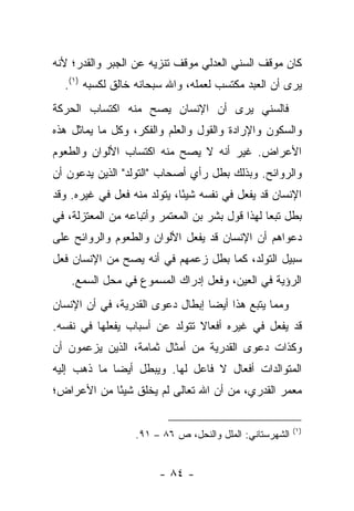 ‫ﻜﺎﻥ ﻤﻭﻗﻑ ﺍﻟﺴﻨﻲ ﺍﻟﻌﺩﻟﻲ ﻤﻭﻗﻑ ﺘﻨﺯﻴﻪ ﻋﻥ ﺍﻟﺠﺒﺭ ﻭﺍﻟﻘﺩﺭ؛ ﻷﻨﻪ‬
  ‫ﻴﺭﻯ ﺃﻥ ﺍﻟﻌﺒﺩ ﻤﻜﺘﺴﺏ ﻟﻌﻤﻠﻪ، ﻭﺍﷲ ﺴﺒﺤﺎﻨﻪ ﺨﺎﻟﻕ ﻟﻜﺴﺒﻪ )١(.‬
‫ﻓﺎﻟﺴﻨﻲ ﻴﺭﻯ ﺃﻥ ﺍﻹﻨﺴﺎﻥ ﻴﺼﺢ ﻤﻨﻪ ﺍﻜﺘﺴﺎﺏ ﺍﻟﺤﺭﻜﺔ‬
‫ﻭﺍﻟﺴﻜﻭﻥ ﻭﺍﻹﺭﺍﺩﺓ ﻭﺍﻟﻘﻭل ﻭﺍﻟﻌﻠﻡ ﻭﺍﻟﻔﻜﺭ، ﻭﻜل ﻤﺎ ﻴﻤﺎﺜل ﻫﺫﻩ‬
‫ﺍﻷﻋﺭﺍﺽ. ﻏﻴﺭ ﺃﻨﻪ ﻻ ﻴﺼﺢ ﻤﻨﻪ ﺍﻜﺘﺴﺎﺏ ﺍﻷﻟﻭﺍﻥ ﻭﺍﻟﻁﻌﻭﻡ‬
‫ﻭﺍﻟﺭﻭﺍﺌﺢ. ﻭﺒﺫﻟﻙ ﺒﻁل ﺭﺃﻱ ﺃﺼﺤﺎﺏ "ﺍﻟﺘﻭﻟﺩ" ﺍﻟﺫﻴﻥ ﻴﺩﻋﻭﻥ ﺃﻥ‬
‫ﺍﻹﻨﺴﺎﻥ ﻗﺩ ﻴﻔﻌل ﻓﻲ ﻨﻔﺴﻪ ﺸﻴ ًﺎ، ﻴﺘﻭﻟﺩ ﻤﻨﻪ ﻓﻌل ﻓﻲ ﻏﻴﺭﻩ. ﻭﻗﺩ‬
                             ‫ﺌ‬
‫ﺒﻁل ﺘﺒﻌﺎ ﻟﻬﺫﺍ ﻗﻭل ﺒﺸﺭ ﺒﻥ ﺍﻟﻤﻌﺘﻤﺭ ﻭﺃﺘﺒﺎﻋﻪ ﻤﻥ ﺍﻟﻤﻌﺘﺯﻟﺔ، ﻓﻲ‬
                                                 ‫‪‬‬
‫ﺩﻋﻭﺍﻫﻡ ﺃﻥ ﺍﻹﻨﺴﺎﻥ ﻗﺩ ﻴﻔﻌل ﺍﻷﻟﻭﺍﻥ ﻭﺍﻟﻁﻌﻭﻡ ﻭﺍﻟﺭﻭﺍﺌﺢ ﻋﻠﻰ‬
‫ﺴﺒﻴل ﺍﻟﺘﻭﻟﺩ، ﻜﻤﺎ ﺒﻁل ﺯﻋﻤﻬﻡ ﻓﻲ ﺃﻨﻪ ﻴﺼﺢ ﻤﻥ ﺍﻹﻨﺴﺎﻥ ﻓﻌل‬
    ‫ﺍﻟﺭﺅﻴﺔ ﻓﻲ ﺍﻟﻌﻴﻥ، ﻭﻓﻌل ﺇﺩﺭﺍﻙ ﺍﻟﻤﺴﻤﻭﻉ ﻓﻲ ﻤﺤل ﺍﻟﺴﻤﻊ.‬
‫ﻭﻤﻤﺎ ﻴﺘﺒﻊ ﻫﺫﺍ ﺃﻴﻀﺎ ﺇﺒﻁﺎل ﺩﻋﻭﻯ ﺍﻟﻘﺩﺭﻴﺔ، ﻓﻲ ﺃﻥ ﺍﻹﻨﺴﺎﻥ‬
                                  ‫‪‬‬
‫ﻗﺩ ﻴﻔﻌل ﻓﻲ ﻏﻴﺭﻩ ﺃﻓﻌﺎﻻ ﺘﺘﻭﻟﺩ ﻋﻥ ﺃﺴﺒﺎﺏ ﻴﻔﻌﻠﻬﺎ ﻓﻲ ﻨﻔﺴﻪ.‬
                               ‫ﹰ‬
‫ﻭﻜﺫﺍﺕ ﺩﻋﻭﻯ ﺍﻟﻘﺩﺭﻴﺔ ﻤﻥ ﺃﻤﺜﺎل ﺜﻤﺎﻤﺔ، ﺍﻟﺫﻴﻥ ﻴﺯﻋﻤﻭﻥ ﺃﻥ‬
‫ﺍﻟﻤﺘﻭﺍﻟﺩﺍﺕ ﺃﻓﻌﺎل ﻻ ﻓﺎﻋل ﻟﻬﺎ. ﻭﻴﺒﻁل ﺃﻴ ‪‬ﺎ ﻤﺎ ﺫﻫﺏ ﺇﻟﻴﻪ‬
             ‫ﻀ‬
‫ﻤﻌﻤﺭ ﺍﻟﻘﺩﺭﻱ، ﻤﻥ ﺃﻥ ﺍﷲ ﺘﻌﺎﻟﻰ ﻟﻡ ﻴﺨﻠﻕ ﺸﻴﺌﺎ ﻤﻥ ﺍﻷﻋﺭﺍﺽ؛‬
            ‫ً‬

                                                         ‫)١(‬
                  ‫ﺍﻟﺸﻬﺭﺴﺘﺎﻨﻲ: ﺍﻟﻤﻠل ﻭﺍﻟﻨﺤل، ﺹ ٦٨ – ١٩.‬


                        ‫- ٤٨ -‬
 