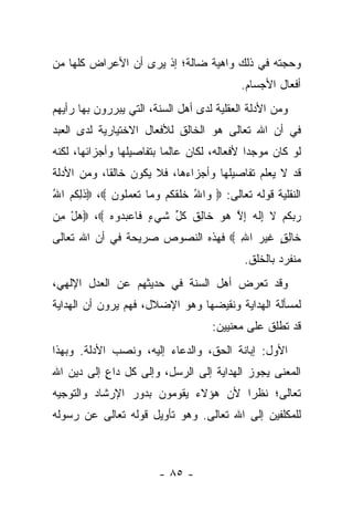 ‫ﻭﺤﺠﺘﻪ ﻓﻲ ﺫﻟﻙ ﻭﺍﻫﻴﺔ ﻀﺎﻟﺔ؛ ﺇﺫ ﻴﺭﻯ ﺃﻥ ﺍﻷﻋﺭﺍﺽ ﻜﻠﻬﺎ ﻤﻥ‬
                                           ‫ﺃﻓﻌﺎل ﺍﻷﺠﺴﺎﻡ.‬
‫ﻭﻤﻥ ﺍﻷﺩﻟﺔ ﺍﻟﻌﻘﻠﻴﺔ ﻟﺩﻯ ﺃﻫل ﺍﻟﺴﻨﺔ، ﺍﻟﺘﻲ ﻴﺒﺭﺭﻭﻥ ﺒﻬﺎ ﺭﺃﻴﻬﻡ‬
‫ﻓﻲ ﺃﻥ ﺍﷲ ﺘﻌﺎﻟﻰ ﻫﻭ ﺍﻟﺨﺎﻟﻕ ﻟﻸﻓﻌﺎل ﺍﻻﺨﺘﻴﺎﺭﻴﺔ ﻟﺩﻯ ﺍﻟﻌﺒﺩ‬
‫ﻟﻭ ﻜﺎﻥ ﻤﻭﺠ ‪‬ﺍ ﻷﻓﻌﺎﻟﻪ، ﻟﻜﺎﻥ ﻋﺎﻟﻤﺎ ﺒﺘﻔﺎﺼﻴﻠﻬﺎ ﻭﺃﺠﺯﺍﺌﻬﺎ، ﻟﻜﻨﻪ‬
                          ‫‪‬‬                  ‫ﺩ‬
‫ﻗﺩ ﻻ ﻴﻌﻠﻡ ﺘﻔﺎﺼﻴﻠﻬﺎ ﻭﺃﺠﺯﺍﺀﻫﺎ، ﻓﻼ ﻴﻜﻭﻥ ﺨﺎﻟﻘﺎ، ﻭﻤﻥ ﺍﻷﺩﻟﺔ‬
            ‫ﹰ‬
‫ﺍﻟﻨﻘﻠﻴﺔ ﻗﻭﻟﻪ ﺘﻌﺎﻟﻰ: ‪ ‬ﺍﷲ ﺨﻠﻘﻜﻡ ﻭ ‪‬ﺎ ﺘﻌﻤﹸﻭﻥ ‪ ،‬ﺫﻟ ﹸﻡ ﺍﷲ‬
‫ﹶ ِﻜ ‪ُ ‬‬     ‫ﻭ ُ ﹶ ﹶ ﹶ ﹸ ‪ ‬ﻤ ﹶ ‪ ‬ﻠ ‪‬‬
‫ﺭﺒﻜﻡ ﻻ ِﻟ ‪ ‬ﺇﻻ ﻫﻭ ﹶﺎﻟﻕ ﻜ ﱢ ﺸﻲ ٍ ﹶﺎﻋﺒ ‪‬ﻭﻩ ‪ ،‬ﻫل ﻤﻥ‬
‫‪ ِ ْ‬‬    ‫‪  ‬ﹸ ‪ ‬ﹶ ﺇ ﹶﻪ ِ ﱠ ‪  ‬ﺨ ِ ﹸ ﹸل ﹶ ‪‬ﺀ ﻓ ‪ ‬ﺩ ‪‬‬
‫ﹶﺎﻟﻕ ﻏﻴﺭ ﺍﷲ ‪ ‬ﻓﻬﺫﻩ ﺍﻟﻨﺼﻭﺹ ﺼﺭﻴﺤﺔ ﻓﻲ ﺃﻥ ﺍﷲ ﺘﻌﺎﻟﻰ‬
                                   ‫ﺨ ِ ٍ ﹶ‪ِ  ‬‬
                                            ‫ﻤﻨﻔﺭﺩ ﺒﺎﻟﺨﻠﻕ.‬
‫ﻭﻗﺩ ﺘﻌﺭﺽ ﺃﻫل ﺍﻟﺴﻨﺔ ﻓﻲ ﺤﺩﻴﺜﻬﻡ ﻋﻥ ﺍﻟﻌﺩل ﺍﻹﻟﻬﻲ،‬
‫ﻟﻤﺴﺄﻟﺔ ﺍﻟﻬﺩﺍﻴﺔ ﻭﻨﻘﻴﻀﻬﺎ ﻭﻫﻭ ﺍﻹﻀﻼل، ﻓﻬﻡ ﻴﺭﻭﻥ ﺃﻥ ﺍﻟﻬﺩﺍﻴﺔ‬
                                    ‫ﻗﺩ ﺘﻁﻠﻕ ﻋﻠﻰ ﻤﻌﻨﻴﻴﻥ:‬
‫ﺍﻷﻭل: ﺇﺒﺎﻨﺔ ﺍﻟﺤﻕ، ﻭﺍﻟﺩﻋﺎﺀ ﺇﻟﻴﻪ، ﻭﻨﺼﺏ ﺍﻷﺩﻟﺔ. ﻭﺒﻬﺫﺍ‬
‫ﺍﻟﻤﻌﻨﻰ ﻴﺠﻭﺯ ﺍﻟﻬﺩﺍﻴﺔ ﺇﻟﻰ ﺍﻟﺭﺴل، ﻭﺇﻟﻰ ﻜل ﺩﺍﻉ ﺇﻟﻰ ﺩﻴﻥ ﺍﷲ‬
           ‫ٍ‬
‫ﺘﻌﺎﻟﻰ؛ ﻨﻅ ‪‬ﺍ ﻷﻥ ﻫﺅﻻﺀ ﻴﻘﻭﻤﻭﻥ ﺒﺩﻭﺭ ﺍﻹﺭﺸﺎﺩ ﻭﺍﻟﺘﻭﺠﻴﻪ‬
                                     ‫ﺭ‬
‫ﻟﻠﻤﻜﻠﻔﻴﻥ ﺇﻟﻰ ﺍﷲ ﺘﻌﺎﻟﻰ. ﻭﻫﻭ ﺘﺄﻭﻴل ﻗﻭﻟﻪ ﺘﻌﺎﻟﻰ ﻋﻥ ﺭﺴﻭﻟﻪ‬



                        ‫- ٥٨ -‬
 