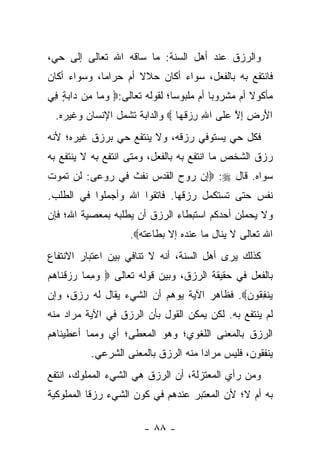 ‫ﻭﺍﻟﺭﺯﻕ ﻋﻨﺩ ﺃﻫل ﺍﻟﺴﻨﺔ: ﻤﺎ ﺴﺎﻗﻪ ﺍﷲ ﺘﻌﺎﻟﻰ ﺇﻟﻰ ﺤﻲ،‬
‫ﻓﺎﻨﺘﻔﻊ ﺒﻪ ﺒﺎﻟﻔﻌل، ﺴﻭﺍﺀ ﺃﻜﺎﻥ ﺤﻼﻻ ﺃﻡ ﺤﺭﺍ ‪‬ﺎ، ﻭﺴﻭﺍﺀ ﺃﻜﺎﻥ‬
             ‫ﻤ‬        ‫ﹰ‬
‫ﻤﺄﻜﻭﻻ ﺃﻡ ﻤﺸﺭﻭ ‪‬ﺎ ﺃﻡ ﻤﻠﺒﻭ ‪‬ﺎ؛ ﻟﻘﻭﻟﻪ ﺘﻌﺎﻟﻰ:‪ ‬ﻭ ‪‬ﺎ ِﻥ ‪‬ﺍﺒﺔ ِﻲ‬
 ‫‪‬ﻤ ﻤ ﺩ ‪ ٍ ‬ﻓ‬                   ‫ﺴ‬          ‫ﺒ‬         ‫ﹰ‬
  ‫ﺍﻷﺭ ِ ﺇﻻ ﻋ ﹶﻰ ﺍﷲ ﺭﺯﻗ ‪‬ﺎ ‪ ‬ﻭﺍﻟﺩﺍﺒﺔ ﺘﺸﻤل ﺍﻹﻨﺴﺎﻥ ﻭﻏﻴﺭﻩ.‬
                                ‫ِ ِ ‪ ‬ﹸﻬ‬  ‫َ ‪ ‬ﺽ ِ ﱠ ‪‬ﻠ‬
‫ﻓﻜل ﺤﻲ ﻴﺴﺘﻭﻓﻲ ﺭﺯﻗﻪ، ﻭﻻ ﻴﻨﺘﻔﻊ ﺤﻲ ﺒﺭﺯﻕ ﻏﻴﺭﻩ؛ ﻷﻨﻪ‬
‫ﺭﺯﻕ ﺍﻟﺸﺨﺹ ﻤﺎ ﺍﻨﺘﻔﻊ ﺒﻪ ﺒﺎﻟﻔﻌل، ﻭﻤﺘﻰ ﺍﻨﺘﻔﻊ ﺒﻪ ﻻ ﻴﻨﺘﻔﻊ ﺒﻪ‬
‫ﺴﻭﺍﻩ. ﻗﺎل ‪ :‬ﺇﻥ ﺭﻭﺡ ﺍﻟﻘﺩﺱ ﻨﻔﺙ ﻓﻲ ﺭﻭﻋﻰ: ﻟﻥ ﺘﻤﻭﺕ‬
‫ﻨﻔﺱ ﺤﺘﻰ ﺘﺴﺘﻜﻤل ﺭﺯﻗﻬﺎ. ﻓﺎﺘﻘﻭﺍ ﺍﷲ ﻭﺃﺠﻤﻠﻭﺍ ﻓﻲ ﺍﻟﻁﻠﺏ.‬
‫ﻭﻻ ﻴﺤﻤﻠﻥ ﺃﺤﺩﻜﻡ ﺍﺴﺘﺒﻁﺎﺀ ﺍﻟﺭﺯﻕ ﺃﻥ ﻴﻁﻠﺒﻪ ﺒﻤﻌﺼﻴﺔ ﺍﷲ؛ ﻓﺈﻥ‬
                     ‫ﺍﷲ ﺘﻌﺎﻟﻰ ﻻ ﻴﻨﺎل ﻤﺎ ﻋﻨﺩﻩ ﺇﻻ ﺒﻁﺎﻋﺘﻪ‪.‬‬
‫ﻜﺫﻟﻙ ﻴﺭﻯ ﺃﻫل ﺍﻟﺴﻨﺔ، ﺃﻨﻪ ﻻ ﺘﻨﺎﻓﻲ ﺒﻴﻥ ﺍﻋﺘﺒﺎﺭ ﺍﻻﻨﺘﻔﺎﻉ‬
‫ﺒﺎﻟﻔﻌل ﻓﻲ ﺤﻘﻴﻘﺔ ﺍﻟﺭﺯﻕ، ﻭﺒﻴﻥ ﻗﻭﻟﻪ ﺘﻌﺎﻟﻰ ‪ ‬ﻭﻤ ‪‬ﺎ ﺭﺯﻗ ﹶﺎﻫﻡ‬
‫‪ ِ ‬ﻤ ‪  ‬ﹾﻨ ‪ ‬‬
‫ﻴﻨﻔ ﹸﻭﻥ‪ .‬ﻓﻅﺎﻫﺭ ﺍﻵﻴﺔ ﻴﻭﻫﻡ ﺃﻥ ﺍﻟﺸﻲﺀ ﻴﻘﺎل ﻟﻪ ﺭﺯﻕ، ﻭﺇﻥ‬
                                            ‫‪ ‬ﹾ ِﻘ ‪‬‬
‫ﻟﻡ ﻴﻨﺘﻔﻊ ﺒﻪ. ﻟﻜﻥ ﻴﻤﻜﻥ ﺍﻟﻘﻭل ﺒﺄﻥ ﺍﻟﺭﺯﻕ ﻓﻲ ﺍﻵﻴﺔ ﻤﺭﺍﺩ ﻤﻨﻪ‬
‫ﺍﻟﺭﺯﻕ ﺒﺎﻟﻤﻌﻨﻰ ﺍﻟﻠﻐﻭﻱ؛ ﻭﻫﻭ ﺍﻟﻤﻌﻁﻰ؛ ﺃﻱ ﻭﻤﻤﺎ ﺃﻋﻁﻴﻨﺎﻫﻡ‬
           ‫ﻴﻨﻔﻘﻭﻥ، ﻓﻠﻴﺱ ﻤﺭﺍ ‪‬ﺍ ﻤﻨﻪ ﺍﻟﺭﺯﻕ ﺒﺎﻟﻤﻌﻨﻰ ﺍﻟﺸﺭﻋﻲ.‬
                                      ‫ﺩ‬
‫ﻭﻤﻥ ﺭﺃﻱ ﺍﻟﻤﻌﺘﺯﻟﺔ، ﺃﻥ ﺍﻟﺭﺯﻕ ﻫﻲ ﺍﻟﺸﻲﺀ ﺍﻟﻤﻤﻠﻭﻙ، ﺍﻨﺘﻔﻊ‬
‫ﺒﻪ ﺃﻡ ﻻ؛ ﻷﻥ ﺍﻟﻤﻌﺘﺒﺭ ﻋﻨﺩﻫﻡ ﻓﻲ ﻜﻭﻥ ﺍﻟﺸﻲﺀ ﺭﺯﻗﺎ ﺍﻟﻤﻤﻠﻭﻜﻴﺔ‬
           ‫ﹰ‬

                        ‫- ٨٨ -‬
 