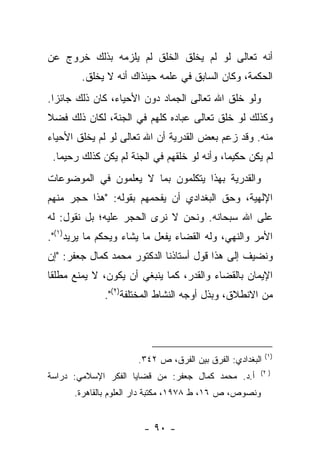 ‫ﺃﻨﻪ ﺘﻌﺎﻟﻰ ﻟﻭ ﻟﻡ ﻴﺨﻠﻕ ﺍﻟﺨﻠﻕ ﻟﻡ ﻴﻠﺯﻤﻪ ﺒﺫﻟﻙ ﺨﺭﻭﺝ ﻋﻥ‬
        ‫ﺍﻟﺤﻜﻤﺔ، ﻭﻜﺎﻥ ﺍﻟﺴﺎﺒﻕ ﻓﻲ ﻋﻠﻤﻪ ﺤﻴﻨﺫﺍﻙ ﺃﻨﻪ ﻻ ﻴﺨﻠﻕ.‬
‫ﻭﻟﻭ ﺨﻠﻕ ﺍﷲ ﺘﻌﺎﻟﻰ ﺍﻟﺠﻤﺎﺩ ﺩﻭﻥ ﺍﻷﺤﻴﺎﺀ، ﻜﺎﻥ ﺫﻟﻙ ﺠﺎﺌ ‪‬ﺍ.‬
  ‫ﺯ‬
‫ﻭﻜﺫﻟﻙ ﻟﻭ ﺨﻠﻕ ﺘﻌﺎﻟﻰ ﻋﺒﺎﺩﻩ ﻜﻠﻬﻡ ﻓﻲ ﺍﻟﺠﻨﺔ، ﻟﻜﺎﻥ ﺫﻟﻙ ﻓﻀﻼ‬
‫ﹰ‬
‫ﻤﻨﻪ. ﻭﻗﺩ ﺯﻋﻡ ﺒﻌﺽ ﺍﻟﻘﺩﺭﻴﺔ ﺃﻥ ﺍﷲ ﺘﻌﺎﻟﻰ ﻟﻭ ﻟﻡ ﻴﺨﻠﻕ ﺍﻷﺤﻴﺎﺀ‬
 ‫ﻟﻡ ﻴﻜﻥ ﺤﻜﻴ ‪‬ﺎ، ﻭﺃﻨﻪ ﻟﻭ ﺨﻠﻘﻬﻡ ﻓﻲ ﺍﻟﺠﻨﺔ ﻟﻡ ﻴﻜﻥ ﻜﺫﻟﻙ ﺭﺤ ‪‬ﻤﺎ.‬
    ‫ﻴ‬                                         ‫ﻤ‬
‫ﻭﺍﻟﻘﺩﺭﻴﺔ ﺒﻬﺫﺍ ﻴﺘﻜﻠﻤﻭﻥ ﺒﻤﺎ ﻻ ﻴﻌﻠﻤﻭﻥ ﻓﻲ ﺍﻟﻤﻭﻀﻭﻋﺎﺕ‬
‫ﺍﻹﻟﻬﻴﺔ، ﻭﺤﻕ ﺍﻟﺒﻐﺩﺍﺩﻱ ﺃﻥ ﻴﻔﺤﻤﻬﻡ ﺒﻘﻭﻟﻪ: "ﻫﺫﺍ ﺤﺠﺭ ﻤﻨﻬﻡ‬
‫ﻋﻠﻰ ﺍﷲ ﺴﺒﺤﺎﻨﻪ. ﻭﻨﺤﻥ ﻻ ﻨﺭﻯ ﺍﻟﺤﺠﺭ ﻋﻠﻴﻪ؛ ﺒل ﻨﻘﻭل: ﻟﻪ‬
‫ﺍﻷﻤﺭ ﻭﺍﻟﻨﻬﻲ، ﻭﻟﻪ ﺍﻟﻘﻀﺎﺀ ﻴﻔﻌل ﻤﺎ ﻴﺸﺎﺀ ﻭﻴﺤﻜﻡ ﻤﺎ ﻴﺭﻴﺩ)١(".‬
‫ﻭﻨﻀﻴﻑ ﺇﻟﻰ ﻫﺫﺍ ﻗﻭل ﺃﺴﺘﺎﺫﻨﺎ ﺍﻟﺩﻜﺘﻭﺭ ﻤﺤﻤﺩ ﻜﻤﺎل ﺠﻌﻔﺭ: "ﺇﻥ‬
‫ﺍﻹﻴﻤﺎﻥ ﺒﺎﻟﻘﻀﺎﺀ ﻭﺍﻟﻘﺩﺭ، ﻜﻤﺎ ﻴﻨﺒﻐﻲ ﺃﻥ ﻴﻜﻭﻥ، ﻻ ﻴﻤﻨﻊ ﻤﻁﻠ ﹰﺎ‬
 ‫ﻘ‬
              ‫ﻤﻥ ﺍﻻﻨﻁﻼﻕ، ﻭﺒﺫل ﺃﻭﺠﻪ ﺍﻟﻨﺸﺎﻁ ﺍﻟﻤﺨﺘﻠﻔﺔ)٢(".‬




                                                           ‫)١(‬
                       ‫ﺍﻟﺒﻐﺩﺍﺩﻱ: ﺍﻟﻔﺭﻕ ﺒﻴﻥ ﺍﻟﻔﺭﻕ، ﺹ ٢٤٣.‬
                                                        ‫) ٢(‬
‫ﺃ.ﺩ. ﻤﺤﻤﺩ ﻜﻤﺎل ﺠﻌﻔﺭ: ﻤﻥ ﻗﻀﺎﻴﺎ ﺍﻟﻔﻜﺭ ﺍﻹﺴﻼﻤﻲ: ﺩﺭﺍﺴﺔ‬
      ‫ﻭﻨﺼﻭﺹ، ﺹ ٦١، ﻁ ٨٧٩١، ﻤﻜﺘﺒﺔ ﺩﺍﺭ ﺍﻟﻌﻠﻭﻡ ﺒﺎﻟﻘﺎﻫﺭﺓ.‬


                        ‫- ٠٩ -‬
 