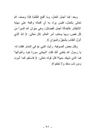 ‫ﻭﺒﻌﺩ: ﻓﻤﺎ ﺃﺠﻤل ﺍﻟﻌﺩل، ﻭﻤﺎ ﺃﻗﺒﺢ ﺍﻟﻅﻠﻡ! ﻓﺈﺫﺍ ﻭﺼﻑ ﺍﷲ‬
‫ﺘﻌﺎﻟﻰ ﺒﺎﻟﻌﺩل، ﻓﻠﻴﺱ ﻴﺭﺍﺩ ﺒﻪ ﺃﻥ ﺃﻓﻌﺎﻟﻪ ﻭﺍﻗﻌﺔ ﻋﻠﻰ ﻨﻬﺎﻴﺔ‬
‫ﺍﻻﻨﺘﻅﺎﻡ. ﻓﺎﻟﻌﺩﺍﻟﺔ ﺃﺠﻤل ﺍﻟﻔﻀﺎﺌل، ﻭﻫﻲ ﻤﻴﺯﺍﻥ ﺍﷲ ﺍﻟﻤﺒﺭﺃ ﻤﻥ‬
‫ﻜل ﻨﻘﺹ، ﻭﺒﻬﺎ ﻴﺴﺘﺘﺏ ﺃﻤﺭ ﺍﻟﻌﺎﻟﻡ. ﻗﺎل ﺘﻌﺎﻟﻰ: ‪ ‬ﺍﷲ ﺍﻟ ِﻱ‬
 ‫ُ ﱠﺫ‬
                          ‫ﺃﻨ ‪‬ل ﺍﻟﻜ ﹶﺎﺏ ِﺎﻟﺤﻕ ‪‬ﺍﻟ ِﻴ ‪‬ﺍﻥ ‪.‬‬
                             ‫َ ﹾ ﺯ َ ﹾ ِﺘ ‪ ‬ﺒ ﹾ ‪ ‬ﱢ ﻭ ﹾ ﻤ ﺯ ‪‬‬
‫ﻭﻗﺎل ﺒﻌﺽ ﺍﻟﺼﻭﻓﻴﺔ: ﺭﺃﻴﺕ ﺍﻟﻨﺒﻲ ‪ ‬ﻓﻲ ﺍﻟﻤﻨﺎﻡ. ﻓﻘﻠﺕ ﻟﻪ:‬
‫ﻴﺎ ﺭﺴﻭل ﺍﷲ ﺒﻠﻐﻨﻲ ﺃﻨﻙ ﻗﻠﺕ "ﺸﻴﺒﺘﻨﻲ ﺴﻭﺭﺓ ﻫﻭﺩ ﻭﺃﺨﻭﺍﺘﻬﺎ"‬
‫ﻓﻤﺎ ﺍﻟﺫﻱ ﺸﻴﺒﻙ ﻤﻨﻬﺎ؟ ﻗﺎل ﻗﻭﻟﻪ ﺘﻌﺎﻟﻰ: ‪ ‬ﹶﺎﺴﺘﻘﻡ ﻜ ‪‬ﺎ ﺃ ِﺭﺕ‬
‫ﻓ ‪ ‬ﹶ ِ ‪ ‬ﹶﻤ ُﻤ ‪ ‬ﹶ‬
                              ‫ﻭ ‪‬ﻥ ﹶﺎﺏ ﻤﻌﻙ ‪‬ﻻ ﺘﻁﻐﻭ‪‬ﺍ‪.‬‬
                                   ‫‪‬ﻤ ﺘ ‪    ‬ﻭ ﹶ ﹶ ﹾ ﹶ‬




                       ‫- ١٩ -‬
 