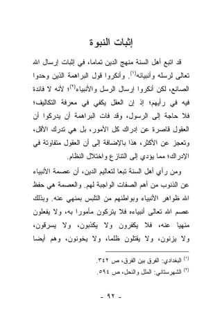 ‫ﺇﺜﺒﺎﺕ ﺍﻟﻨﺒﻭﺓ‬
‫ﻗﺩ ﺍﺘﺒﻊ ﺃﻫل ﺍﻟﺴﻨﺔ ﻤﻨﻬﺞ ﺍﻟﺩﻴﻥ ﺘﻤﺎ ‪‬ﺎ، ﻓﻲ ﺇﺜﺒﺎﺕ ﺇﺭﺴﺎل ﺍﷲ‬
                    ‫ﻤ‬
‫ﺘﻌﺎﻟﻰ ﻟﺭﺴﻠﻪ ﻭﺃﻨﺒﻴﺎﺌﻪ)١(. ﻭﺃﻨﻜﺭﻭﺍ ﻗﻭل ﺍﻟﺒﺭﺍﻫﻤﺔ ﺍﻟﺫﻴﻥ ﻭﺤﺩﻭﺍ‬
‫ﺍﻟﺼﺎﻨﻊ، ﻟﻜﻥ ﺃﻨﻜﺭﻭﺍ ﺇﺭﺴﺎل ﺍﻟﺭﺴل ﻭﺍﻷﻨﺒﻴﺎﺀ)٢(؛ ﻷﻨﻪ ﻻ ﻓﺎﺌﺩﺓ‬
‫ﻓﻴﻪ ﻓﻲ ﺭﺃﻴﻬﻡ؛ ﺇﺫ ﺇﻥ ﺍﻟﻌﻘل ﻴﻜﻔﻲ ﻓﻲ ﻤﻌﺭﻓﺔ ﺍﻟﺘﻜﺎﻟﻴﻑ؛‬
‫ﻓﻼ ﺤﺎﺠﺔ ﺇﻟﻰ ﺍﻟﺭﺴﻭل، ﻭﻗﺩ ﻓﺎﺕ ﺍﻟﺒﺭﺍﻫﻤﺔ ﺃﻥ ﻴﺩﺭﻜﻭﺍ ﺃﻥ‬
‫ﺍﻟﻌﻘﻭل ﻗﺎﺼﺭﺓ ﻋﻥ ﺇﺩﺭﺍﻙ ﻜل ﺍﻷﻤﻭﺭ، ﺒل ﻫﻲ ﺘﺩﺭﻙ ﺍﻷﻗل،‬
‫ﻭﺘﻌﺠﺯ ﻋﻥ ﺍﻷﻜﺜﺭ، ﻫﺫﺍ ﺒﺎﻹﻀﺎﻓﺔ ﺇﻟﻰ ﺃﻥ ﺍﻟﻌﻘﻭل ﻤﺘﻔﺎﻭﺘﺔ ﻓﻲ‬
            ‫ﺍﻹﺩﺭﺍﻙ؛ ﻤﻤﺎ ﻴﺅﺩﻱ ﺇﻟﻰ ﺍﻟﺘﻨﺎﺯﻉ ﻭﺍﺨﺘﻼل ﺍﻟﻨﻅﺎﻡ.‬
‫ﻭﻤﻥ ﺭﺃﻱ ﺃﻫل ﺍﻟﺴﻨﺔ ﺘﺒﻌﺎ ﻟﺘﻌﺎﻟﻴﻡ ﺍﻟﺩﻴﻥ، ﺃﻥ ﻋﺼﻤﺔ ﺍﻷﻨﺒﻴﺎﺀ‬
                                ‫‪‬‬
‫ﻋﻥ ﺍﻟﺫﻨﻭﺏ ﻤﻥ ﺃﻫﻡ ﺍﻟﺼﻔﺎﺕ ﺍﻟﻭﺍﺠﺒﺔ ﻟﻬﻡ. ﻭﺍﻟﻌﺼﻤﺔ ﻫﻲ ﺤﻔﻅ‬
‫ﺍﷲ ﻅﻭﺍﻫﺭ ﺍﻷﻨﺒﻴﺎﺀ ﻭﺒﻭﺍﻁﻨﻬﻡ ﻤﻥ ﺍﻟﺘﻠﺒﺱ ﺒﻤﻨﻬﻲ ﻋﻨﻪ. ﻭﺒﺫﻟﻙ‬
‫ﻋﺼﻡ ﺍﷲ ﺘﻌﺎﻟﻰ ﺃﻨﺒﻴﺎﺀﻩ ﻓﻼ ﻴﺘﺭﻜﻭﻥ ﻤﺄﻤﻭ ‪‬ﺍ ﺒﻪ، ﻭﻻ ﻴﻔﻌﻠﻭﻥ‬
               ‫ﺭ‬
‫ﻤﻨﻬﻴﺎ ﻋﻨﻪ، ﻓﻼ ﻴﻜﻔﺭﻭﻥ ﻭﻻ ﻴﻜﺫﺒﻭﻥ، ﻭﻻ ﻴﺴﺭﻗﻭﻥ،‬
                                      ‫‪‬‬
‫ﻭﻻ ﻴﺯﻨﻭﻥ، ﻭﻻ ﻴﻘﺘﻠﻭﻥ ﻅﻠﻤﺎ، ﻭﻻ ﻴﺨﻭﻨﻭﻥ، ﻭﻫﻡ ﺃﻴ ‪‬ﺎ‬
 ‫ﻀ‬                     ‫‪‬‬

                                                          ‫)١(‬
                      ‫ﺍﻟﺒﻐﺩﺍﺩﻱ: ﺍﻟﻔﺭﻕ ﺒﻴﻥ ﺍﻟﻔﺭﻕ، ﺹ ٢٤٣.‬
                                                          ‫)٢(‬
                       ‫ﺍﻟﺸﻬﺭﺴﺘﺎﻨﻲ: ﺍﻟﻤﻠل ﻭﺍﻟﻨﺤل، ﺹ ٤٩٥.‬


                        ‫- ٢٩ -‬
 