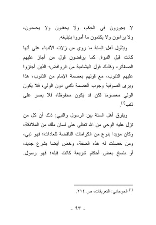 ‫ﻻ ﻴﺠﻭﺭﻭﻥ ﻓﻲ ﺍﻟﺤﻜﻡ، ﻭﻻ ﻴﺤﻘﺩﻭﻥ ﻭﻻ ﻴﺤﺴﺩﻭﻥ،‬
                 ‫ﻭﻻ ﻴﺭﺍﺀﻭﻥ ﻭﻻ ﻴﻜﺘﻤﻭﻥ ﻤﺎ ﺃﻤﺭﻭﺍ ﺒﺘﺒﻠﻴﻐﻪ.‬
                              ‫ُ‬
‫ﻭﻴﺘﺄﻭل ﺃﻫل ﺍﻟﺴﻨﺔ ﻤﺎ ﺭﻭﻱ ﻤﻥ ﺯﻻﺕ ﺍﻷﻨﺒﻴﺎﺀ ﻋﻠﻰ ﺃﻨﻬﺎ‬
‫ﻜﺎﻨﺕ ﻗﺒل ﺍﻟﻨﺒﻭﺓ. ﻜﻤﺎ ﻴﺭﻓﻀﻭﻥ ﻗﻭل ﻤﻥ ﺃﺠﺎﺯ ﻋﻠﻴﻬﻡ‬
‫ﺍﻟﺼﻐﺎﺌﺭ، ﻭﻜﺫﻟﻙ ﻗﻭل ﺍﻟﻬﺸﺎﻤﻴﺔ ﻤﻥ ﺍﻟﺭﻭﺍﻓﺽ؛ ﺍﻟﺫﻴﻥ ﺃﺠﺎﺯﻭﺍ‬
‫ﻋﻠﻴﻬﻡ ﺍﻟﺫﻨﻭﺏ، ﻤﻊ ﻗﻭﻟﻬﻡ ﺒﻌﺼﻤﺔ ﺍﻹﻤﺎﻡ ﻤﻥ ﺍﻟﺫﻨﻭﺏ، ﻫﺫﺍ‬
‫ﻭﻴﺭﻯ ﺍﻟﺼﻭﻓﻴﺔ ﻭﺠﻭﺏ ﺍﻟﻌﺼﻤﺔ ﻟﻠﻨﺒﻲ ﺩﻭﻥ ﺍﻟﻭﻟﻲ، ﻓﻼ ﻴﻜﻭﻥ‬
‫ﺍﻟﻭﻟﻲ ﻤﻌﺼﻭ ‪‬ﺎ ﻟﻜﻥ ﻗﺩ ﻴﻜﻭﻥ ﻤﺤﻔﻭ ًﺎ، ﻓﻼ ﻴﺼﺭ ﻋﻠﻰ‬
             ‫ﻅ‬
             ‫ﹰ‬                   ‫ﻤ‬
                                               ‫ﺫﻨﺏ)١(.‬
‫ﻭﻴﻔﺭﻕ ﺃﻫل ﺍﻟﺴﻨﺔ ﺒﻴﻥ ﺍﻟﺭﺴﻭل ﻭﺍﻟﻨﺒﻲ: ﺫﻟﻙ ﺃﻥ ﻜل ﻤﻥ‬
‫ﻨﺯل ﻋﻠﻴﻪ ﺍﻟﻭﺤﻲ ﻤﻥ ﺍﷲ ﺘﻌﺎﻟﻰ ﻋﻠﻰ ﻟﺴﺎﻥ ﻤﻠﻙ ﻤﻥ ﺍﻟﻤﻼﺌﻜﺔ،‬
‫ﻭﻜﺎﻥ ﻤﺅﻴ ‪‬ﺍ ﺒﻨﻭﻉ ﻤﻥ ﺍﻟﻜﺭﺍﻤﺎﺕ ﺍﻟﻨﺎﻗﻀﺔ ﻟﻠﻌﺎﺩﺍﺕ؛ ﻓﻬﻭ ﻨﺒﻲ،‬
                                            ‫ﺩ‬
‫ﻭﻤﻥ ﺤﺼﻠﺕ ﻟﻪ ﻫﺫﻩ ﺍﻟﺼﻔﺔ، ﻭﺨﺹ ﺃﻴ ‪‬ﺎ ﺒﺸﺭﻉ ﺠﺩﻴﺩ،‬
            ‫ﻀ‬
‫ﺃﻭ ﺒﻨﺴﺦ ﺒﻌﺽ ﺃﺤﻜﺎﻡ ﺸﺭﻴﻌﺔ ﻜﺎﻨﺕ ﻗﺒﻠﻪ؛ ﻓﻬﻭ ﺭﺴﻭل.‬




                                                       ‫)١(‬
                         ‫ﺍﻟﺠﺭﺠﺎﻨﻲ: ﺍﻟﺘﻌﺭﻴﻔﺎﺕ، ﺹ ٤١٢.‬


                       ‫- ٣٩ -‬
 