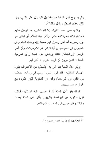 ‫ﻭﻟﻡ ﻴﺼﺭﺡ ﺃﻫل ﺍﻟﺴﻨﺔ ﻫﻨﺎ ﺒﺘﻔﻀﻴل ﺍﻟﺭﺴﻭل ﻋﻠﻰ ﺍﻟﻨﺒﻲ، ﻭﺇﻥ‬
                        ‫ﻜﺎﻥ ﺒﻌﺽ ﺍﻟﺒﺎﺤﺜﻴﻥ ﻴﻘﻭل ﺒﺫﻟﻙ)١(.‬
‫ﻭﻻ ﻴﺤﺼﻲ ﻋﺩﺩ ﺍﻷﻨﺒﻴﺎﺀ ﺇﻻ ﺍﷲ ﺘﻌﺎﻟﻰ، ﺃﻤﺎ ﺍﻟﺭﺴل ﻤﻨﻬﻡ‬
‫ﻓﻌﺩﺩﻫﻡ ﺜﻼﺜﻤﺎﺌﺔ ﻭﺜﻼﺜﺔ ﻋﺸﺭ. ﻭﺁﺩﻡ ﻋﻠﻴﻪ ﺍﻟﺴﻼﻡ ﺃﺒﻭ ﺍﻟﺒﺸﺭ ﻫﻭ‬
‫ﺃﻭل ﺭﺴﻭل، ﺃﻤﺎ ﺁﺨﺭ ﺭﺴﻭل ﻓﻬﻭ ﻤﺤﻤﺩ ‪ ،‬ﻭﺒﺫﻟﻙ ﺍﻨﺩﻓﻊ ﺭﺃﻱ‬
‫ﺍﻟﻤﺠﻭﺱ ﻓﻲ ﺩﻋﻭﺍﻫﻡ ﺃﻥ ﺃﺒﺎ ﺍﻟﺒﺸﺭ ﻫﻭ "ﻜﺒﻭﻤﺭﺙ"، ﻭﺃﻥ ﺁﺨﺭ‬
‫ﺍﻟﺭﺴل "ﺯﺭﺍﺩﺸﺕ". ﻜﺫﻟﻙ ﻴﺭﻓﺽ ﺃﻫل ﺍﻟﺴﻨﺔ ﺭﺃﻱ ﺍﻟﺨﺭﻤﻴﺔ‬
          ‫ﺍﻟﻀﺎل: ﺍﻟﺫﻴﻥ ﻴﺭﻭﻥ ﺃﻥ ﺍﻟﺭﺴل ﺘﺘﺭﻯ ﻻ ﺁﺨﺭ ﻟﻬﻡ.‬
‫ﻭﻴﻘﺭ ﺃﻫل ﺍﻟﺴﻨﺔ ﺒﻤﺎ ﺃﻤﺭ ﺒﻪ ﺍﻹﺴﻼﻡ، ﻤﻥ ﺍﻻﻋﺘﺭﺍﻑ ﺒﻨﺒﻭﺓ‬
‫ﺍﻷﻨﺒﻴﺎﺀ ﺍﻟﺴﺎﺒﻘﻴﻥ؛ ﻓﻘﺩ ﺃﻗﺭﻭﺍ ﺒﻨﺒﻭﺓ ﻤﻭﺴﻰ ﻓﻲ ﺯﻤﺎﻨﻪ، ﺒﺨﻼﻑ‬
‫ﻤﻥ ﺃﻨﻜﺭﻩ ﻤﻥ ﺍﻟﺒﺭﺍﻫﻤﺔ، ﻭﻜﺫﺍ ﻤﻥ ﺍﻟﻤﺎﻨﻭﻴﺔ ﺍﻟﺫﻴﻥ ﺃﻨﻜﺭﻭﻩ ﻤﻊ‬
                                     ‫ﺇﻗﺭﺍﺭﻫﻡ ﺒﻌﻴﺴﻰ‪.‬‬
‫ﻜﺫﻟﻙ ﻴﻘﺭ ﺃﻫل ﺍﻟﺴﻨﺔ ﺒﻨﺒﻭﺓ ﻋﻴﺴﻰ ﻋﻠﻴﻪ ﺍﻟﺴﻼﻡ، ﺒﺨﻼﻑ‬
‫ﻗﻭل ﻤﻨﻜﺭﻴﻪ ﻤﻥ ﺍﻟﺒﺭﺍﻫﻤﺔ ﻭﺍﻟﻴﻬﻭﺩ. ﻭﺃﻗﺭ ﺃﻫل ﺍﻟﺴﻨﺔ ﺃﻴ ‪‬ﺎ،‬
  ‫ﻀ‬
                 ‫ﺒﺈﺜﺒﺎﺕ ﺭﻓﻊ ﻋﻴﺴﻰ ﺇﻟﻰ ﺍﻟﺴﻤﺎﺀ ﻭﻋﺩﻡ ﻗﺘﻠﻪ.‬



                                                         ‫)١(‬
                     ‫ﺍﻟﺒﻐﺩﺍﺩﻱ: ﺍﻟﻔﺭﻕ ﺒﻴﻥ ﺍﻟﻔﺭﻕ، ﺹ ٤٤٣.‬


                       ‫- ٤٩ -‬
 