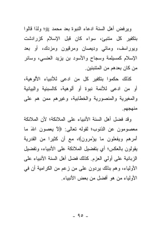 ‫ﻭﻴﺭﻓﺽ ﺃﻫل ﺍﻟﺴﻨﺔ ﺍﺩﻋﺎﺀ ﺍﻟﻨﺒﻭﺓ ﺒﻌﺩ ﻤﺤﻤﺩ ‪‬؛ ﻭﻟﺫﺍ ﻗﺎﻟﻭﺍ‬
‫ﺒﺘﻜﻔﻴﺭ ﻜل ﻤﺘﻨﺒﺊ، ﺴﻭﺍﺀ ﻜﺎﻥ ﻗﺒل ﺍﻹﺴﻼﻡ ﻜﺯﺭﺍﺩﺸﺕ‬
‫ﻭﻴﻭﺭﺍﺴﻑ، ﻭﻤﺎﺘﻲ ﻭﺩﻴﺼﺎﻥ ﻭﻤﺭﻗﻴﻭﻥ ﻭﻤﺯﺩﻙ، ﺃﻭ ﺒﻌﺩ‬
‫ﺍﻹﺴﻼﻡ ﻜﻤﺴﻴﻠﻤﺔ ﻭﺴﺠﺎﺡ ﻭﺍﻷﺴﻭﺩ ﺒﻥ ﻴﺯﻴﺩ ﺍﻟﻌﻨﺴﻲ، ﻭﺴﺎﺌﺭ‬
                             ‫ﻤﻥ ﻜﺎﻥ ﺒﻌﺩﻫﻡ ﻤﻥ ﺍﻟﻤﺘﻨﺒﺌﻴﻥ.‬
‫ﻜﺫﻟﻙ ﺤﻜﻤﻭﺍ ﺒﺘﻜﻔﻴﺭ ﻜل ﻤﻥ ﺍﺩﻋﻰ ﻟﻸﻨﺒﻴﺎﺀ ﺍﻷﻟﻭﻫﻴﺔ،‬
‫ﺃﻭ ﻤﻥ ﺍﺩﻋﻰ ﻟﻸﺌﻤﺔ ﻨﺒﻭﺓ ﺃﻭ ﺃﻟﻭﻫﻴﺔ، ﻜﺎﻟﺴﺒﺌﻴﺔ ﻭﺍﻟﺒﻴﺎﻨﻴﺔ‬
‫ﻭﺍﻟﻤﻐﻴﺭﻴﺔ ﻭﺍﻟﻤﻨﺼﻭﺭﻴﺔ ﻭﺍﻟﺨﻁﺎﺒﻴﺔ، ﻭﻏﻴﺭﻫﻡ ﻤﻤﻥ ﻫﻡ ﻋﻠﻰ‬
                                               ‫ﻤﻨﻬﺠﻬﻡ.‬
‫ﻭﻗﺩ ﻓﻀل ﺃﻫل ﺍﻟﺴﻨﺔ ﺍﻷﻨﺒﻴﺎﺀ ﻋﻠﻰ ﺍﻟﻤﻼﺌﻜﺔ؛ ﻷﻥ ﺍﻟﻤﻼﺌﻜﺔ‬
‫ﻤﻌﺼﻭﻤﻭﻥ ﻋﻥ ﺍﻟﺫﻨﻭﺏ؛ ﻟﻘﻭﻟﻪ ﺘﻌﺎﻟﻰ: ‪‬ﻻ ﻴﻌ ‪‬ﻭﻥ ﺍﷲ ‪‬ﺎ‬
 ‫ﱠ ‪ ‬ﺼ ‪ َ ‬ﻤ‬
‫ﺃ ‪ ‬ﻫﻡ ﻭﻴﻔﻌﹸﻭﻥ ‪‬ﺎ ﻴﺅﻤ ‪‬ﻭﻥ‪ ،‬ﻤﻊ ﺃﻥ ﻜﺜﻴ ‪‬ﺍ ﻤﻥ ﺍﻟﻘﺩﺭﻴﺔ‬
            ‫ﺭ‬             ‫َﻤﺭ ‪    ‬ﹾ ‪‬ﻠ ‪ ‬ﻤ ‪ ْ ‬ﺭ ‪‬‬
‫ﻴﻘﻭﻟﻭﻥ ﺒﺎﻟﻌﻜﺱ؛ ﺃﻱ ﺒﺘﻔﻀﻴل ﺍﻟﻤﻼﺌﻜﺔ ﻋﻠﻰ ﺍﻷﻨﺒﻴﺎﺀ، ﻭﺘﻔﻀﻴل‬
‫ﺍﻟﺯﺒﺎﻨﻴﺔ ﻋﻠﻰ ﺃﻭﻟﻲ ﺍﻟﻌﺯﻡ. ﻜﺫﻟﻙ ﻓﻀل ﺃﻫل ﺍﻟﺴﻨﺔ ﺍﻷﻨﺒﻴﺎﺀ ﻋﻠﻰ‬
‫ﺍﻷﻭﻟﻴﺎﺀ، ﻭﻫﻡ ﺒﺫﻟﻙ ﻴﺭﺩﻭﻥ ﻋﻠﻰ ﻤﻥ ﺯﻋﻡ ﻤﻥ ﺍﻟﻜﺭﺍﻤﻴﺔ ﺃﻥ ﻓﻲ‬
                  ‫ﺍﻷﻭﻟﻴﺎﺀ ﻤﻥ ﻫﻭ ﺃﻓﻀل ﻤﻥ ﺒﻌﺽ ﺍﻷﻨﺒﻴﺎﺀ.‬




                       ‫- ٥٩ -‬
 